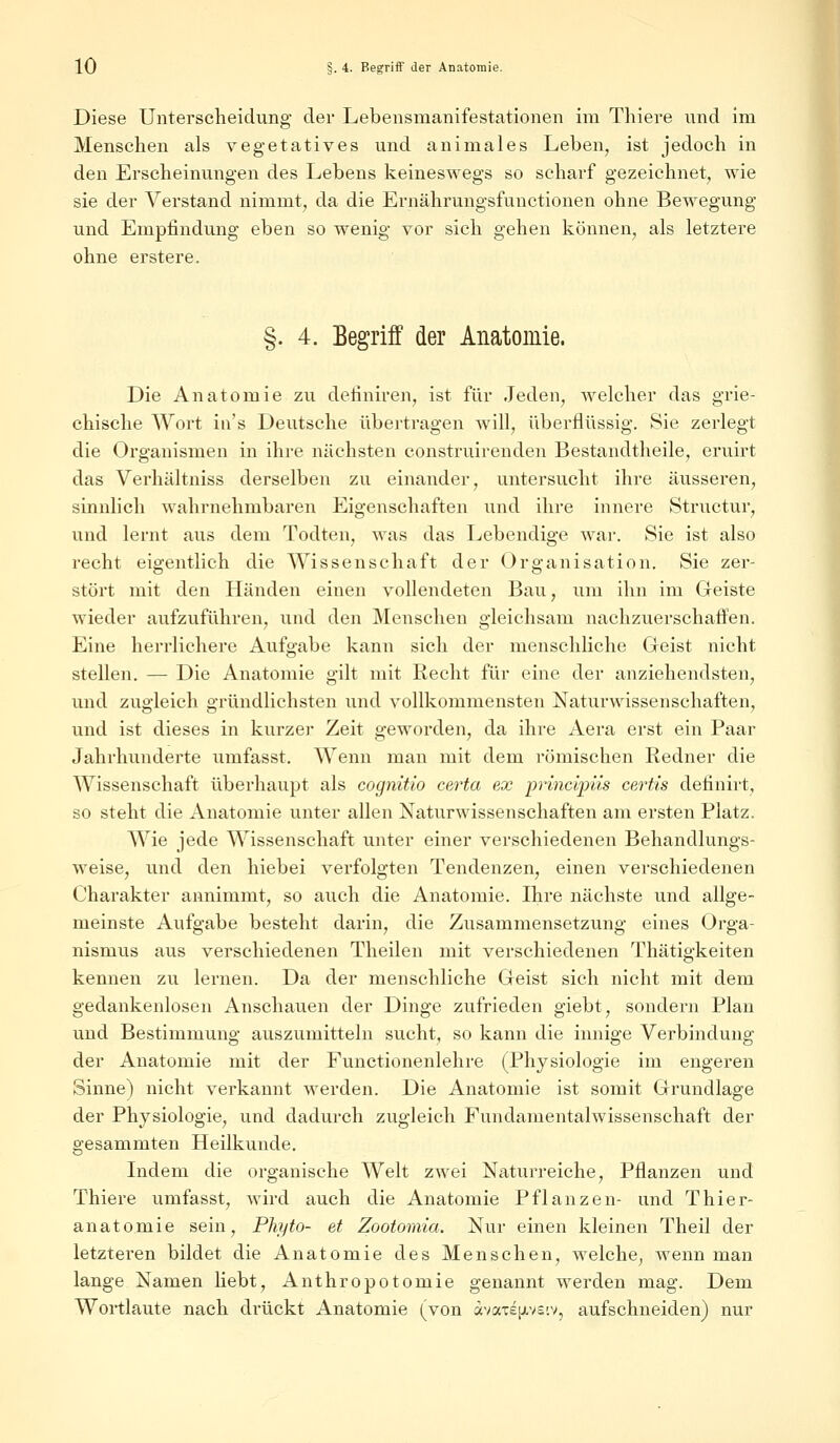 Diese Unterscheidung der Lebensmanifestationen im Thiere und im Menschen als vegetatives und animales Leben, ist jedoch in den Erscheinungen des Lebens keineswegs so scharf gezeichnet, wie sie der Verstand nimmt, da die Ernährungsfunctionen ohne Bewegung und Empfindung eben so wenig vor sich gehen können, als letztere ohne erstere. §. 4. Begriff der Anatomie. Die Anatomie zu definiren, ist für Jeden, welcher das grie- chische Wort ia's Deutsche übertragen will, überflüssig. Sie zerlegt die Organismen in ihre nächsten construirenden Bestandteile, eruirt das Verhältniss derselben zu einander, untersucht ihre äusseren, sinnlich wahrnehmbaren Eigenschaften und ihre innere Structur, und lernt aus dem Todten, was das Lebendige war. Sie ist also recht eigentlich die Wissenschaft der Organisation. Sie zer- stört mit den Händen einen vollendeten Bau, um ihn im Geiste wieder aufzuführen, und den Menschen gleichsam nachzuerschaäen. Eine herrlichere Aufgabe kann sich der menschliche Geist nicht stellen. — Die Anatomie gilt mit Recht für eine der anziehendsten, und zugleich gründlichsten und vollkommensten Naturwissenschaften, und ist dieses in kurzer Zeit geworden, da ihre Aera erst ein Paar Jahrhunderte umfasst. Wenn man mit dem römischen Redner die AVissenschaft überhaupt als cognitio certa ex principüs certis defmirt, so steht die Anatomie unter allen Naturwissenschaften am ersten Platz. Wie jede Wissenschaft unter einer verschiedenen Behandlungs- weise, und den hiebei verfolgten Tendenzen, einen verschiedenen Charakter annimmt, so auch die Anatomie. Ihre nächste und allge- meinste Aufgabe besteht darin, die Zusammensetzung eines Orga- nismus aus verschiedenen Theilen mit verschiedenen Thätigkeiten kennen zu lernen. Da der menschliche Geist sich nicht mit dem gedankenlosen Anschauen der Dinge zufrieden giebt, sondern Plan und Bestimmung auszumitteln sucht, so kann die innige Verbindung der Anatomie mit der Functionenlehre (Physiologie im engeren Sinne) nicht verkannt werden. Die Anatomie ist somit Grundlage der Physiologie, und dadurch zugleich Fundamentalwissenschaft der gesammten Heilkunde. Indem die organische Welt zwei Naturreiche, Pflanzen und Thiere umfasst, wird auch die Anatomie Pflanzen- und Thier- anatomie sein, Phyto- et Zootomia. Nur einen kleinen Theil der letzteren bildet die Anatomie des Menschen, welche, wenn man lange Namen liebt, Anthropotomie genannt werden mag. Dem Wortlaute nach drückt Anatomie (von «vaxeps'.v, aufschneiden) nur