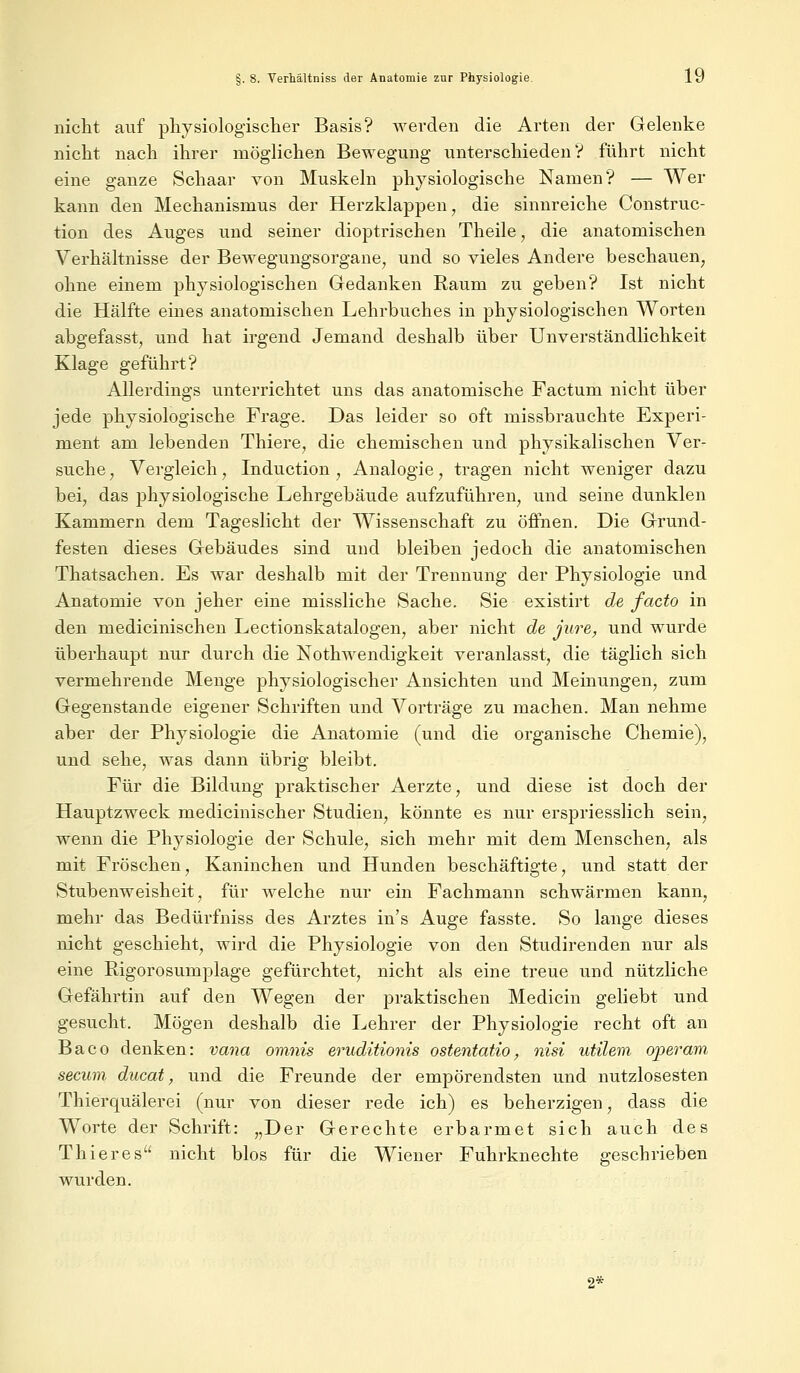 nicht auf physiologischer Basis? werden die Arten der Gelenke nicht nach ihrer möglichen Bewegung unterschieden1? führt nicht eine ganze Schaar von Muskeln physiologische Namen? — Wer kann den Mechanismus der Herzklappen, die sinnreiche Construc- tion des Auges und seiner dioptrischen Theile, die anatomischen Verhältnisse der Bewegungsorgane, und so vieles Andere beschauen, ohne einem physiologischen Gedanken Raum zu geben? Ist nicht die Hälfte eines anatomischen Lehrbuches in physiologischen Worten abgefasst, und hat irgend Jemand deshalb über Unverständlichkeit Klage geführt? Allerdings unterrichtet uns das anatomische Factum nicht über jede physiologische Frage. Das leider so oft missbrauchte Experi- ment am lebenden Thiere, die chemischen und physikalischen Ver- suche , Vergleich, Induction , Analogie, tragen nicht weniger dazu bei, das physiologische Lehrgebäude aufzuführen, und seine dunklen Kammern dem Tageslicht der Wissenschaft zu öffnen. Die Grund- festen dieses Gebäudes sind und bleiben jedoch die anatomischen Thatsachen. Es war deshalb mit der Trennung der Physiologie und Anatomie von jeher eine missliche Sache. Sie existirt de facto in den medicinischen Lectionskatalogen, aber nicht de jure, und wurde überhaupt nur durch die Notwendigkeit veranlasst, die täglich sich vermehrende Menge physiologischer Ansichten und Meinungen, zum Gegenstande eigener Schriften und Vorträge zu machen. Man nehme aber der Physiologie die Anatomie (und die organische Chemie), und sehe, was dann übrig bleibt. Für die Bildung praktischer Aerzte, und diese ist doch der Hauptzweck medicinischer Studien, könnte es nur erspriesslich sein, wenn die Physiologie der Schule, sich mehr mit dem Menschen, als mit Fröschen, Kaninchen und Hunden beschäftigte, und statt der Stubenweisheit, für welche nur ein Fachmann schwärmen kann, mehr das Bedürfniss des Arztes in's Auge fasste. So lange dieses nicht geschieht, wird die Physiologie von den Studirenden nur als eine Rigorosumplage gefürchtet, nicht als eine treue und nützliche Gefährtin auf den Wegen der praktischen Medicin geliebt und gesucht. Mögen deshalb die Lehrer der Physiologie recht oft an Baco denken: vana omnis eruditionis ostentatio, nisi utilem operam secum ducat, und die Freunde der empörendsten und nutzlosesten Thierquälerei (nur von dieser rede ich) es beherzigen, dass die Worte der Schrift: „Der Gerechte erbarmet sich auch des Thieres nicht blos für die Wiener Fuhrknechte geschrieben wurden. 2*