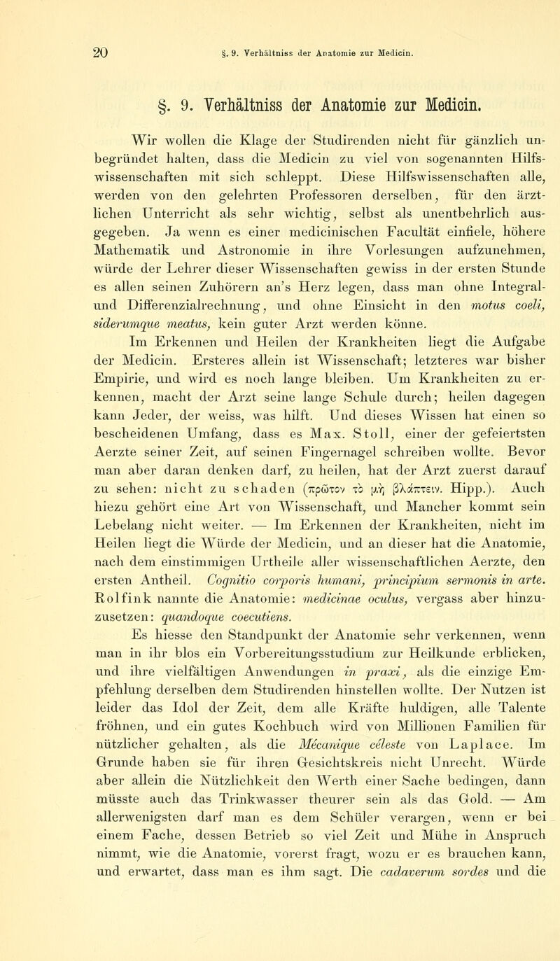 §. 9. Verhältniss der Anatomie zur Medicin. Wir wollen die Klage der Studirenden nicht für gänzlich un- begründet halten, dass die Medicin zu viel von sogenannten Hilfs- wissenschaften mit sich schleppt. Diese Hilfswissenschaften alle, werden von den gelehrten Professoren derselben, für den ärzt- lichen Unterricht als sehr wichtig, selbst als unentbehrlich aus- gegeben. Ja wenn es einer medicinischen Facultät einfiele, höhere Mathematik und Astronomie in ihre Vorlesungen aufzunehmen, würde der Lehrer dieser Wissenschaften gewiss in der ersten Stunde es allen seinen Zuhörern an's Herz legen, dass man ohne Integral- und Differenzialrechnung, und ohne Einsicht in den motus coeli, siderumque meatus, kein guter Arzt werden könne. Im Erkennen und Heilen der Krankheiten liegt die Aufgabe der Medicin. Ersteres allein ist Wissenschaft; letzteres war bisher Empirie, und wird es noch lange bleiben. Um Krankheiten zu er- kennen, macht der Arzt seine lange Schule durch; heilen dagegen kann Jeder, der weiss, was hilft. Und dieses Wissen hat einen so bescheidenen Umfang, dass es Max. Stoll, einer der gefeiertsten Aerzte seiner Zeit, auf seinen Fingernagel schreiben wollte. Bevor man aber daran denken darf, zu heilen, hat der Arzt zuerst darauf zu sehen: nicht zu schaden (rcpwTov \o [xy] fikäraew. Hipp.). Auch hiezu gehört eine Art von Wissenschaft, und Mancher kommt sein Lebelang nicht weiter. — Im Erkennen der Krankheiten, nicht im Heilen liegt die Würde der Medicin, und an dieser hat die Anatomie, nach dem einstimmigen Urtheile aller wissenschaftlichen Aerzte, den ersten Antheil. Cognitio corporis humani, principium sermonis in arte. Rolfink nannte die Anatomie: medicinae ocidus, vergass aber hinzu- zusetzen: quandoque coecutiens. Es hiesse den Standpunkt der Anatomie sehr verkennen, wenn man in ihr blos ein Vorbereitungsstudium zur Heilkunde erblicken, und ihre vielfältigen Anwendungen in praxi, als die einzige Em- pfehlung derselben dem Studirenden hinstellen wollte. Der Nutzen ist leider das Idol der Zeit, dem alle Kräfte huldigen, alle Talente fröhnen, und ein gutes Kochbuch wird von Millionen Familien für nützlicher gehalten, als die Mecanique Celeste von Laplace. Im Grunde haben sie für ihren Gesichtskreis nicht Unrecht. Würde aber allein die Nützlichkeit den Werth einer Sache bedingen, dann müsste auch das Trinkwasser theurer sein als das Gold. — Am allerwenigsten darf man es dem Schüler verargen, wenn er bei einem Fache, dessen Betrieb so viel Zeit und Mühe in Anspruch nimmt, wie die Anatomie, vorerst fragt, wozu er es brauchen kann, und erwartet, dass man es ihm sagt. Die cadaverum sordes und die