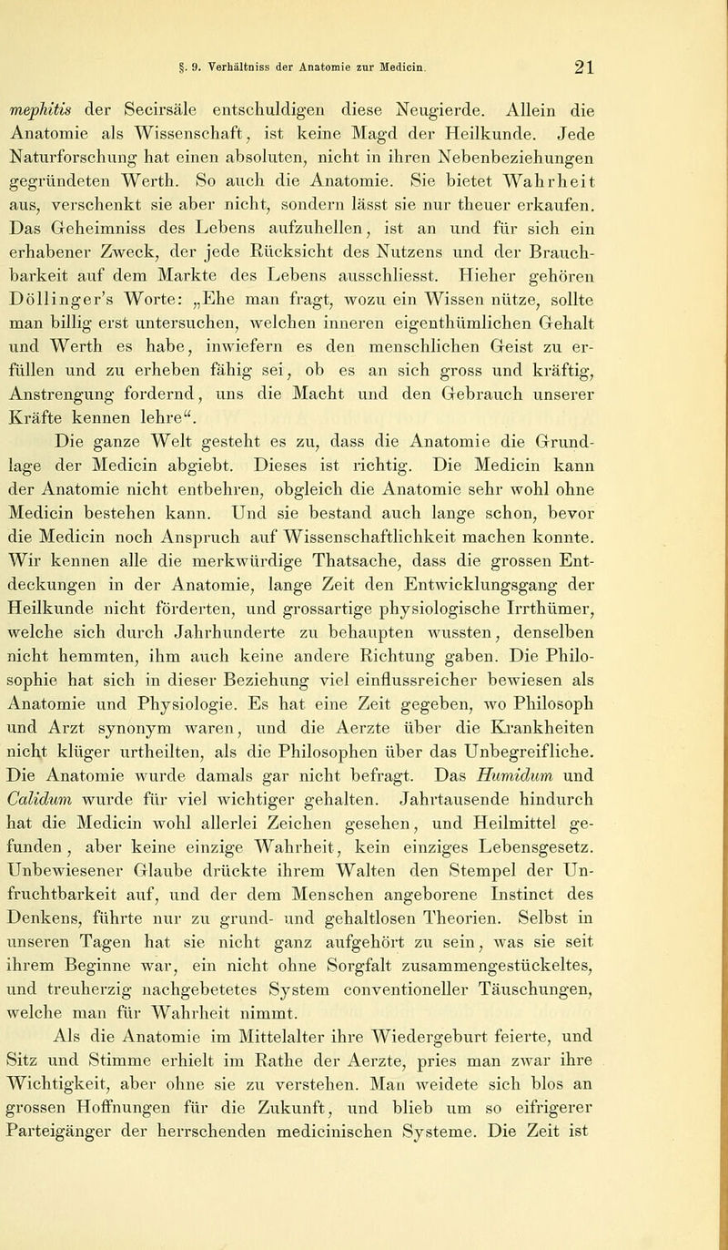 mephitis der Secirsäle entschuldigen diese Neugierde. Allein die Anatomie als Wissenschaft, ist keine Magd der Heilkunde. Jede Naturforschung hat einen absoluten, nicht in ihren Nebenbeziehungen gegründeten Werth. So auch die Anatomie. Sie bietet Wahrheit aus, verschenkt sie aber nicht, sondern lässt sie nur theuer erkaufen. Das Geheimniss des Lebens aufzuhellen, ist an und für sich ein erhabener Zweck, der jede Rücksicht des Nutzens und der Brauch- barkeit auf dem Markte des Lebens ausschliesst. Hieher gehören Döllinger's Worte: „Ehe man fragt, wozu ein Wissen nütze, sollte man billig erst untersuchen, welchen inneren eigenthümlichen Gehalt und Werth es habe, inwiefern es den menschlichen Geist zu er- füllen und zu erheben fähig sei, ob es an sich gross und kräftig, Anstrengung fordernd, uns die Macht und den Gebrauch unserer Kräfte kennen lehre. Die ganze Welt gesteht es zu, dass die Anatomie die Grund- lage der Medicin abgiebt. Dieses ist richtig. Die Medicin kann der Anatomie nicht entbehren, obgleich die Anatomie sehr wohl ohne Medicin bestehen kann. Und sie bestand auch lange schon, bevor die Medicin noch Anspruch auf Wissenschaftlichkeit machen konnte. Wir kennen alle die merkwürdige Thatsache, dass die grossen Ent- deckungen in der Anatomie, lange Zeit den Entwicklungsgang der Heilkunde nicht förderten, und grossartige physiologische Irrthümer, welche sich durch Jahrhunderte zu behaupten wussten, denselben nicht hemmten, ihm auch keine andere Richtung gaben. Die Philo- sophie hat sich in dieser Beziehung viel einflussreicher bewiesen als Anatomie und Physiologie. Es hat eine Zeit gegeben, wo Philosoph und Arzt synonym waren, und die Aerzte über die Krankheiten nicht klüger urtheilten, als die Philosophen über das Unbegreifliche. Die Anatomie wurde damals gar nicht befragt. Das Humidum und Calidum wurde für viel wichtiger gehalten. Jahrtausende hindurch hat die Medicin wohl allerlei Zeichen gesehen, und Heilmittel ge- funden, aber keine einzige Wahrheit, kein einziges Lebensgesetz. Unbewiesener Glaube drückte ihrem Walten den Stempel der Un- fruchtbarkeit auf, und der dem Menschen angeborene Instinct des Denkens, führte nur zu grund- und gehaltlosen Theorien. Selbst in unseren Tagen hat sie nicht ganz aufgehört zu sein, was sie seit ihrem Beginne war, ein nicht ohne Sorgfalt zusammengestückeltes, und treuherzig nachgebetetes System conventioneller Täuschungen, welche man für Wahrheit nimmt. Als die Anatomie im Mittelalter ihre Wiedergeburt feierte, und Sitz und Stimme erhielt im Rathe der Aerzte, pries man zAvar ihre Wichtigkeit, aber ohne sie zu verstehen. Man weidete sich blos an grossen Hoffnungen für die Zukunft, und blieb um so eifrigerer Parteigänger der herrschenden medicinischen Systeme. Die Zeit ist