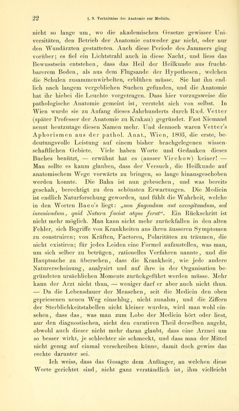 nicht so lange um, wo die akademischen Gesetze gewisser Uni- versitäten, den Betrieb der Anatomie entweder gar nicht, oder nur den Wundärzten gestatteten. Auch diese Periode des Jammers ging vorüber; es fiel ein Lichtstrahl auch in diese Nacht, und Hess das Bewusstsein entstehen, dass das Heil der Heilkunde aus frucht- barerem Boden, als aus dem Flugsande der Hypothesen, welchen die Schulen zusammenwirbelten, erblühen müsse. Sie hat ihn end- lich nach langem vergeblichen Suchen gefunden, und die Anatomie hat ihr hiebei die Leuchte vorgetragen. Dass hier vorzugsweise die pathologische Anatomie gemeint ist, versteht sich von selbst. In Wien wurde sie zu Anfang dieses Jahrhunderts durch Rud. Vetter (später Professor der Anatomie zu Krakau) gegründet. Fast Niemand nennt heutzutage diesen Namen mehr. Und dennoch waren Vetter's Aphorismen aus der pathol. Anat., Wien, 1803, die erste, be- deutungsvolle Leistung auf einem bisher brachgelegenen wissen- schaftlichen Gebiete. Viele haben Worte und Gedanken dieses Buches benützt, — erwähnt hat es (ausser Virchow) keiner! — Man sollte es kaum glauben, dass der Versuch, die Heilkunde auf anatomischem Wege vorwärts zu bringen, so lange hinausgeschoben werden konnte. Die Bahn ist nun gebrochen, und was bereits geschah, berechtigt zu den schönsten Erwartungen. Die Medicin ist endlich Naturforschung geworden, und fühlt die Wahrheit, welche in den Worten Baco's liegt: „non ßngendum aut excogitandum, sed inveniendum, quid Natura faciat atque ferat. Ein Rückschritt ist nicht mehr möglich. Man kann nicht mehr zurückfallen in den alten Fehler, sich Begriffe von Krankheiten aus ihren äusseren Symptomen zu construiren; von Kräften, Factoren, Polaritäten zu träumen, die nicht existiren; für jedes Leiden eine Formel aufzustellen, was man, um sich selber zu betrügen, rationelles Verfahren nannte, und die Hauptsache zu übersehen, dass die Krankheit, wie jede andere Naturerscheinung, analysirt und auf ihre in der Organisation be- gründeten ursächlichen Momente zurückgeführt werden müsse. Mehr kann der Arzt nicht thun, — weniger darf er aber auch nicht thun. — Da die Lebensdauer der Menschen, seit die Medicin den oben gepriesenen neuen Weg einschlug, nicht zunahm, und die Ziffern der Sterblichkeitstabellen nicht kleiner wurden, wird man wohl ein- sehen, dass das, was man zum Lobe der Medicin hört oder liest, nur den diagnostischen, nicht den curativen Theil derselben angeht, obwohl auch dieser nicht mehr daran glaubt, dass eine Arznei um so besser wirkt, je schlechter sie schmeckt, und dass man der Mittel nicht genug auf einmal verschreiben könne, damit doch gewiss das rechte darunter sei. Ich weiss, dass das Gesagte dem Anfänger, an welchen diese Worte gerichtet sind, nicht ganz verständlich ist, ihm vielleicht