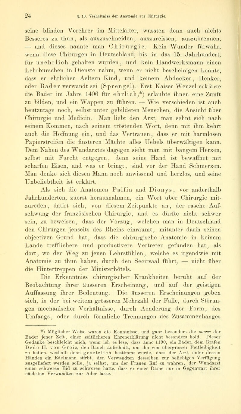 seine blinden Verehrer im Mittelalter, wussten denn auch nichts Besseres zu thun, als auszuschneiden, auszureissen, auszubrennen, — und dieses nannte man Chirurgie. Kein Wunder fürwahr, wenn diese Chirurgen in Deutschland, bis in das 15. Jahrhundert, für unehrlich gehalten wurden, und kein Handwerksmann einen Lehrburschen in Dienste nahm, wenn er nicht bescheinigen konnte, dass er ehrlicher Aeltern Kind, und keinem Abdecker, Henker, oder Bader verwandt sei (Sprengel). Erst Kaiser Wenzel erklärte die Bader im Jahre 1406 für ehrlich,*) erlaubte ihnen eine Zunft zu bilden, und ein Wappen zu führen. — Wie verschieden ist auch heutzutage noch, selbst unter gebildeten Menschen, die Ansicht über Chirurgie und Medicin. Man liebt den Arzt, man sehnt sich nach seinem Kommen, nach seinem tröstenden Wort, denn mit ihm kehrt auch die Hoffnung ein, und das Vertrauen, dass er mit harmlosen Papierstreifen die finsteren Mächte alles Uebels überwältigen kann. Dem Nahen des Wundarztes dagegen sieht man mit bangem Herzen, selbst mit Furcht entgegen, denn seine Hand ist bewaffnet mit scharfen Eisen, und was er bringt, sind vor der Hand Schmerzen. Man denke sich diesen Mann noch unwissend und herzlos, und seine Unbeliebtheit ist erklärt. Als sich die Anatomen Palfin und Dionys, vor anderthalb Jahrhunderten, zuerst herausnahmen, ein Wort über Chirurgie mit- zureden, datirt sich, von diesem Zeitpunkte an, der rasche Auf- schwung der französischen Chirurgie, und es dürfte nicht schwer sein, zu beweisen, dass der Vorzug, welchen man in Deutschland den Chirurgen jenseits des Rheins einräumt, mitunter darin seinen objectiven Grund hat, dass die chirurgische Anatomie in keinem Lande trefflichere und productivere Vertreter gefunden hat, als dort, wo der Weg zu jenen Lehrstühlen, welche es irgendwie mit Anatomie zu thun haben, durch den Secirsaal führt, — nicht über die Hintertreppen der Ministerhotels. Die Erkenntniss chirurgischer Krankheiten beruht auf der Beobachtung ihrer äusseren Erscheinung, und auf der geistigen Auffassung ihrer Bedeutung. Die äusseren Erscheinungen geben sich, in der bei weitem grösseren Mehrzahl der Fälle, durch Störun- gen mechanischer Verhältnisse, durch Aenderung der Form, des Umfangs, oder durch förmliche Trennungen des Zusammenhanges *) Möglicher Weise waren die Kenntnisse, und ganz besonders die mores der Bader jener Zeit, einer zeitlicheren Ehrenerklärung nicht besonders hold. Dieser Gedanke beschleicht mich, wenn ich es lese, dass anno 1190, ein Bader, dem Grafen Dedo II. von Groiz, den Bauch aufschnitt, um ihn von übergrosser Fettleibigkeit zu heilen, weshalb denn gesetzlich bestimmt wurde, dass der Arzt, unter dessen Händen ein Edelmann stirbt, den Verwandten desselben zur beliebigen Verfügung ausgeliefert werden solle, ja selbst, um der Frauen Euf zu wahren, der Wundarzt einen schweren Eid zu schwören hatte, dass er einer Dame nur in Gegenwart ihrer nächsten Verwandten zur Ader lasse.