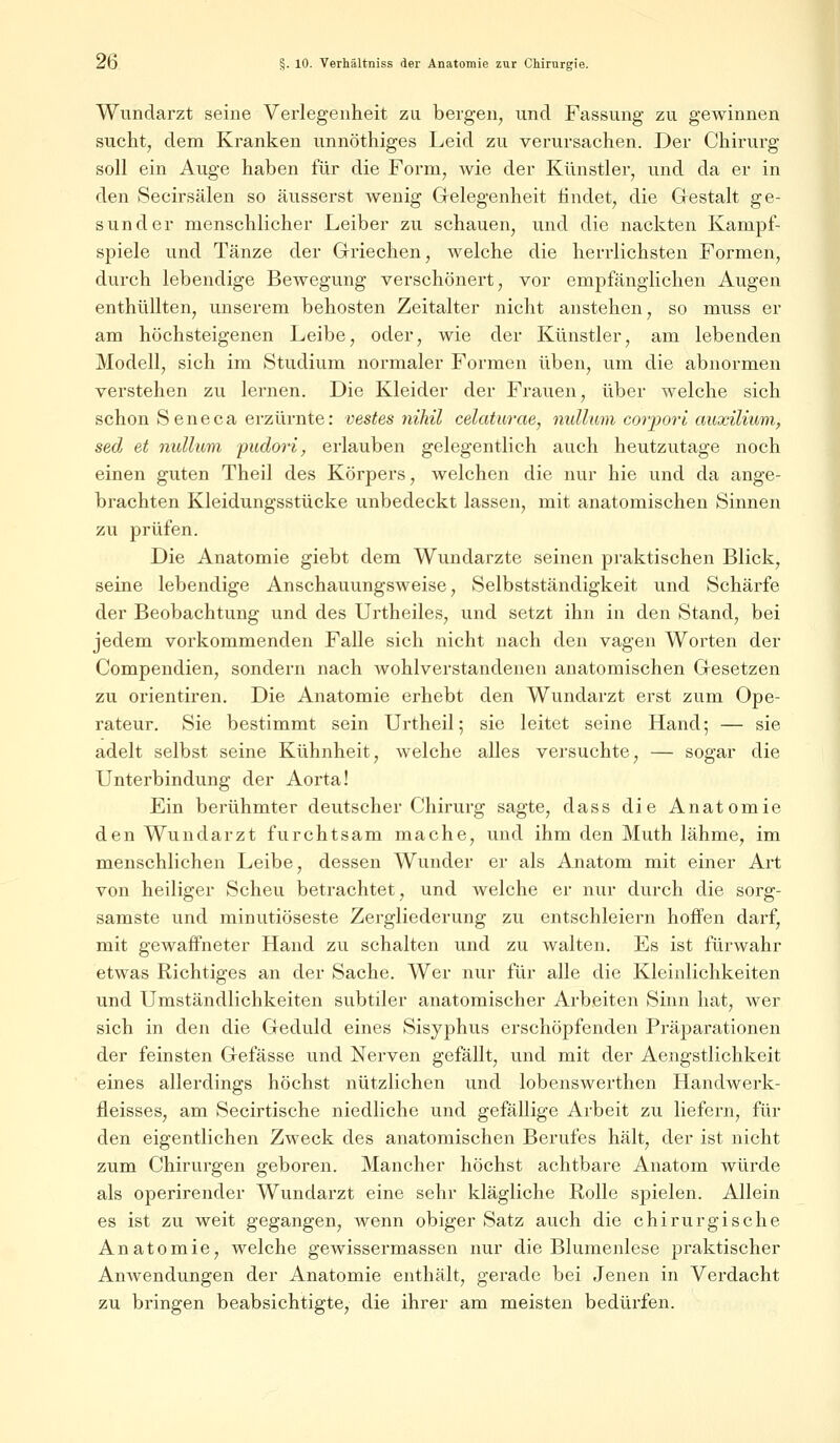 Wundarzt seine Verlegenheit zu bergen, und Fassung zu gewinnen sucht, dem Kranken unnöthiges Leid zu verursachen. Der Chirurg soll ein Auge haben für die Form, wie der Künstler, und da er in den Secirsälen so äusserst wenig Gelegenheit iindet, die Gestalt ge- sunder menschlicher Leiber zu schauen, und die nackten Kampf- spiele und Tänze der Griechen, welche die herrlichsten Formen, durch lebendige Bewegung verschönert, vor empfänglichen Augen enthüllten, unserem behosten Zeitalter nicht anstehen, so muss er am höchsteigenen Leibe, oder, wie der Künstler, am lebenden Modell, sich im Studium normaler Formen üben, um die abnormen verstehen zu lernen. Die Kleider der Frauen, über welche sich schon Seneca erzürnte: vestes nihil celaturae, nulluni corpori auxilium, sed et nulluni pudori, erlauben gelegentlich auch heutzutage noch einen guten Theil des Körpers, welchen die nur hie und da ange- brachten Kleidungsstücke unbedeckt lassen, mit anatomischen Sinnen zu prüfen. Die Anatomie giebt dem Wundarzte seinen praktischen Blick, seine lebendige Anschauungsweise, Selbstständigkeit und Schärfe der Beobachtung und des Urtheiles, und setzt ihn in den Stand, bei jedem vorkommenden Falle sich nicht nach den vagen Worten der Compendien, sondern nach wohlverstandenen anatomischen Gesetzen zu orientiren. Die Anatomie erhebt den Wundarzt erst zum Ope- rateur. Sie bestimmt sein Urtheil; sie leitet seine Hand; — sie adelt selbst seine Kühnheit, welche alles versuchte, — sogar die Unterbindung der Aorta! Ein berühmter deutscher Chirurg sagte, dass die Anatomie den Wundarzt furchtsam mache, und ihm den Muth lähme, im menschlichen Leibe, dessen Wunder er als Anatom mit einer Art von heiliger Scheu betrachtet, und welche er nur durch die sorg- samste und minutiöseste Zergliederung zu entschleiern hoffen darf, mit gewaffneter Hand zu schalten und zu walten. Es ist fürwahr etwas Richtiges an der Sache. Wer nur für alle die Kleinlichkeiten und Umständlichkeiten subtiler anatomischer Arbeiten Sinn hat, wer sich in den die Geduld eines Sisyphus erschöpfenden Präparationen der feinsten Gefässe und Nerven gefällt, und mit der Aengstlichkeit eines allerdings höchst nützlichen und lobenswerthen Handwerk- fleisses, am Secirtische niedliche und gefällige Arbeit zu liefern, für den eigentlichen Zweck des anatomischen Berufes hält, der ist nicht zum Chirurgen geboren. Mancher höchst achtbare Anatom würde als operirender Wundarzt eine sehr klägliche Rolle spielen. Allein es ist zu weit gegangen, wenn obiger Satz auch die chirurgische Anatomie, welche gewissermassen nur die Blumenlese praktischer Anwendungen der Anatomie enthält, gerade bei Jenen in Verdacht zu bringen beabsichtigte, die ihrer am meisten bedürfen.