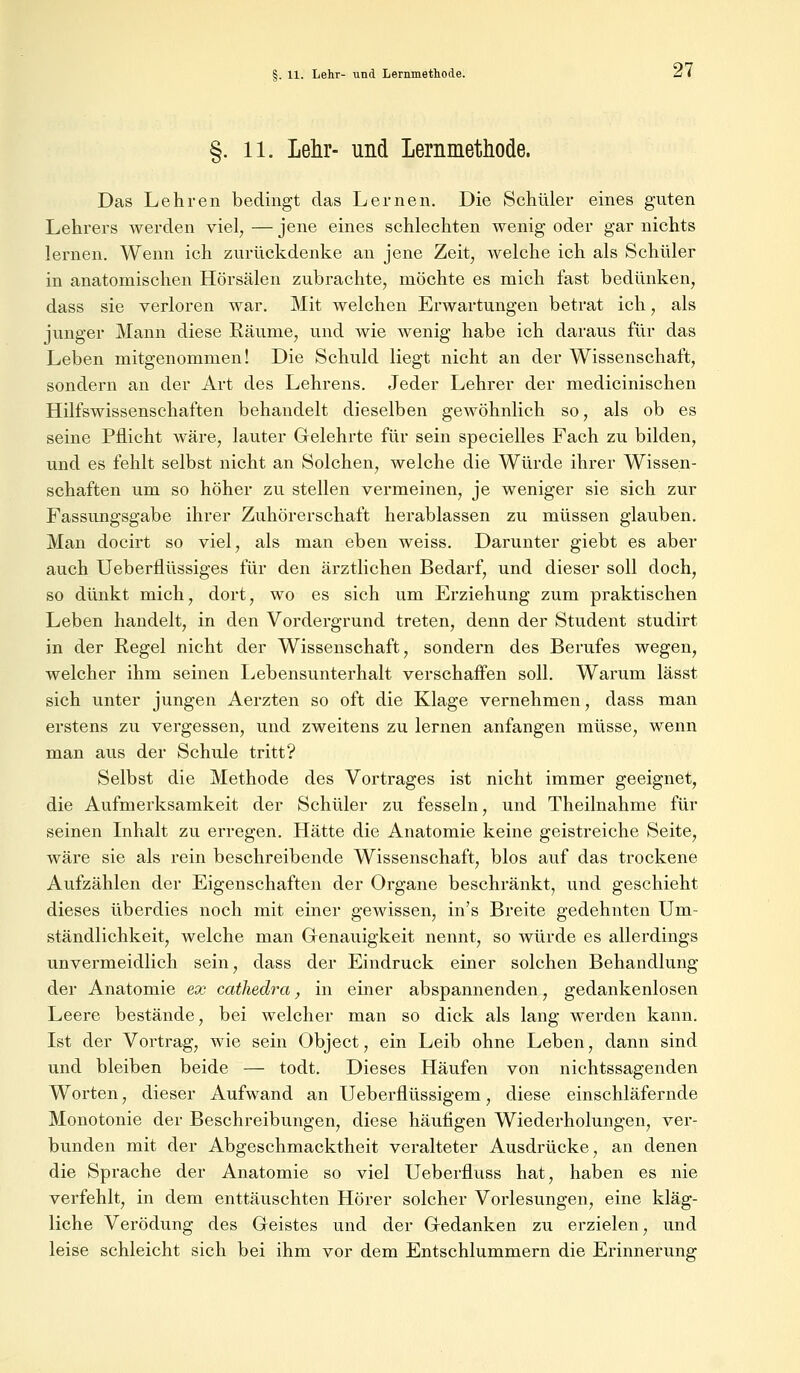 §. 11. Lehr- und Lernmethode. Das Lehren bedingt das Lernen. Die Schüler eines guten Lehrers werden viel, — jene eines schlechten wenig oder gar nichts lernen. Wenn ich zurückdenke an jene Zeit, welche ich als Schüler in anatomischen Hörsälen zubrachte, möchte es mich fast bedünken, dass sie verloren war. Mit welchen Erwartungen betrat ich, als junger Mann diese Räume, und wie wenig habe ich daraus für das Leben mitgenommen! Die Schuld liegt nicht an der Wissenschaft, sondern an der Art des Lehrens. Jeder Lehrer der medicinischen Hilfswissenschaften behandelt dieselben gewöhnlich so, als ob es seine Pflicht wäre, lauter Gelehrte für sein specielles Fach zu bilden, und es fehlt selbst nicht an Solchen, welche die Würde ihrer Wissen- schaften um so höher zu stellen vermeinen, je weniger sie sich zur Fassungsgabe ihrer Zuhörerschaft herablassen zu müssen glauben. Man docirt so viel, als man eben weiss. Darunter giebt es aber auch Ueberflüssiges für den ärztlichen Bedarf, und dieser soll doch, so dünkt mich, dort, wo es sich um Erziehung zum praktischen Leben handelt, in den Vordergrund treten, denn der Student studirt in der Regel nicht der Wissenschaft, sondern des Berufes wegen, welcher ihm seinen Lebensunterhalt verschaffen soll. Warum lässt sich unter jungen Aerzten so oft die Klage vernehmen, dass man erstens zu vergessen, und zweitens zu lernen anfangen müsse, wenn man aus der Schule tritt? Selbst die Methode des Vortrages ist nicht immer geeignet, die Aufmerksamkeit der Schüler zu fesseln, und Theilnahme für seinen Inhalt zu erregen. Hätte die Anatomie keine geistreiche Seite, wäre sie als rein beschreibende Wissenschaft, blos auf das trockene Aufzählen der Eigenschaften der Organe beschränkt, und geschieht dieses überdies noch mit einer gewissen, in's Breite gedehnten Um- ständlichkeit, welche man Genauigkeit nennt, so würde es allerdings unvermeidlich sein, dass der Eindruck einer solchen Behandlung der Anatomie ex cathedra, in einer abspannenden, gedankenlosen Leere bestände, bei welcher man so dick als lang werden kann. Ist der Vortrag, wie sein Object, ein Leib ohne Leben, dann sind und bleiben beide — todt. Dieses Häufen von nichtssagenden Worten, dieser Aufwand an Ueberflüssigem, diese einschläfernde Monotonie der Beschreibungen, diese häufigen Wiederholungen, ver- bunden mit der Abgeschmacktheit veralteter Ausdrücke, an denen die Sprache der Anatomie so viel Ueberfluss hat, haben es nie verfehlt, in dem enttäuschten Hörer solcher Vorlesungen, eine kläg- liche Verödung des Geistes und der Gedanken zu erzielen, und leise schleicht sich bei ihm vor dem Entschlummern die Erinnerung