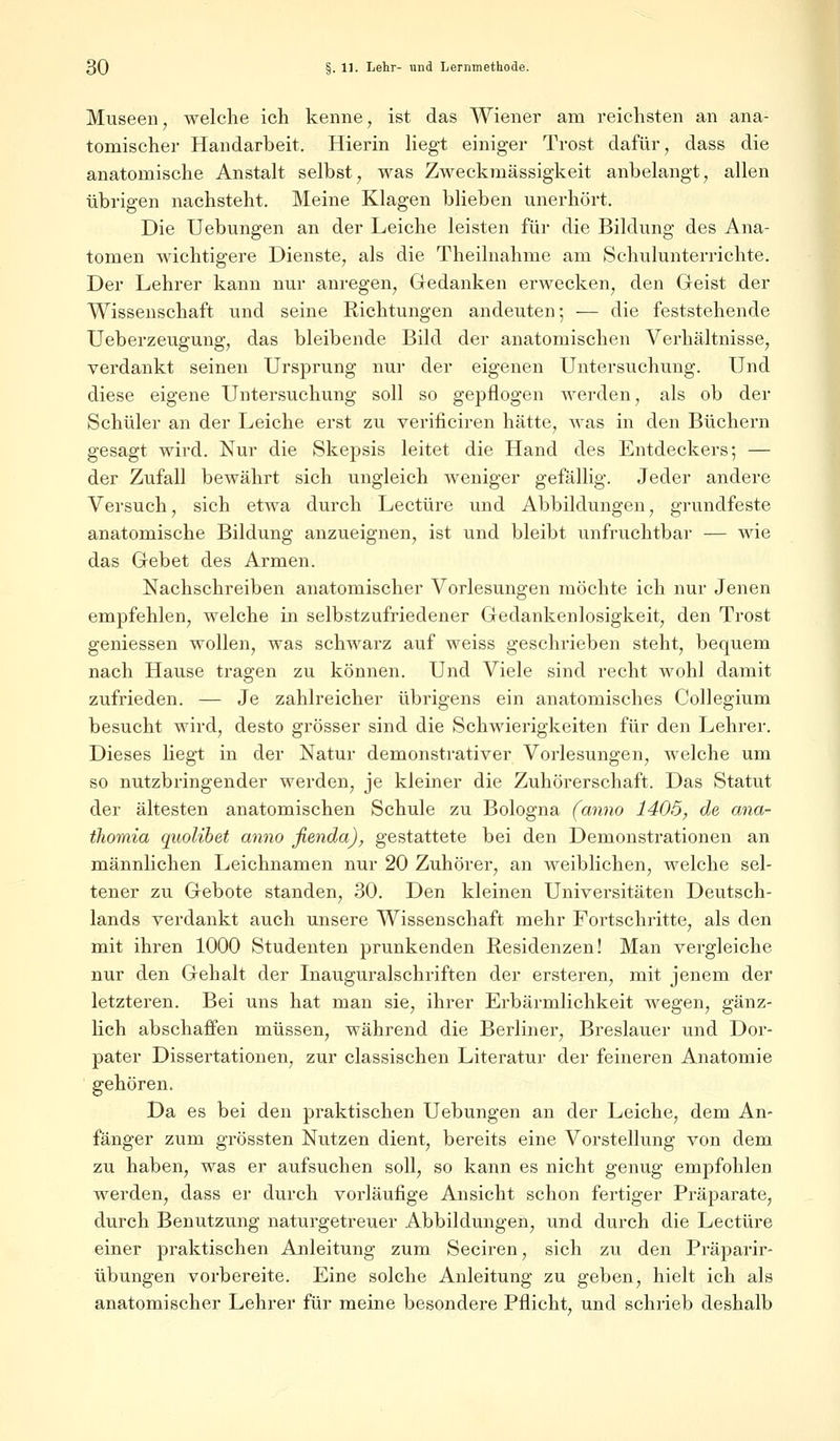 Museen, welche ich kenne, ist das Wiener am reichsten an ana- tomischer Handarbeit. Hierin liegt einiger Trost dafür, dass die anatomische Anstalt selbst, was Zweckmässigkeit anbelangt, allen übrigen nachsteht. Meine Klagen blieben unerhört. Die Uebungen an der Leiche leisten für die Bildung des Ana- tomen wichtigere Dienste, als die Theilnahme am Schulunterrichte. Der Lehrer kann nur anregen, Gedanken erwecken, den Geist der Wissenschaft und seine Richtungen andeuten; — die feststehende Ueberzeugung, das bleibende Bild der anatomischen Verhältnisse, verdankt seinen Ursprung nur der eigenen Untersuchung. Und diese eigene Untersuchung soll so gepflogen werden, als ob der Schüler an der Leiche erst zu verificiren hätte, was in den Büchern gesagt wird. Nur die Skepsis leitet die Hand des Entdeckers; — der Zufall bewährt sich ungleich weniger gefällig. Jeder andere Versuch, sich etwa durch Leetüre und Abbildungen, grundfeste anatomische Bildung anzueignen, ist und bleibt unfruchtbar — wie das Gebet des Armen. Nachschreiben anatomischer Vorlesungen möchte ich nur Jenen empfehlen, welche in selbstzufriedener Gedankenlosigkeit, den Trost gemessen wollen, was schwarz auf weiss geschrieben steht, bequem nach Hause tragen zu können. Und Viele sind recht wohl damit zufrieden. — Je zahlreicher übrigens ein anatomisches Collegium besucht wird, desto grösser sind die Schwierigkeiten für den Lehrer. Dieses Hegt in der Natur demonstrativer Vorlesungen, welche um so nutzbringender werden, je kleiner die Zuhörerschaft. Das Statut der ältesten anatomischen Schule zu Bologna (anno 1405, de ana- thoraia quolibet anno fienda), gestattete bei den Demonstrationen an männlichen Leichnamen nur 20 Zuhörer, an weiblichen, welche sel- tener zu Gebote standen, 30. Den kleinen Universitäten Deutsch- lands verdankt auch unsere Wissenschaft mehr Fortschritte, als den mit ihren 1000 Studenten prunkenden Residenzen! Man vergleiche nur den Gehalt der Inauguralschriften der ersteren, mit jenem der letzteren. Bei uns hat man sie, ihrer Erbärmlichkeit wegen, gänz- lich abschaffen müssen, während die Berliner, Breslauer und Dor- pater Dissertationen, zur classischen Literatur der feineren Anatomie gehören. Da es bei den praktischen Uebungen an der Leiche, dem An- fänger zum grössten Nutzen dient, bereits eine Vorstellung von dem zu haben, was er aufsuchen soll, so kann es nicht genug empfohlen werden, dass er durch vorläufige Ansicht schon fertiger Präparate, durch Benutzung naturgetreuer Abbildungen, und durch die Leetüre einer praktischen Anleitung zum Seciren, sich zu den Präparir- übungen vorbereite. Eine solche Anleitung zu geben, hielt ich als anatomischer Lehrer für meine besondere Pflicht, und schrieb deshalb