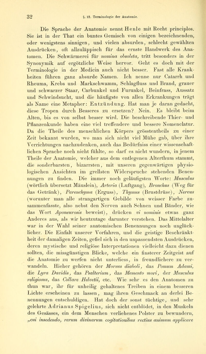 Die Sprache der Anatomie nennt Henle mit Recht principlos. Sie ist in der That ein buntes Gemisch von einigen bezeichnenden, oder wenigstens sinnigen, und vielen absurden, schlecht gewählten Ausdrücken, oft allzuläppisch für das ernste Handwerk des Ana- tomen. Die Schwärmerei für nomina obsoleta, tritt besonders in der Synonymik auf ergötzliche Weise hervor. Geht es doch mit der Terminologie in der Medicin auch nicht besser. Fast alle Krank- heiten führen ganz absurde Namen. Ich nenne nur Catarrh und Rheuma, Krebs und Markschwamm, Schlagfluss und Brand, grauer und schwarzer Staar, Carbunkel und Furunkel, Beinfrass, Aussatz und Schwindsucht, und die häufigste von allen Erkrankungen trägt als Name eine Metapher: Entzündung. Hat man je daran gedacht, diese Tropen durch Besseres zu ersetzen? Nein. Es bleibt beim Alten, bis es von selbst besser wird. Die beschreibende Thier- und Pflanzenkunde haben eine viel treffendere und bessere Nomenclatur. Da die Theile des menschlichen Körpers grösstenteils zu einer Zeit bekannt wurden, wo man sich nicht viel Mühe gab, über ihre Verrichtungen nachzudenken, auch das Bedürfniss einer wissenschaft- lichen Sprache noch nicht fühlte, so darf es nicht wundern, in jenem Theile der Anatomie, welcher aus dem entlegenen Alterthum stammt, die sonderbarsten, bizarrsten, mit unseren gegenwärtigen physio- logischen Ansichten im grellsten Widerspruche stehenden Benen- nungen zu finden. Die immer noch geläufigsten Worte: Musculus (wörtlich übersetzt Mäuslein), Arteria (Luftgang), Bronchus (Weg für das Getränk), Parenchyma (Erguss), Thymus (Brustdrüse), Nervus (worunter man alle strangartigen Gebilde von weisser Farbe zu- sammenfasste, also nebst den Nerven auch Sehnen und Bänder, wie das Wort Aponeurosis beweist), drücken vi nominis etwas ganz Anderes aus, als wir heutzutage darunter verstehen. Das Mittelalter war in der Wahl seiner anatomischen Benennungen noch unglück- licher. Die Einfalt unserer Vorfahren, und die geistige Beschränkt- heit der damaligen Zeiten, gefiel sich in den unpassendsten Ausdrücken, deren mystische und religiöse Interpretationen vielleicht dazu dienen sollten, die missgünstigen Blicke, welche ein finsterer Zeitgeist auf die Anatomie zu werfen nicht unterliess, in freundlichere zu ver- wandeln. Hieher gehören der Morsus diaboli, das Pomum Adami, die Lyra Davidis, das Psalterium, das Memento mori, der Musculus religiosus, das Collare Helvetii, etc. Wie sehr es den Anatomen zu thun war, ihr für unheilig gehaltenes Treiben in einem besseren Lichte erscheinen zu lassen, mag ihren Geschmack an derlei Be- nennungen entschuldigen. Hat doch der sonst tüchtige, und sehr gelehrte Adrianus Spigelius, sich nicht entblödet, in den Muskeln des Gesässes, ein dem Menschen verliehenes Polster zu bewundern, „cui insedendo, verum, divinarum cogitationibus rectius animum applicare