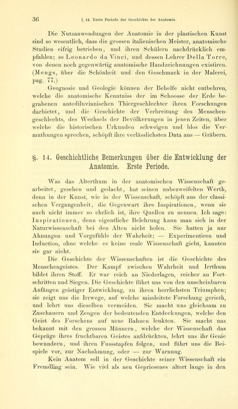 Die Nutzanwendungen der Anatomie in der plastischen Kunst sind so wesentlich, dass die grossen italienischen Meister, anatomische Studien eifrig betrieben, und ihren Schülern nachdrücklich em- pfahlen; so Leonardo da Vinci, und dessen Lehrer Della Torre, von denen noch gegenwärtig anatomische Handzeichnungen existiren. (Mengs, über die Schönheit und den Geschmack in der Malerei, pag. 77.) Geognosie und Geologie können der Behelfe nicht entbehren, welche die anatomische Kenntniss der im Schoosse der Erde be- grabenen antediluvianischen Thiergeschlechter ihren Forschungen darbietet, und die Geschichte der Verbreitung des Menschen- geschlechts, des Wechsels der Bevölkerungen in jenen Zeiten, über welche die historischen Urkunden schweigen und blos die Ver- muthungen sprechen, schöpft ihre verlässlichsten Data aus — Gräbern. §. 14. Geschichtliche Bemerkungen über die Entwicklung der Anatomie, Erste Periode. Was das Alterthum in der anatomischen Wissenschaft ge- arbeitet, gesehen und gedacht, hat seinen unbezweifeiten Werth, denn in der Kunst, wie in der Wissenschaft, schöpft aus der classi- schen Vergangenheit, die Gegenwart ihre Inspirationen, wenn sie auch nicht immer so ehrlich ist, ihre Quellen zu nennen. Ich sage: Inspirationen, denn eigentliche Belehrung kann man sich in der Naturwissenschaft bei den Alten nicht holen. Sie hatten ja nur Ahnungen und Vorgefühle der Wahrheit; — Experimentiren und Induction, ohne welche es keine reale Wissenschaft giebt, kannten sie gar nicht. Die Geschichte der Wissenschaften ist die Geschichte des Menschengeistes. Der Kampf zwischen Wahrheit und Irrthum bildet ihren Stoff. Er war reich an Niederlagen, reicher an Fort- schritten und Siegen. Die Geschichte führt uns von den unscheinbaren Anfängen geistiger Entwicklung, zu ihren herrlichsten Triumphen; sie zeigt uns die Irrwege, auf welche missleitete Forschung gerieth, und lehrt uns dieselben vermeiden. Sie macht uns gleichsam zu Zuschauern und Zeugen der bedeutenden Entdeckungen, welche den Geist des Forschens auf neue Bahnen lenkten. Sie macht uns bekannt mit den grossen Männern, welche der Wissenschaft das Gepräge ihres fruchtbaren Geistes aufdrückten, lehrt uns ihr Genie bewundern, und ihren Fussstapfen folgen, und führt uns die Bei- spiele vor, zur Nachahmung, oder — zur Warnung. Kein Anatom soll in der Geschichte seiner Wissenschaft ein Fremdling sein. Wie viel als neu Gepriesenes altert lange in den
