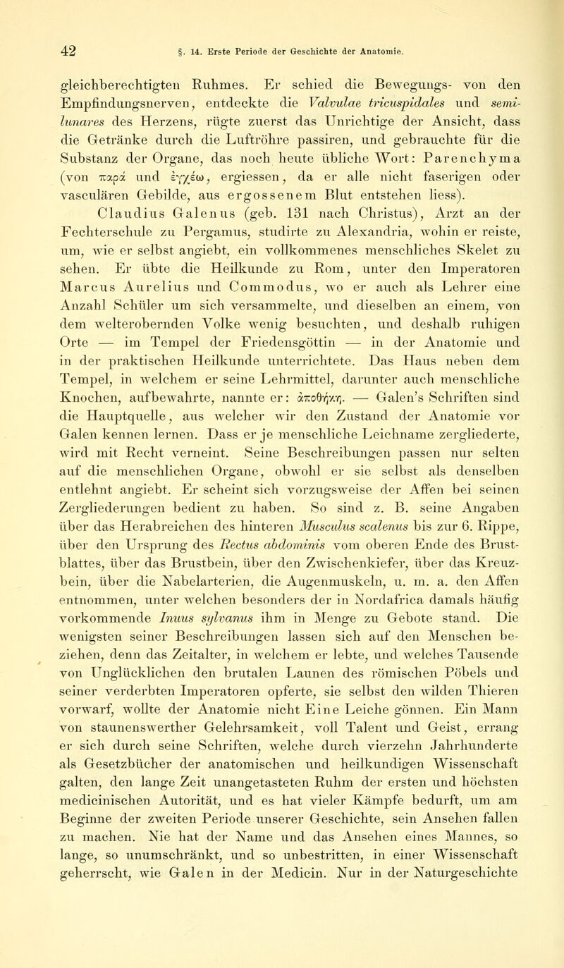 gleichberechtigten Ruhmes. Er schied die Bewegungs- von den Empfindungsnerven, entdeckte die Valvulae tricuspidales und semi- lunares des Herzens, rügte zuerst das Unrichtige der Ansicht, dass die Getränke durch die Luftröhre passiren, und gebrauchte für die Substanz der Organe, das noch heute übliche Wort: Parenchyma (von Tiapa und £YX^W > ergiessen, da er alle nicht faserigen oder vasculären Gebilde, aus ergossenem Blut entstehen liess). Claudius Galenus (geb. 131 nach Christus), Arzt an der Fechterschule zu Pergamus, studirte zu Alexandria, wohin er reiste, um, wie er selbst angiebt, ein vollkommenes menschliches Skelet zu sehen. Er übte die Heilkunde zu Rom, unter den Imperatoren Marcus Aurelius und Commodus, wo er auch als Lehrer eine Anzahl Schüler um sich versammelte, und dieselben an einem, von dem welterobernden Volke wenig besuchten, und deshalb ruhigen Orte — im Tempel der Friedensgöttin — in der Anatomie und in der praktischen Heilkunde unterrichtete. Das Haus neben dem Tempel, in welchem er seine Lehrmittel, darunter auch menschliche Knochen, aufbewahrte, nannte er: aTcoOiqy.Y). — Galen's Schriften sind die Hauptquelle, aus welcher wir den Zustand der Anatomie vor Galen kennen lernen. Dass er je menschliche Leichname zergliederte, wird mit Recht verneint. Seine Beschreibungen passen nur selten auf die menschlichen Organe, obwohl er sie selbst als denselben entlehnt angiebt. Er scheint sich vorzugsweise der Affen bei seinen Zergliederungen bedient zu haben. So sind z. B. seine Angaben über das Herabreichen des hinteren Musculus scalenus bis zur 6. Rippe, über den Ursprung des Eectus abdominis vom oberen Ende des Brust- blattes, über das Brustbein, über den Zwischenkiefer, über das Kreuz- bein, über die Nabelarterien, die Augenmuskeln, u. m. a. den Affen entnommen, unter welchen besonders der in Nordafrica damals häufig vorkommende Inuus sylvanus ihm in Menge zu Gebote stand. Die wenigsten seiner Beschreibungen lassen sich auf den Menschen be- ziehen, denn das Zeitalter, in welchem er lebte, und welches Tausende von Unglücklichen den brutalen Launen des römischen Pöbels und seiner verderbten Imperatoren opferte, sie selbst den wilden Thieren vorwarf, wollte der Anatomie nicht Eine Leiche gönnen. Ein Mann von staunenswerther Gelehrsamkeit, voll Talent und Geist, errang er sich durch seine Schriften, welche durch vierzehn Jahrhunderte als Gesetzbücher der anatomischen und heilkundigen Wissenschaft galten, den lange Zeit unangetasteten Ruhm der ersten und höchsten medicinischen Autorität, und es hat vieler Kämpfe bedurft, um am Beginne der zweiten Periode unserer Geschichte, sein Ansehen fallen zu machen. Nie hat der Name und das Ansehen eines Mannes, so lange, so unumschränkt, und so unbestritten, in einer Wissenschaft geherrscht, wie Galen in der Medicin. Nur in der Naturgeschichte