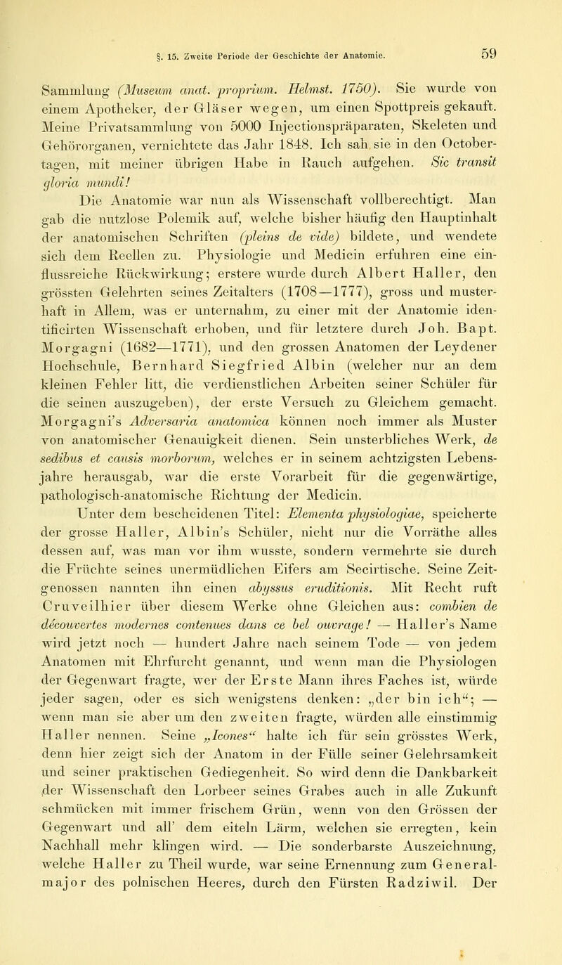 Sammlung (Museum anat. proprium. Heimst. 1750). Sie wurde von einem Apotheker, der Gläser wegen, um einen Spottpreis gekauft. Meine Privatsammlung von 5000 Injectionspräparaten, Skeleten und Gehörorganen, vernichtete das Jahr 1848. Ich sah sie in den October- tagen, mit meiner übrigen Habe in Rauch aufgehen. Sic transit gloria mundi! Die Anatomie war nun als Wissenschaft vollberechtigt. Man gab die nutzlose Polemik auf, welche bisher häufig den Hauptinhalt der anatomischen Schriften (pleins de vide) bildete, und wendete sich dem Reellen zu. Physiologie und Medicin erfuhren eine ein- flussreiche Rückwirkung; erstere wurde durch Albert Haller, den grössten Gelehrten seines Zeitalters (1708—1777), gross und muster- haft in Allem, was er unternahm, zu einer mit der Anatomie iden- tificirten Wissenschaft erhoben, und für letztere durch Joh. Bapt. Morgagni (1682—1771), und den grossen Anatomen der Leydener Hochschule, Bernhard Siegfried Albin (welcher nur an dem kleinen Fehler litt, die verdienstlichen Arbeiten seiner Schüler für die seinen auszugeben), der erste Versuch zu Gleichem gemacht. Morgagnis Adversaria anatomica können noch immer als Muster von anatomischer Genauigkeit dienen. Sein unsterbliches Werk, de sedibus et causis morborum, welches er in seinem achtzigsten Lebens- jahre herausgab, war die erste Vorarbeit für die gegenwärtige, pathologisch-anatomische Richtung der Medicin. Unter dem bescheidenen Titel: Elementa physiologiae, speicherte der grosse Haller, Albin's Schüler, nicht nur die Vorräthe alles dessen auf, was man vor ihm wusste, sondern vermehrte sie durch die Früchte seines unermüdlichen Eifers am Secirtische. Seine Zeit- genossen nannten ihn einen abyssus eruditionis. Mit Recht ruft Cruveilhier über diesem Werke ohne Gleichen aus: combien de decounertes modernes contenues dans ce bei ouvrage! — Halle r's Name wird jetzt noch — hundert Jahre nach seinem Tode — von jedem Anatomen mit Ehrfurcht genannt, und wenn man die Physiologen der Gegenwart fragte, wer der Erste Mann ihres Faches ist, würde jeder sagen, oder es sich wenigstens denken: „der bin ich; — wenn man sie aber um den zweiten fragte, würden alle einstimmig Haller nennen. Seine „Icones halte ich für sein grösstes Werk, denn hier zeigt sich der Anatom in der Fülle seiner Gelehrsamkeit und seiner praktischen Gediegenheit. So wird denn die Dankbarkeit ,der Wissenschaft den Lorbeer seines Grabes auch in alle Zukunft schmücken mit immer frischem Grün, wenn von den Grössen der Gegenwart und all' dem eiteln Lärm, welchen sie erregten, kein Nachhall mehr klingen wird. — Die sonderbarste Auszeichnung, welche Haller zu Theil wurde, war seine Ernennung zum General- major des polnischen Heeres, durch den Fürsten Radziwil. Der