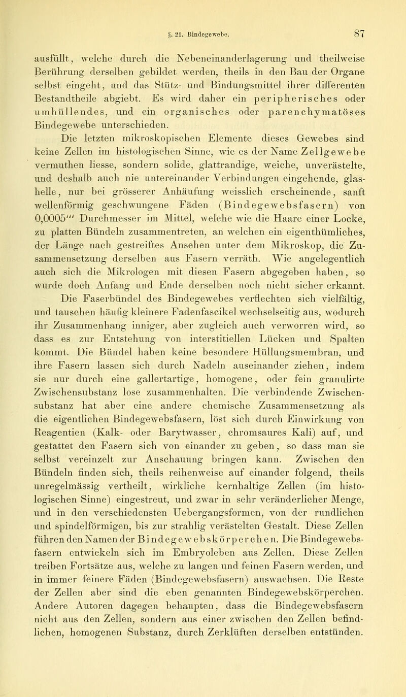 ausfüllt , welche durch die Nebeneinanderlagerung und theilweise Berührung derselben gebildet werden, theils in den Bau der Organe selbst eingeht, und das Stütz- und Bindungsmittel ihrer differenten Bestandtheile abgiebt. Es wird daher ein peripherisches oder umhüllendes, und ein organisches oder parenchymatöses Bindegewebe unterschieden. Die letzten mikroskopischen Elemente dieses Gewebes sind keine Zellen im histologischen Sinne, wie es der Name Zellgewebe vermuthen Hesse, sondern solide, glattrandige, weiche, unverästelte, und deshalb auch nie untereinander Verbindungen eingehende, glas- helle, nur bei grösserer Anhäufung weisslich erscheinende, sanft wellenförmig geschwungene Fäden (Bindegewebsfasern) von 0,0005' Durchmesser im Mittel, welche wie die Haare einer Locke, zu platten Bündeln zusammentreten, an welchen ein eigenthümliches, der Länge nach gestreiftes Ansehen unter dem Mikroskop, die Zu- sammensetzung derselben aus Fasern verräth. Wie angelegentlich auch sich die Mikrologen mit diesen Fasern abgegeben haben, so wurde doch Anfang und Ende derselben noch nicht sicher erkannt. Die Faserbündel des Bindegewebes verflechten sich vielfältig, und tauschen häufig kleinere Fadenfascikel wechselseitig aus, wodurch ihr Zusammenhang inniger, aber zugleich auch verworren wird, so dass es zur Entstehung von interstitiellen Lücken und Spalten kommt. Die Bündel haben keine besondere Hüllungsmembran, und ihre Fasern lassen sich durch Nadeln auseinander ziehen, indem sie nur durch eine gallertartige, homogene, oder fein granulirte Zwischensubstanz lose zusammenhalten. Die verbindende Zwischen- substanz hat aber eine andere chemische Zusammensetzung als die eigentlichen Bindegewebsfasern, löst sich durch Einwirkung von Reagentien (Kalk- oder Barytwasser, chromsaures Kali) auf, und gestattet den Fasern sich von einander zu geben, so dass man sie selbst vereinzelt zur Anschauung bringen kann. Zwischen den Bündeln finden sich, theils reihenweise auf einander folgend, theils unregelmässig vertheilt, wirkliche kernhaltige Zellen (im histo- logischen Sinne) eingestreut, und zwar in sehr veränderlicher Menge, und in den verschiedensten Uebergangsformen, von der rundlichen und spindelförmigen, bis zur strahlig verästelten Gestalt. Diese Zellen führen den Namen der Bindegew ebskörperchen.Die Bindegewebs- fasern entwickeln sich im Embryoleben aus Zellen. Diese Zellen treiben Fortsätze aus, welche zu langen und feinen Fasern werden, und in immer feinere Fäden (Bindegewebsfasern) auswachsen. Die Reste der Zellen aber sind die eben genannten Bindegewebskörperchen. Andere Autoren dagegen behaupten, dass die Bindegewebsfasern nicht aus den Zellen, sondern aus einer zwischen den Zellen befind- lichen, homogenen Substanz, durch Zerklüften derselben entstünden.