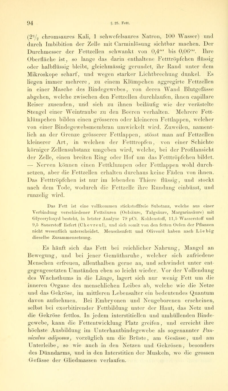 (2'/2 chromsaures Kali, 1 schwefelsaures Natron, 100 Wasser) und durch Imbibition der Zelle mit Carminlösung sichtbar machen. Der Durchmesser der Fettzellen schwankt von 0,4' bis 0,06'. Ihre Oberfläche ist, so lange das darin enthaltene Fetttröpfchen flüssig oder halbflüssig bleibt, gleichmässig gerundet, ihr Eand unter dem Mikroskope scharf, und wegen starker Lichtbrechung dunkel. Es liegen immer mehrere, zu einem Klümpchen aggregirte Fettzellen in einer Masche des Bindegewebes, von deren Wand Blutgefässe abgehen, welche zwischen den Fettzellen durchlaufen, ihnen capillare Reiser zusenden, und sich zu ihnen beiläufig wie der verästelte Stengel einer Weintraube zu den Beeren verhalten. Mehrere Fett- klümpchen bilden einen grösseren oder kleineren Fettlappen, welcher von einer Bindegewebsmembran umwickelt wird. Zuweilen, nament- lich an der Grenze grösserer Fettlappen, stösst man auf Fettzellen kleinerer Art, in welchen der Fetttropfen, von einer Schichte körniger Zellensubstanz umgeben wird, welche, bei der Profilansicht der Zelle, einen breiten Ring oder Hof um das Fetttröpfchen bildet. — Nerven können einen Fettklumpen oder Fettlappen wohl durch- setzen, aber die Fettzellen erhalten durchaus keine Fäden von ihnen. Das Fetttröpfchen ist nur im lebenden Thiere flüssig, und stockt nach dem Tode, wodurch die Fettzelle ihre Rundung einbüsst, und runzelig wird. Das Fett ist eine vollkommen stickstofffreie Substanz, welche aus einer Verbindung verschiedener Fettsäuren (Oelsäure, Talgsäure, Margarinsäure) mit Glyceryloxyd besteht, in letzter Analyse 79 pCt. Kohlenstoff, 11,5 Wasserstoff und 9,5 Sauerstoff liefert (Chevreul), und sich somit von den fetten Oelen der Pflanzen nicht wesentlich unterscheidet. Menschenfett und Olivenöl haben nach Liebig dieselbe Zusammensetzung. Es häuft sich das Fett bei reichlicher Nahrung, Mangel an Bewegung, und bei jener Gemüthsruhe, welcher sich zufriedene Menschen erfreuen, allenthalben gerne an, und schwindet unter ent- gegengesetzten Umständen eben so leicht wieder. Vor der Vollendung des Wachsthums in die Länge, lagert sich nur wenig Fett um die inneren Organe des menschlichen Leibes ab, welche wie die Netze und das Gekröse, im mittleren Lebensalter ein bedeutendes Quantum davon aufnehmen. Bei Embryonen und Neugeborenen erscheinen, selbst bei exorbitirender Fettbildung unter der Haut, das Netz und die Gekröse fettlos. In jedem interstitiellen und umhüllenden Binde- gewebe, kann die Fettentwicklung Platz greifen, und erreicht ihre höchste Ausbildung im Unterhautbindegewebe als sogenannter Pan- niculus advposus, vorzüglich um die Brüste, am Gesässe, und am Unterleibe, so wie auch in den Netzen und Gekrösen, besonders des Dünndarms, und in den Interstitien der Muskeln, wo die grossen Gefässe der Gliedmassen verlaufen.