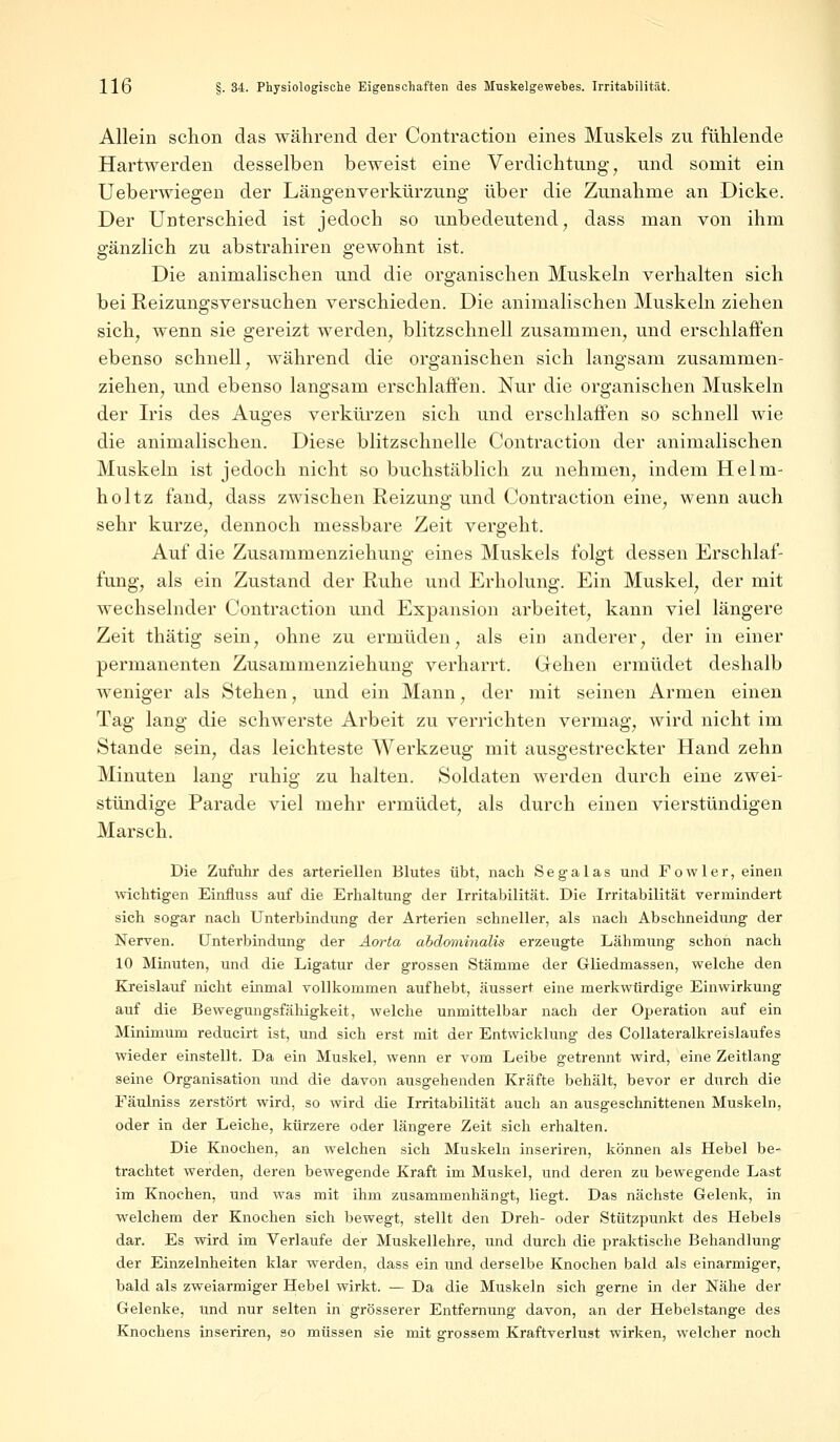 Allein schon das während der Contraction eines Muskels zu fühlende Hartwerden desselben beweist eine Verdichtung, und somit ein Ueberwiegen der Längenverkürzung über die Zunahme an Dicke. Der Unterschied ist jedoch so unbedeutend, dass man von ihm gänzlich zu abstrahiren gewohnt ist. Die animalischen und die organischen Muskeln verhalten sich bei Reizungsversuchen verschieden. Die animalischen Muskeln ziehen sich, wenn sie gereizt werden, blitzschnell zusammen, und erschlaffen ebenso schnell, während die organischen sich langsam zusammen- ziehen, und ebenso langsam erschlaffen. Nur die organischen Muskeln der Iris des Auges verkürzen sich und erschlaffen so schnell wie die animalischen. Diese blitzschnelle Contraction der animalischen Muskeln ist jedoch nicht so buchstäblich zu nehmen, indem Helm- holtz fand, dass zwischen Reizung und Contraction eine, wenn auch sehr kurze, dennoch messbare Zeit vergeht. Auf die Zusammenziehung eines Muskels folgt dessen Erschlaf- fung, als ein Zustand der Ruhe und Erholung. Ein Muskel, der mit wechselnder Contraction und Expansion arbeitet, kann viel längere Zeit thätig sein, ohne zu ermüden, als ein anderer, der in einer permanenten Zusammenziehung verharrt. Gehen ermüdet deshalb weniger als Stehen, und ein Mann, der mit seinen Armen einen Tag lang die schwerste Arbeit zu verrichten vermag, wird nicht im Stande sein, das leichteste Werkzeug mit ausgestreckter Hand zehn Minuten lang ruhig zu halten. Soldaten werden durch eine zwei- stündige Parade viel mehr ermüdet, als durch einen vierstündigen Marsch. Die Zufuhr des arteriellen Blutes übt, nach Sega las und Fowler, einen wichtigen Einfluss auf die Erhaltung der Irritabilität. Die Irritabilität vermindert sich sogar nach Unterbindung der Arterien schneller, als nach Abschneidung der Nerven. Unterbindung der Aorta abdominalis erzeugte Lähmung schon nach 10 Minuten, und die Ligatur der grossen Stämme der Gliedmassen, welche den Kreislauf nicht einmal vollkommen aufhebt, äussert eine merkwürdige Einwirkung auf die Bewegungsfähigkeit, welche unmittelbar nach der Operation auf ein Minimum reducirt ist, und sich erst mit der Entwicklung des Collateralkreislaufes wieder einstellt. Da ein Muskel, wenn er vom Leibe getrennt wird, eine Zeitlang seine Organisation und die davon ausgehenden Kräfte behält, bevor er durch die Fäulniss zerstört wird, so wird die Irritabilität auch an ausgeschnittenen Muskeln, oder in der Leiche, kürzere oder längere Zeit sich erhalten. Die Knochen, an welchen sich Muskeln inseriren, können als Hebel be- trachtet werden, deren bewegende Kraft im Muskel, und deren zu bewegende Last im Knochen, und was mit ihm zusammenhängt, liegt. Das nächste Gelenk, in welchem der Knochen sich bewegt, stellt den Dreh- oder Stützpunkt des Hebels dar. Es wird im Verlaufe der Muskellehre, und durch die praktische Behandlung der Einzelnheiten klar werden, dass ein und derselbe Knochen bald als einarmiger, bald als zweiarmiger Hebel wirkt. — Da die Muskeln sich gerne in der Nähe der Gelenke, und nur selten in grösserer Entfernung davon, an der Hebelstange des Knochens inseriren, so müssen sie mit grossem Kraftverlust wirken, welcher noch