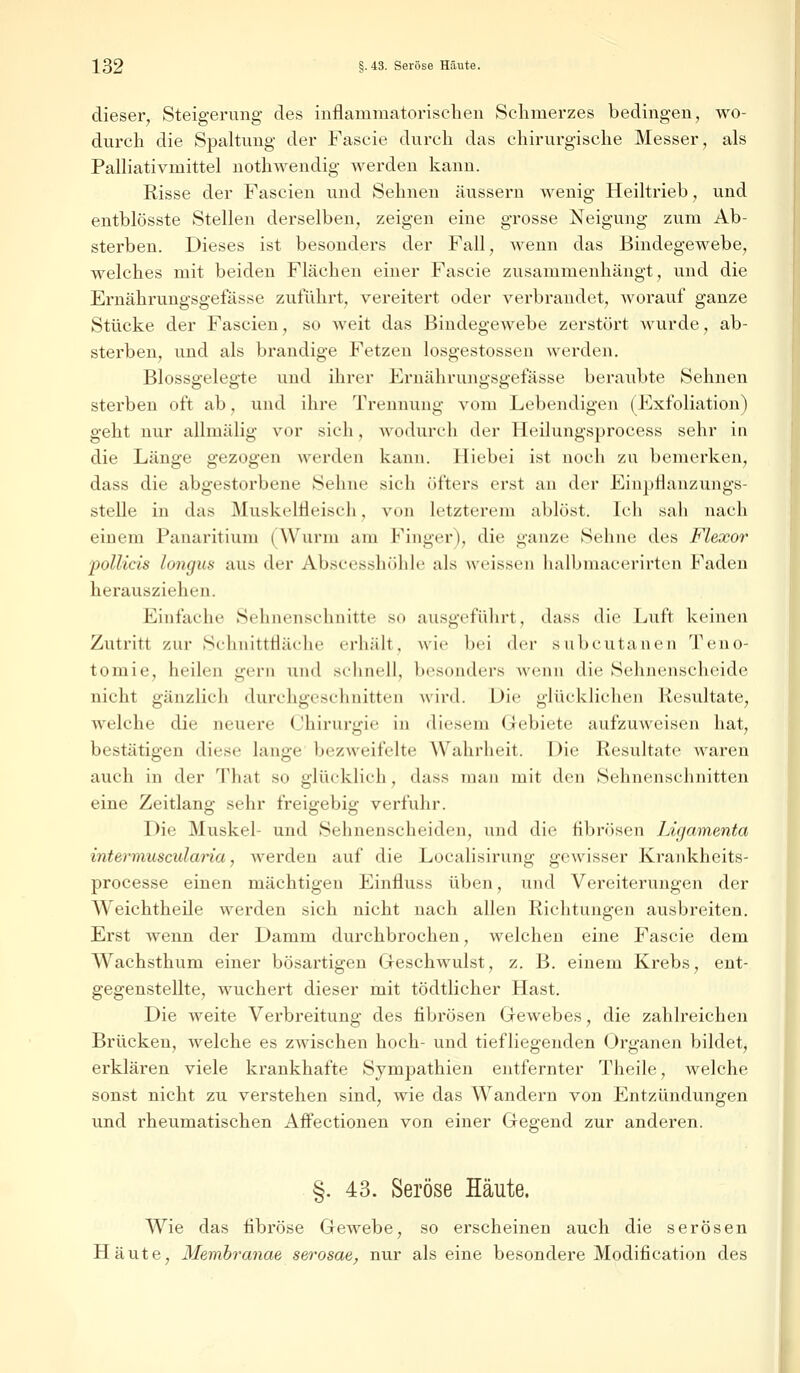 dieser, Steigerung des inflammatorischen Schmerzes bedingen, wo- durch die Spaltung der Fascie durch das chirurgische Messer, als Palliativmittel nothwendig werden kann. Risse der Fascien und Sehnen äussern wenig Heiltrieb, und entblösste Stellen derselben, zeigen eine grosse Neigung zum Ab- sterben. Dieses ist besonders der Fall, wenn das Bindegewebe, welches mit beiden Flächen einer Fascie zusammenhängt, und die Ernährungsgefässe zuführt, vereitert oder verbrandet, worauf ganze Stücke der Fascien, so weit das Bindegewebe zerstört wurde, ab- sterben, und als brandige Fetzen losgestossen werden. Blossgelegte und ihrer Ernährungsgefässe beraxtbte Sehnen sterben oft ab, und ihre Trennung vom Lebendigen (Exfoliation) geht nur allmälig vor sieh, wodurch der Heilungsprocess sehr in die Länge gezogen werden kann. Hiebei ist noch zu bemerken, dass die abgestorbene Seime sieh öfters erst an der Einpflanzungs- stelle in das Muskellleisch, von letzterem ablöst. Ich sah nach einem Panaritium (Wurm am Finger), die ganze Sehne des Flexor pollicis longus aus der Abscesshöhle als weissen balbmacerirten Faden herausziehen. Einfache Sehnenschnitte so ausgeführt, dass die Luft keinen Zutritt zur Sehnitttläehc erhält, wie bei der subcutanen Teno- tomie, heilen gern and schnell, besonders wenn die Sehnenscheide nicht gänzlich durchgeschnitten wird. Die glücklichen Resultate, welche die neuere Chirurgie in diesem Gebiete aufzuweisen hat, bestätigen diese lange bezweifelte Wahrheit. Die Resultate waren auch in der Thal so glücklieli, dass man mit den Sehnenschnitten eine Zeitlang sehr freigebig verfuhr. Die Muskel- und Sehnenscheiden, und die fibrösen Ligamenta intermuscularia, werden auf die Localisirung gewisser Krankheits- processe einen mächtigen Einfluss üben, und Vereiterungen der Weichtheile werden sich nicht nach allen Richtungen ausbreiten. Erst wenn der Damm durchbrochen, welchen eine Fascie dem Wachsthum einer bösartigen Geschwulst, z. B. einem Krebs, ent- gegenstellte, wuchert dieser mit tödtlicher Hast. Die weite Verbreitung des fibrösen Gewebes, die zahlreichen Brücken, welche es zwischen hoch- und tiefliegenden Organen bildet, erklären viele krankhafte Sympathien entfernter Theile, welche sonst nicht zu verstehen sind, wie das Wandern von Entzündungen und rheumatischen Affectionen von einer Gegend zur anderen. §. 43. Seröse Häute. Wie das fibröse Gewebe, so erscheinen auch die serösen Häute, Membranae serosae, nur als eine besondere Modifikation des