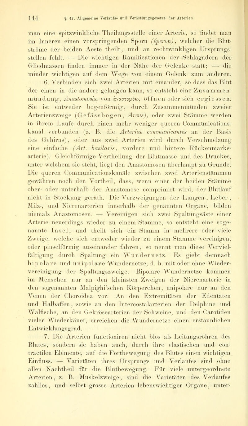 man eine spitzwinkliche Theilungsstelle einer Arterie, so findet man im Inneren einen vorspringenden Sporn (e/peron) , welcher die Blut- ströme der beiden Aeste theilt, und an rechtwinkligen Ursprungs- stellen fehlt, — Die wichtigen Ramilicationen der Schlagadern der Gliedmassen finden immer in der Nähe der Gelenke statt; — die minder wichtigen auf dem Wege von einem Gelenk zum anderen. 6. Verbinden sich zwei Arterien mit einander, so dass das Blut der einen in die andere gelangen kann, so entsteht eine Zusammen- mündung, Anastomosis, von avaj-^.iu), öffnen oder sich ergiessen. Sie ist entweder bogenförmig, durch Zusammenmünden zweier Arterienzweige (Gefässbogen, Arcus), oder zwei Stämme werden in ihrem Laufe durch einen mehr weniger queren Communications- kanal verbunden (z. B. die Arteriae communicantes an der Basis des Gehirns), oder aus zwei Arterien wird durch Verschmelzung eine einfache (Art. hasüaris, vordere und hintere Rückenmarks- arterie). Gleichförmige Vertheilung der Blutmasse und des Druckes, unter welchem sie steht, liegt den Anastomosen überhaupt zu Grunde. Die queren Communicationskanäle zwischen zwei Arterienstämmen gewähren noch den Vortheil, dass, wenn einer der beiden Stämme ober- oder unterhalb der Anastomose comprimirt wird, der Blutlauf nicht in Stockung geräth. Die Verzweigungen der Lungen-, Leber-, Milz-, und Nierenarterien innerhalb der genannten Organe, bilden niemals Anastomosen. — Vereinigen sich zwei Spaltungsäste einer Arterie neuerdings wieder zu einem Stamme, so entsteht eine soge- nannte Insel, und theilt sich ein Stamm in mehrere oder viele Zweige, welche sieh entweder wieder zu einem Stamme vereinigen, oder pinselförmig auseinander fahren, so nennt man diese Verviel- fältigung durch Spaltung ein Wundernetz. Es giebt demnach bipolare und unipolare Wundernetze, d. h. mit oder ohne Wieder- vereinigung der Spaltungszweige. Bipolare Wundernetze kommen im Menschen nur an den kleinsten Zweigen der Nierenarterie in den sogenannten Malpighi'schen Körperchen, unipolare nur an den Venen der Choroidea vor. An den Extremitäten der Edentaten und Halbaffen, sowie an den Intercostalarterien der Delphine und Walfische, an den Gekrösearterien der Schweine, und den Carotiden vieler Wiederkäuer, erreichen die Wundernetze einen erstaunlichen Entwicklungsgrad. 7. Die Arterien funetioniren nicht blos als Leitungsröhren des Blutes, sondern sie haben auch, durch ihre elastischen und con- tractilen Elemente, auf die Fortbewegung des Blutes einen wichtigen Einfluss. — Varietäten ihres Ursprungs und Verlaufes sind ohne allen Nachtheil für die Blutbewegung. Für viele untergeordnete Arterien, z. B. Muskelzweige, sind die Varietäten des Verlaufes zahllos, und selbst grosse Arterien lebenswichtiger Organe, unter-