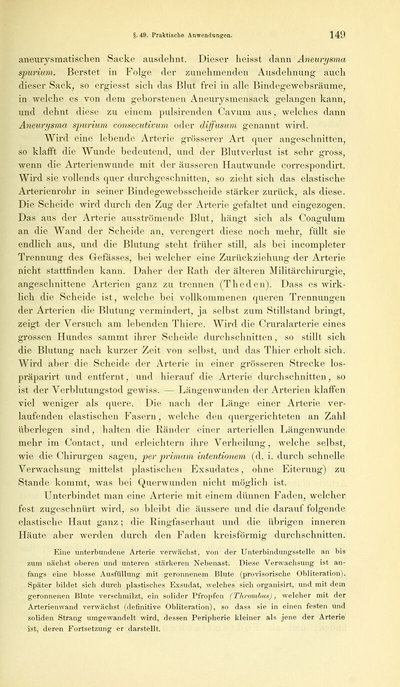 aneuiysmatischen Sacke ausdehnt. Dieser heisst dann Aneurysma spurium. Berstet in Folge der zunehmenden Ausdehnung auch dieser Sack, so ergiesst sich das Blut frei in alle Bindegewebsräunie, in welche es von dem geborstenen Aneurysmensack gelangen kann, und dehnt diese zu einem pulsirenden Cavum aus, welches dann Aneurysma spurium consecutivum oder diffusum genannt wird. Wird eine lebende Arterie grösserer Art quer angeschnitten, so klafft die Wunde bedeutend, und der Blutverlust ist sehr gross, wenn die Arterienwunde mit der äusseren Hautwunde correspondirt. Wird sie vollends quer durchgeschnitten, so zieht sich das elastische Arterienrohr in seiner Bindegewebsscheide stärker zurück, als diese. Die Scheide wird durch den Zug der Arterie gefaltet und eingezogen. Das aus der Arterie ausströmende Blut, hängt sich als Coagulum an die Wand der Scheide an, verengert diese noch mehr, füllt sie endlich aus, und die Blutung steht früher still, als bei incompleter Trennung des Grefässes, bei welcher eine Zurückziehung der Arterie nicht stattfinden kann. Daher der Rath der älteren Militärchirurgie, angeschnittene Arterien ganz zu trennen (Theden). Dass es wirk- lich die Scheide ist, welche bei vollkommenen queren Trennungen der Arterien die Blutung vermindert, ja selbst zum Stillstand bringt, zeigt der Versuch am lebenden Thiere. Wird die Cruralarterie eines grossen Hundes sammt ihrer Scheide durchschnitten, so stillt sich die Blutung nach kurzer Zeit von selbst, und das Thier erholt sich. Wird aber die Scheide der Arterie in einer grösseren Strecke los- präparirt und entfernt, und hierauf die Arterie durchschnitten, so ist der Verblutungstod gewiss. — Längenwunden der Arterien klaffen viel weniger als quere. Die nach der Länge einer Arterie ver- laufenden elastischen Fasern, welche den quergerichteten an Zahl überlegen sind, halten die Ränder einer arteriellen Längenwunde mehr im Contact, und erleichtern ihre Verheilung, welche selbst, wie die Chirurgen sagen, per primam intentionem (d. i. durch schnelle Verwachsung mittelst plastischen Exsudates, ohne Eiterung) zu Stande kommt, was bei Querwunden nicht möglich ist. Unterbindet man eine Arterie mit einem dünnen Faden, welcher fest zugeschnürt wird, so bleibt die äussere und die darauf folgende elastische Haut ganz; die Ringfaserhaut und die übrigen inneren Häute aber werden durch den Faden kreisförmig durchschnitten. Eine unterbundene Arterie verwächst, von der Unterbindungsstelle an bis zum nächst oberen und unteren stärkeren Nebenast. Diese Verwachsung ist an- fangs eine blosse Ausfüllung mit geronnenem Blute (provisorische Obliteration). Später bildet sich durch plastisches Exsudat, welches sich organisirt, und mit dem geronnenen Blute verschmilzt, ein solider Pfropfen (Thrombus), welcher mit der Arterienwand verwächst (definitive Obliteration), so dass sie in einen festen und soliden Strang umgewandelt wird, dessen Peripherie kleiner als jene der Arterie ist, deren Fortsetzung er darstellt.
