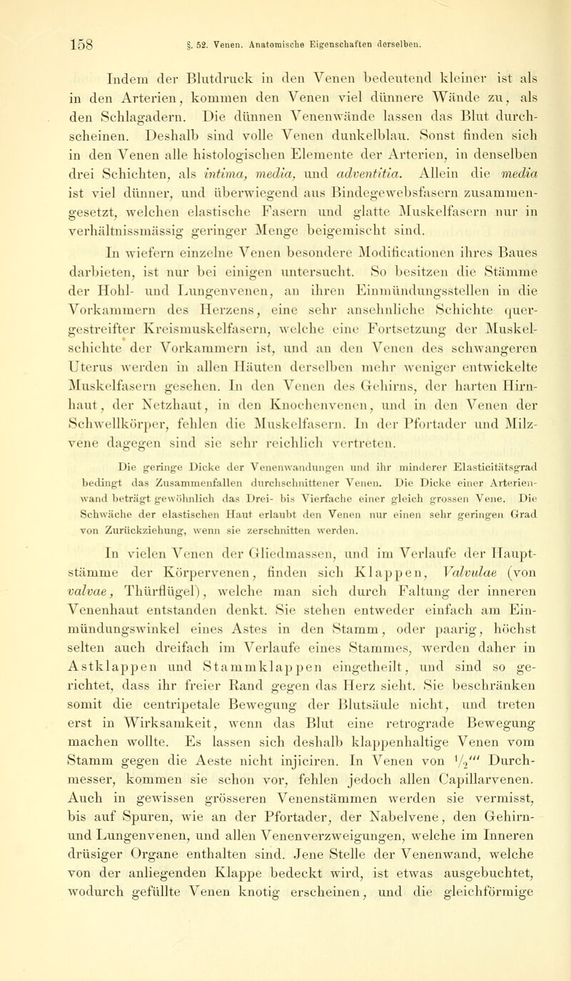 Indem der Blutdruck in den Venen bedeutend kleiner ist als in den Arterien, kommen den Venen viel dünnere Wände zu, als den Schlagadern. Die dünnen Venenwände lassen das Blut durch- scheinen. Deshalb sind volle Venen dunkelblau. Sonst finden sieh in den Venen alle histologischen Elemente der Arterien, in denselben drei Schichten, als intima, media, und adventitia. Allein die media ist viel dünner, und überwiegend aus Bindegewebsfasern zusammen- gesetzt, welchen elastische Fasern und glatte Muskelfasern nur in verhältnissmässig geringer Menge beigemischt sind. In wiefern einzelne Venen besondere Modifikationen ihres Baues darbieten, ist nur bei einigen untersucht. So besitzen die Stämme der Hohl- und Lungenvenen, an ihren Einniündungsstellen in die Vorkammern des Herzens, eine sehr ansehnliche Schichte quer- gestreifter Kreismuskelfasern, welche eine Fortsetzung der Muskel- schichte der Vorkammern ist, und an den Venen des schwangeren Uterus werden in allen Häuten derselben mehr weniger entwickelte Muskelfasern gesehen. In den Venen des Gehirns, der harten Hirn- haut , der Netzhaut, in den Knochenvenen, und in den Venen der Schwellkörper, fehlen die Muskelfasern. In der Pfortader und Milz- vene dagegen sind sie sehr reichlich vertreten. Die geringe Dicke der Venenwandungen und ihr minderer Elasticitätsgrad bedingt das Zusammenfallen durchschnittener Venen. Die Dicke einer Arterien- wund beträgt gewöhnlich das Drei- bis Vierfache einer gleich grossen Vene. Die Schwäche der elastischen Haut erlaubt den Venen nur einen sehr geringen Grad von Zurückziehung, wenn sie zerschnitten werden. In vielen Venen der Gliedmassen, und im Verlaufe der Haupt- stämme der Körpervenen, finden sich Klappen, Valvulae (von vulvae, Thürflügel), welche man sich durch Faltung der inneren Venenhaut entstanden denkt. Sie stehen entweder einfach am Ein- mündungswinkel eines Astes in den Stamm, oder paarig, höchst selten auch dreifach im Verlaufe eines Stammes, werden daher in Astklappen und Stammklappen eingetheilt, und sind so ge- richtet, dass ihr freier Rand gegen das Herz sieht. Sie beschränken somit die centripetale Bewegung der Blutsäule nicht, und treten erst in Wirksamkeit, wenn das Blut eine retrograde Bewegung machen wollte. Es lassen sich deshalb klappenhaltige Venen vom Stamm gegen die Aeste nicht injiciren. In Venen von 1/2' Durch- messer, kommen sie schon vor, fehlen jedoch allen Capillarvenen. Auch in gewissen grösseren Venenstämmen werden sie vermisst, bis auf Spuren, wie an der Pfortader, der Nabelvene, den Gehirn- und Lungenvenen, und allen Venenverzweigungen, welche im Inneren drüsiger Organe enthalten sind. Jene Stelle der Venenwand, welche von der anliegenden Klappe bedeckt wird, ist etwas ausgebuchtet, wodurch gefüllte Venen knotig erscheinen, und die gleichförmige