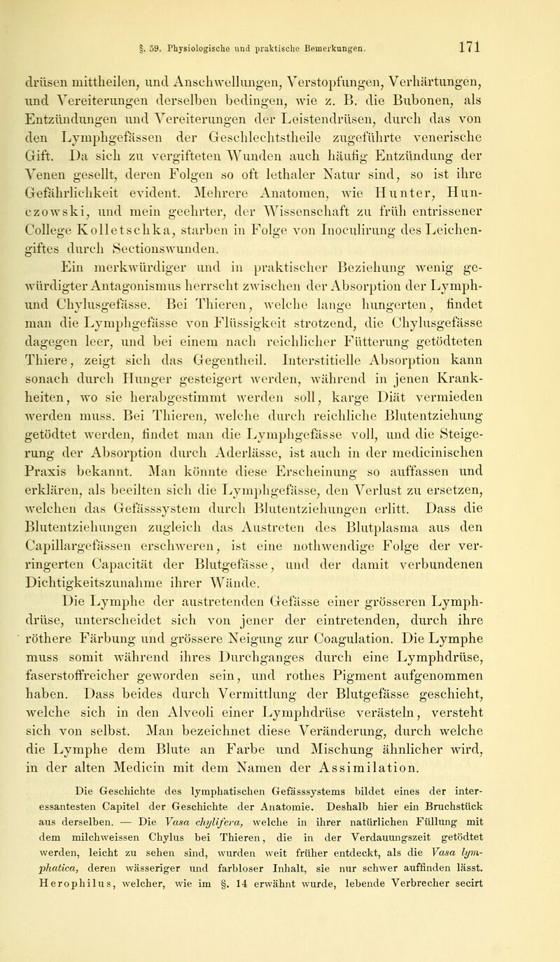 drüsen mittheilen, und Anschwellungen, Verstopfungen, Verhärtungen, und Vereiterungen derselben bedingen, wie z. B. die Bubonen, als Entzündungen und Vereiterungen der Leistendrüsen, durch das von den Lymphgefässen der Geschlechtstheile zugeführte venerische Gift. Da sich zu vergifteten Wunden auch häufig Entzündung der Venen gesellt, deren Folgen so oft lethaler Natur sind, so ist ihre Gefährlichkeit evident. Mehrere Anatomen, wie Hunter, Hun- czowski, und mein geehrter, der Wissenschaft zu früh entrissener College Kolletschka, starben in Folge von Inoculirung des Leichen- giftes durch Sectionswunden. Ein merkwürdiger und in praktischer Beziehung wenig ge- würdigter Antagonismus herrscht zwischen der Absorption der Lymph- und Chylusgefässe. Bei Thieren, welche lange hungerten, findet man die Lymphgefässe von Flüssigkeit strotzend, die Chylusgefässe dagegen leer, und bei einem nach reichlicher Fütterung getödteten Thiere, zeigt sich das Gegentheil. Interstitielle Absorption kann sonach durch Hunger gesteigert werden, während in jenen Krank- heiten, wo sie herabgestimmt werden soll, karge Diät vermieden werden muss. Bei Thieren, welche durch reichliche Blutentziehung getödtet werden, findet man die Lymphgefässe voll, und die Steige- rung der Absorption durch Aderlässe, ist auch in der medicinischen Praxis bekannt. Man könnte diese Erscheinung so auffassen und erklären, als beeilten sich die Lymphgefässe, den Verlust zu ersetzen, welchen das Gefässsystem durch Blutentziehungen erlitt. Dass die Blutentziehungen zugleich das Austreten des Blutplasma aus den Capillargefässen erschweren, ist eine nothwendige Folge der ver- ringerten Capacität der Blutgefässe, und der damit verbundenen Dichtigkeitszunahme ihrer Wände. Die Lymphe der austretenden Gefässe einer grösseren Lymph- drüse, unterscheidet sich von jener der eintretenden, durch ihre röthere Färbung und grössere Neigung zur Coagulation. Die Lymphe muss somit während ihres Durchganges durch eine Lymphdrüse, faserstoffreicher geworden sein, und rothes Pigment aufgenommen haben. Dass beides durch Vermittlung der Blutgefässe geschieht, welche sich in den Alveoli einer Lymphdrüse verästeln, versteht sich von selbst. Man bezeichnet diese Veränderung, durch welche die Lymphe dem Blute an Farbe und Mischung ähnlicher wird, in der alten Medicin mit dem Namen der Assimilation. Die Geschichte des lymphatischen Gefässsystems bildet eines der inter- essantesten Capitel der Geschichte der Anatomie. Deshalb hier ein Bruchstück aus derselben. — Die Vasa chylifera, welche in ihrer natürlichen Füllung mit dem milchweissen Chylus bei Thieren, die in der Verdauungszeit getödtet werden, leicht zu sehen sind, wurden weit früher entdeckt, als die Vasa lym- phatica, deren wässeriger und farbloser Inhalt, sie nur schwer auffinden lässt. Herophilus, welcher, wie im §. 14 erwähnt wurde, lebende Verbrecher secirt