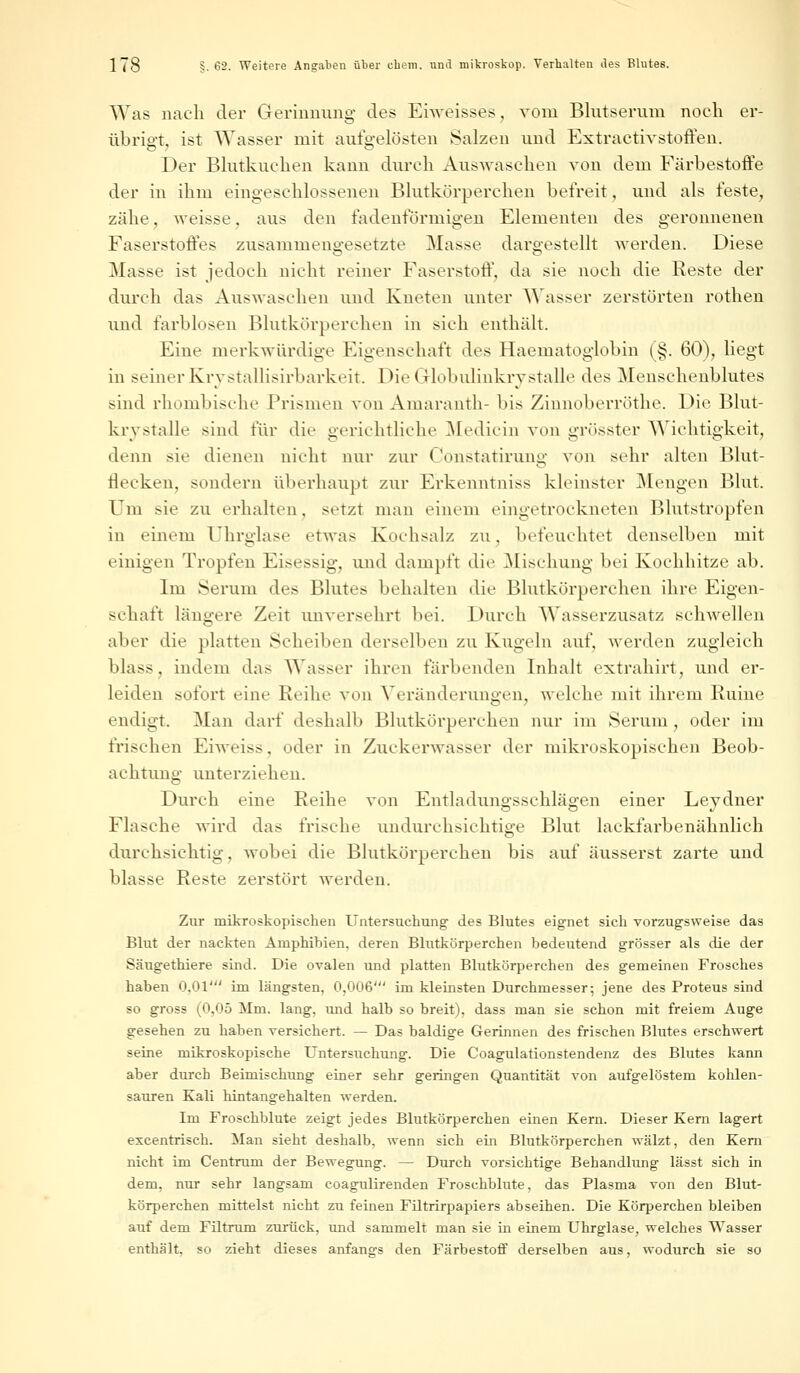 Was nach der Gerinnung des Erweisses, vom Blutserum noch er- übrigt, ist Wasser mit aufgelösten Salzen und Extraetivstoffen. Der Blutkuchen kann durch Auswaschen von dem Färbestoffe der in ihm eingeschlossenen Blutkörperchen befreit, und als feste, zähe, weisse, aus den fadenförmigen Elementen des geronnenen Faserstoffes zusammengesetzte Masse dargestellt werden. Diese Masse ist jedoch nicht reiner Faserstoff, da sie noch die Reste der durch das Auswaschen und Kneten unter Wasser zerstörten rothen und farblosen Blutkörperchen in sich enthält. Eine merkwürdige Eigenschaft des Haematoglobin (§. 60), liegt in seiner Krvstallisirbarkeit. Die Globulinkrv stalle des Mensehenblutes sind rhombische Prismen von Amaranth- bis Zinnoberröthe. Die Blut- krystalle sind für die gerichtliche Medicin von grösster Wichtigkeit, denn sie dienen nicht nur zur ConStatirung von sehr alten Blut- flecken, sondern überhaupt zur Erkenntniss kleinster Mengen Blut. Um sie zu erhalten, setzt man einem eingetrockneten Blutstropfen in einem Uhrglase etwas Kochsalz zu, befeuchtet denselben mit einigen Tropfen Eisessig, und dampft die Mischung bei Kochhitze ab. Im Serum des Blutes behalten die Blutkörperchen ihre Eigen- schaft längere Zeit unversehrt bei. Durch Wasserzusatz schwellen aber die platten Scheiben derselben zu Kugeln auf, werden zugleich blass. indem das Wasser ihren färbenden Inhalt extrahirt, und er- leiden sofort eine Reihe von Veränderungen, welche mit ihrem Ruine endigt. Man darf deshalb Blutkörperchen nur im Serum , oder im frischen Eiweiss, oder in Zuckerwasser der mikroskopischen Beob- achtung unterziehen. Durch eine Reihe von Entladungsschlägen einer Leydner Flasche wird das frische undurchsichtige Blut lackfarbenähnlich durchsichtig, wobei die Blutkörperchen bis auf äusserst zarte und blasse Reste zerstört werden. Zur mikroskopischen Untersuchung des Blutes eignet sich vorzugsweise das Blut der nackten Amphibien, deren Blutkörperchen bedeutend grösser als die der Säugethiere sind. Die ovalen und platten Blutkörperchen des gemeinen Frosches haben 0,01' im längsten, 0,006' im kleinsten Durchmesser-, jene des Proteus sind so gross (0,05 Mm. lang, und halb so breit), dass man sie schon mit freiem Auge gesehen zu haben versichert. — Das baldige Gerinnen des frischen Blutes erschwert seine mikroskopische Untersuchung. Die Coagulationstendenz des Blutes kann aber durch Beimischung einer sehr geringen Quantität von aufgelöstem kohlen- sauren Kali hintangehalten werden. Im Froschblute zeigt jedes Blutkörperchen einen Kern. Dieser Kern lagert excentrisch. Man sieht deshalb, wenn sich ein Blutkörperchen wälzt, den Kern nicht im Centrum der Bewegung. — Durch vorsichtige Behandlung lässt sich in dem, nur sehr langsam coagulirenden Froschblute, das Plasma von den Blut- körperchen mittelst nicht zu feineu Filtrirpapiers abseihen. Die Körperchen bleiben auf dem Fütrum zurück, und sammelt man sie in einem Uhrglase, welches Wasser enthält, so zieht dieses anfangs den Färbestoff derselben aus, wodurch sie so