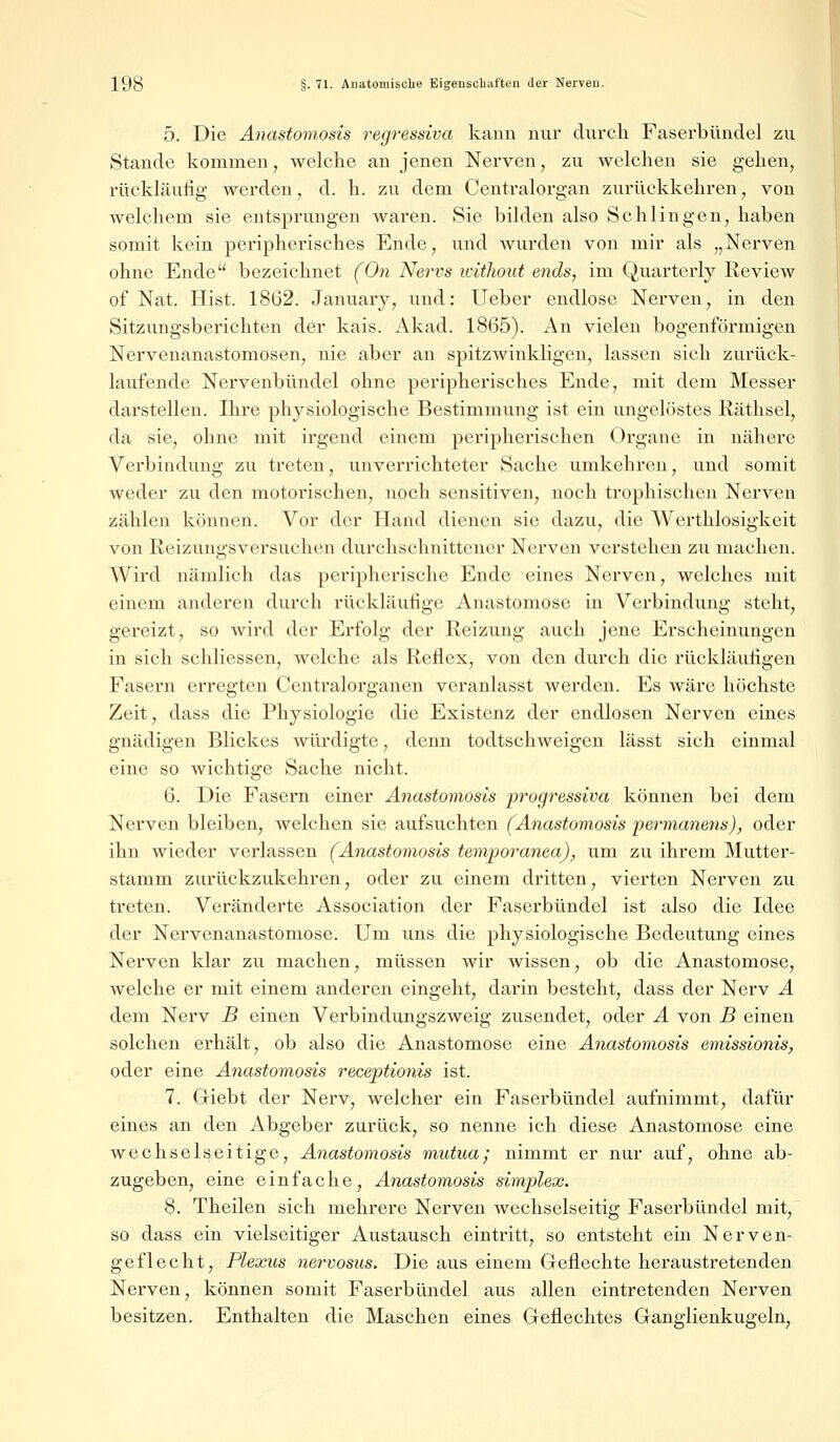 5. Die Anastomosis regressiva kann nur durch Faserbündel zu Stande kommen, welche an jenen Nerven, zu welchen sie gehen, rückläufig werden, d. h. zu dem Centralorgan zurückkehren, von welchem sie entsprungen waren. Sie bilden also Schlingen, haben somit kein peripherisches Ende, und wurden von mir als „Nerven ohne Ende bezeichnet (On Nervs without ends, im Quarterly Review of Nat. Hist. 1862. Januarv, und: Ueber endlose Nerven, in den Sitzungsberichten der kais. Akad. 1865). An vielen bogenförmigen Nervenanastomosen, nie aber an spitzwinkligen, lassen sich zurück- laufende Nervenbündel ohne peripherisches Ende, mit dem Messer darstellen. Ihre physiologische Bestimmung ist ein ungelöstes Räthsel, da sie, ohne mit irgend einem peripherischen Organe in nähere Verbindung zu treten, unverrichteter Sache umkehren, und somit weder zu den motorischen, noch sensitiven, noch trophischen Nerven zählen können. Vor der Hand dienen sie dazu, die Werthlosigkeit von Reizungsversuchen durchschnittener Nerven verstehen zu machen. Wird nämlich das peripherische Ende eines Nerven, welches mit einem anderen durch rückläufige Anastomose in Verbindung steht, gereizt, so wird der Erfolg der Reizung auch jene Erscheinungen in sich schliessen, welche als Reflex, von den durch die rückläufigen Fasern erregten Centralorganen veranlasst werden. Es wäre höchste Zeit, dass die Physiologie die Existenz der endlosen Nerven eines gnädigen Blickes würdigte, denn todtschweigen lässt sich einmal eine so wichtige Sache nicht. 6. Die Fasern einer Anastomosis progressiva können bei dem Nerven bleiben, welchen sie aufsuchten (Anastomosis permanens), oder ihn wieder verlassen (Anastomosis temporanea), um zu ihrem Mutter- stamm zurückzukehren, oder zu einem dritten, vierten Nerven zu treten. Veränderte Association der Faserbündel ist also die Idee der Nervenanastomose. Um uns die physiologische Bedeutung eines Nerven klar zu machen, müssen wir wissen, ob die Anastomose, welche er mit einem anderen eingeht, darin besteht, dass der Nerv A dem Nerv B einen Verbindungszweig zusendet, oder A von B einen solchen erhält, ob also die Anastomose eine Anastomosis emissionis, oder eine A7iastomosis recejptionis ist. 7. Giebt der Nerv, welcher ein Faserbündel aufnimmt, dafür eines an den Abgeber zurück, so nenne ich diese Anastomose eine wechselseitige, Anastomosis mutua; nimmt er nur auf, ohne ab- zugeben, eine einfache, Anastomosis simplex. 8. Theilen sich mehrere Nerven wechselseitig Faserbündel mit, so dass ein vielseitiger Austausch eintritt, so entsteht ein Nerven- geflecht, Plexus nervosus. Die aus einem Geflechte heraustretenden Nerven, können somit Faserbündel aus allen eintretenden Nerven besitzen. Enthalten die Maschen eines Geflechtes Ganglienkugeln,