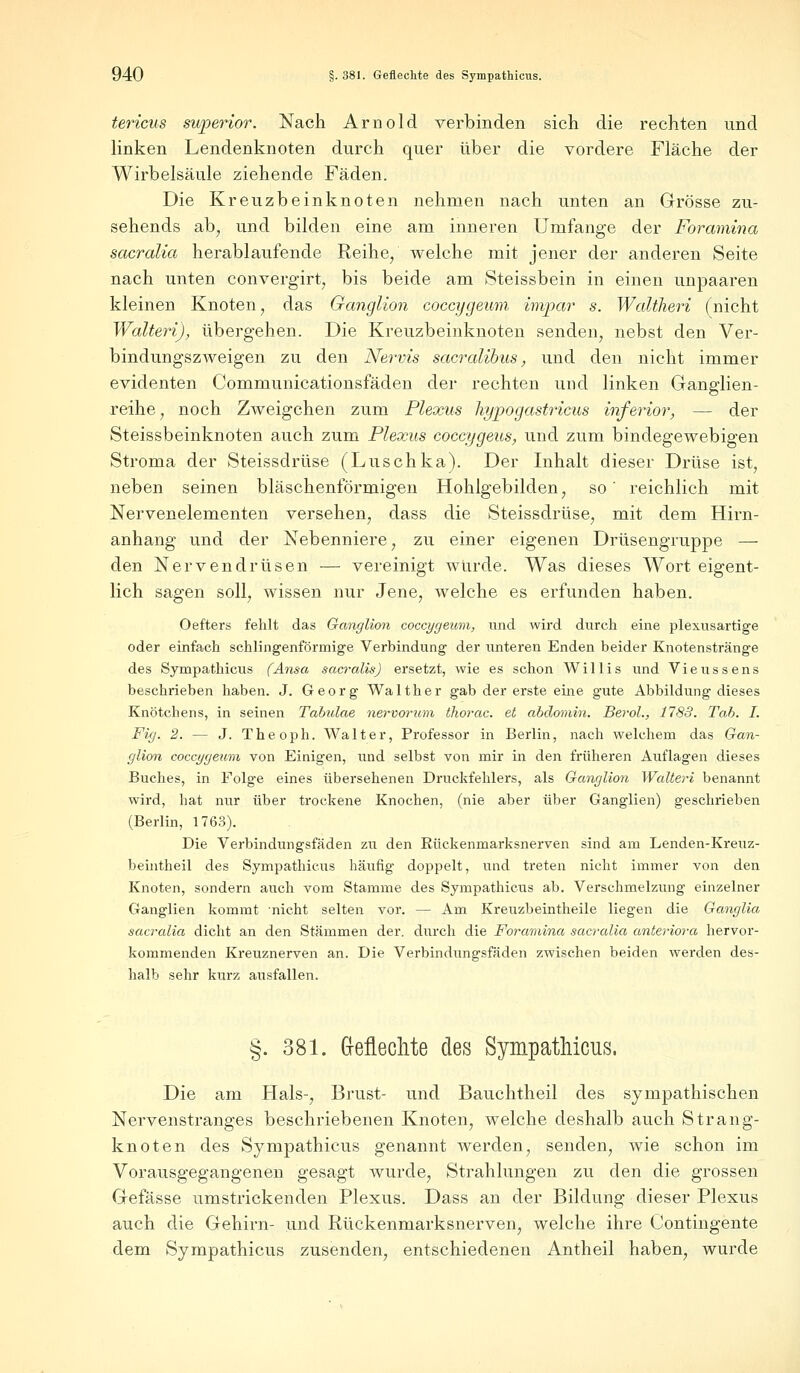 tericus superior. Nach Arnold verbinden sich die rechten und linken Lendenknoten durch quer über die vordere Fläche der Wirbelsäule ziehende Fäden. Die Kreuzbeinknoten nehmen nach unten an Grösse zu- sehends ab, und bilden eine am inneren Umfange der Foramina sacralia herablaufende Reihe, welche mit jener der anderen Seite nach unten convergirt, bis beide am Steissbein in einen unpaaren kleinen Knoten, das Ganglion coccygeum impar s. Waltheri (nicht Walteri), übergehen. Die Kreuzbeinknoten senden, nebst den Ver- bindungszweigen zu den Nervis sacralibus, und den nicht immer evidenten Communicationsfäden der rechten und linken Ganglien- reihe, noch Zweigchen zum Plexus hypogastricus inferior, — der Steissbeinknoten auch zum Plexus coccygeus, und zum bindegewebigen Stroma der Steissdrüse (Luschka). Der Inhalt dieser Drüse ist, neben seinen bläschenförmigen Hohlgebilden, so' reichlich mit Nervenelementen versehen, dass die Steissdrüse, mit dem Hirn- anhang und der Nebenniere, zu einer eigenen Drüsengruppe — den Nervendrüsen — vereinigt würde. Was dieses Wort eigent- lich sagen soll, wissen nur Jene, welche es erfunden haben. Oefters fehlt das Ganglion coccygeum, und wird durch eine plexusartige oder einfach schlingenförmige Verbindung der unteren Enden beider Knotenstränge des Sympathicus (Ansa sacralis) ersetzt, wie es schon Willis und Vieussens beschrieben haben. J. Georg Walther gab der erste eine gute Abbildung dieses Knötchens, in seinen Tabulae nervorwn thorac. et abdomin. Berol., 1783. Tab. I. Fig. 2. — J. Theoph. Walter, Professor in Berlin, nach welchem das Gan- glion coccygeum von Einigen, und selbst von mir in den früheren Auflagen dieses Buches, in Folge eines übersehenen Druckfehlers, als Ganglion Walteri benannt wird, hat nur über trockene Knochen, (nie aber über Ganglien) geschrieben (Berlin, 1763). Die Verbindungsfäden zu den Rückenmarksnerven sind am Lenden-Kreuz- beintheil des Sympathicus häufig doppelt, und treten nicht immer von den Knoten, sondern auch vom Stamme des Sympathicus ab. Verschmelzung einzelner Ganglien kommt 'nicht selten vor. — Am Kreuzbeintheile liegen die Ganglia sacralia dicht an den Stämmen der. durch die Foramina sacralia anteriora hervor- kommenden Kreuznerven an. Die Verbindungsfäden zwischen beiden werden des- halb sehr kurz ausfallen. §. 381. Geflechte des Sympathicus. Die am Hals-, Brust- und Bauchtheil des sympathischen Nervenstranges beschriebenen Knoten, welche deshalb auch Strang- knoten des Sympathicus genannt werden, senden, wie schon im Vorausgegangenen gesagt wurde, Strahlungen zu den die grossen Gefässe umstrickenden Plexus. Dass an der Bildung dieser Plexus auch die Gehirn- und Rückenmarksnerven, welche ihre Contingente dem Sympathicus zusenden, entschiedenen Antheil haben, wurde