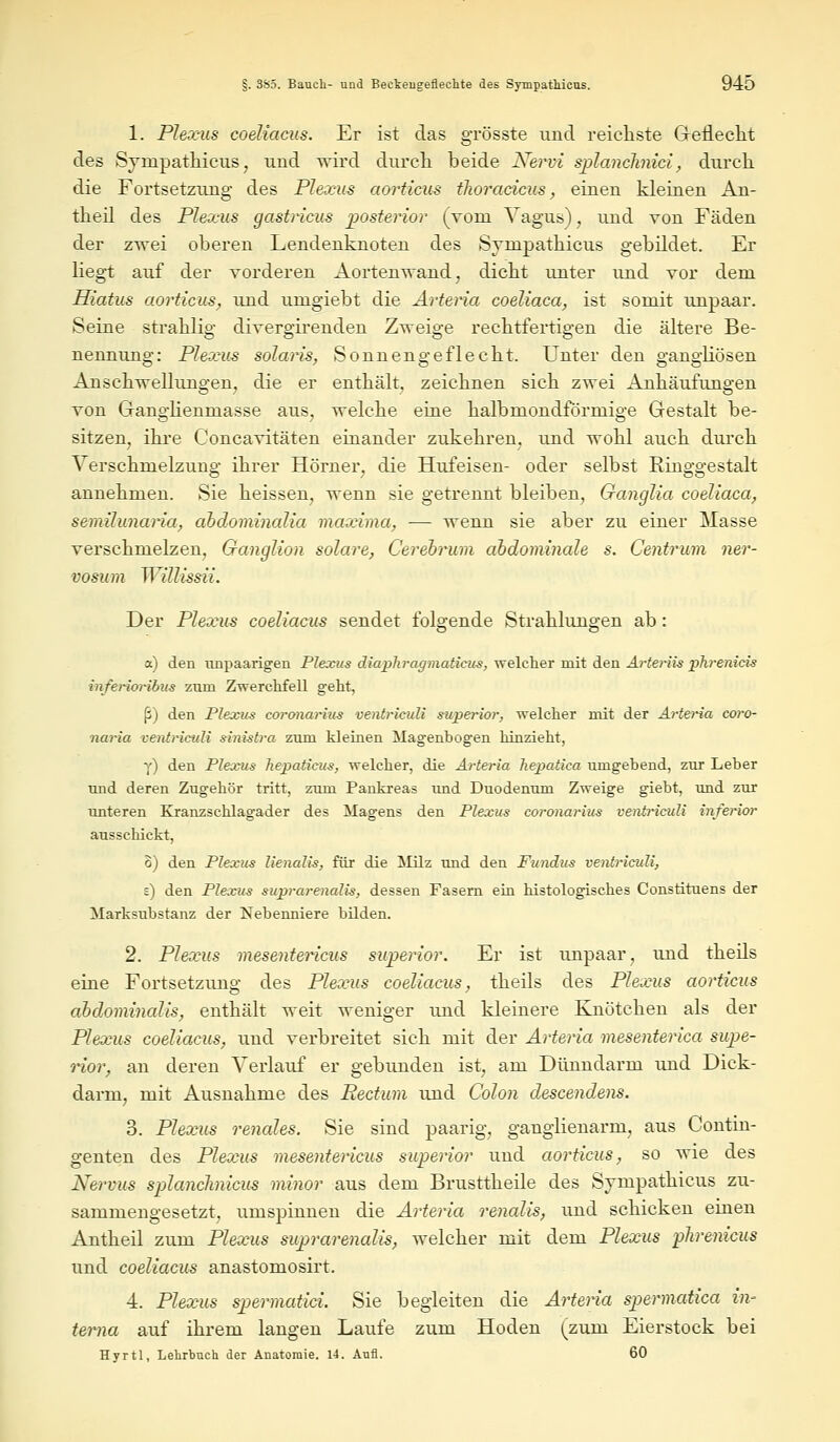 1. Plexus coeliacus. Er ist das grösste und reichste Geflecht des Sympathicus; und wird durch beide Nervi sp>lanclinici, durch die Fortsetzung des Plexus aorticus tlioracicus, einen kleinen An- theil des Plexus gastricus posterior (voni Vagus), und von Fäden der zwei oberen Lendenknoten des Sympathicus gebildet. Er liegt auf der vorderen Aortenwand, dicht unter und vor dem Hiatus aorticus, und umgiebt die Arteria coeliaca, ist somit unpaar. Seine strahlig divergirenden Zweige rechtfertigen die ältere Be- nennung: Plexus solaris, Sonnengeflecht. Unter den gangliösen Anschwellungen, die er enthält, zeichnen sich zwei Anhäufungen von GangHenmasse aus, welche eine halbmondförmige Gestalt be- sitzen, ihre Concavitäten einander zukehren, und wohl auch durch Verschmelzung ihrer Hörner, die Hufeisen- oder selbst Ringgestalt annehmen. Sie heissen, wenn sie getrennt bleiben, Ganglia coeliaca, semilunaria, abdominalia maxima, — wenn sie aber zu einer Masse verschmelzen, Ganglion solare, Cerebrum abdominale s. Centrum ner- vosum Willissii. Der Plexus coeliacus sendet folgende Strahlungen ab: a) den unpaarigen Plexus diapliragmaticus, welcher mit den Arteriis phrenicis inferioribus zum Zwerchfell geht, (i) den Plexus coronarius ventriculi superior, welcher mit der Artei-ia coro- naria ventriculi sinistra zum kleinen Magenbogen hinzieht, y) den Plexus hepaticum, welcher, die Arteria hepatica umgehend, zur Leber und deren Zugehör tritt, zum Pankreas imd Duodenum Zweige giebt, und zur unteren Kranzschlagader des Magens den Plexus eoronarius ventriculi inferior ausschickt, 8) den Plexus lienalis, für die Milz und den Fundus ventriculi, s) den Plexus suprarenalis, dessen Fasern ein histologisches Constituens der Marksubstanz der Nebenniere bilden. 2. Plexus mesentericus superior. Er ist unpaar, und theils eine Fortsetzung des Plexus coeliacus, theils des Plexus aorticus abdominalis, enthält weit weniger und kleinere Knötchen als der Plexus coeliacus, und verbreitet sich mit der Arteria mesenterica supe- rior, an deren Verlauf er gebunden ist, am Dünndarm und Dick- darm, mit Ausnahme des Rectum und Colon descendens. 3. Plexus renales. Sie sind paarig, ganglienarm, aus Gontin- genten des Plexus mesentericus superior und aorticus, so wie des Nervus splanclinicus minor aus dem Brusttheile des Sympathicus zu- sammengesetzt, umspinnen die Arteria renalis, und schicken einen Antheil zum Plexus suprarenalis, welcher mit dem Plexus phrenicus und coeliacus anastomosirt. 4. Plexus spermatici. Sie begleiten die Arteria spermatica in- terna auf ihrem langen Laufe zum Hoden (zum Eierstock bei Hyrtl, Lehrbuch der Anatomie. 14. Aufl. 60