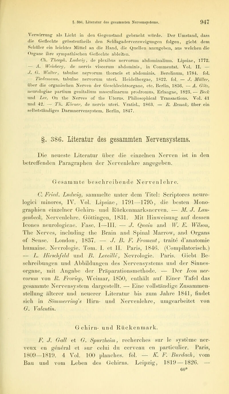 Verwirrung als Licht in den Gegenstand gebracht würde. Der Umstand, dass die Geflechte grösstentheils den Schlagaderverzweigungen folgen, giebt dem Schüler ein leichtes Mittel an die Hand, die Quellen anzugeben, aus welchen die Organe ihre sympathischen Geflechte ableiten. Oh. Theoph. Ludwig, de plexibus nervorum abdominalium. Lipsiae, 1772. — A. Wrisberg, de nervis viscerum abdominis, in Commentat. Vol. II. — J. G. Walter, tabulae nervorum thoracis et abdominis. Berolinum, 1784. fol. - Tiedemann, tabulae nervorum uteri. Heidelbergae, 1822. fol. — J. Müller, über die organischen Nerven der Geschlechtsorgane, etc. Berlin, 1836. — A. Götz, neurologiae partium genitalium masculinaritm prodromus. Erlangae, 1823. — Beck und Lee, On the Nerves of the Uterus. Philosophical Transactions. Vol. 41 und 42. — Tli. Körner, de nervis uteri. Vratisl., 1863. — R. Remak, über ein selbstständiges Darmnervensystem. Berlin, 1847. §. 386. Literatur des gesammten Nervensystems. Die neueste Literatur über die einzelnen Nerven ist in den betreffenden Paragraphen der Nervenlehre angegeben. Gesamnite beschreibende Nervenlehre. C. Fried. Ludwig, sammelte unter dem Titel: Scriptores neuro- logici minores, IV. Vol. Lipsiae, 1791—1795, die besten Mono- graphien einzelner Gehirn- und Rückenmarksnerven. — M. J. Lan- genheck, Nervenlehre. Göttingen, 1831. Mit Hinweisung auf dessen Icones neurologicae. Fase. I—III. — J. Quain and W. F. Wilson, The Nerves, including the Brain and Spinal Marrow, and Organs of Sense. London, 1837. — J. B. F. Froment, traite d'anatomie humaine. Nevrologie. Tom. I. et IL Paris, 1846. (Compilatorisch.) — L. HirscJifeld und B. Leveille, Nevrologie. Paris. Giebt Be- schreibungen und Abbildungen des Nervensystems und der Sinnes- organe, mit Angabe der Präparationsmethode. — Der Icon ner- vorum von R. Froriep, Weimar, 1850, enthält auf Einer Tafel das gesamnite Nervensystem dargestellt. — Eine vollständige Zusammen- stellung älterer und neuerer Literatur bis zum Jahre 1841, findet sich in Sömmerring's Hirn- und Nervenlehre, umgearbeitet von 6r. Valentin. Gehirn- und Rückenmark. F. J. Gall et G. Spurzheim, recherches sur le Systeme ner- veux en general et sur celui du cerveau en particulier. Paris, 1809—1819. 4 Vol. 100 planches. fol. — K. F. Burdach, vom Bau und vom Leben des Gehirns. Leipzig, 1819 —1826. — 60*