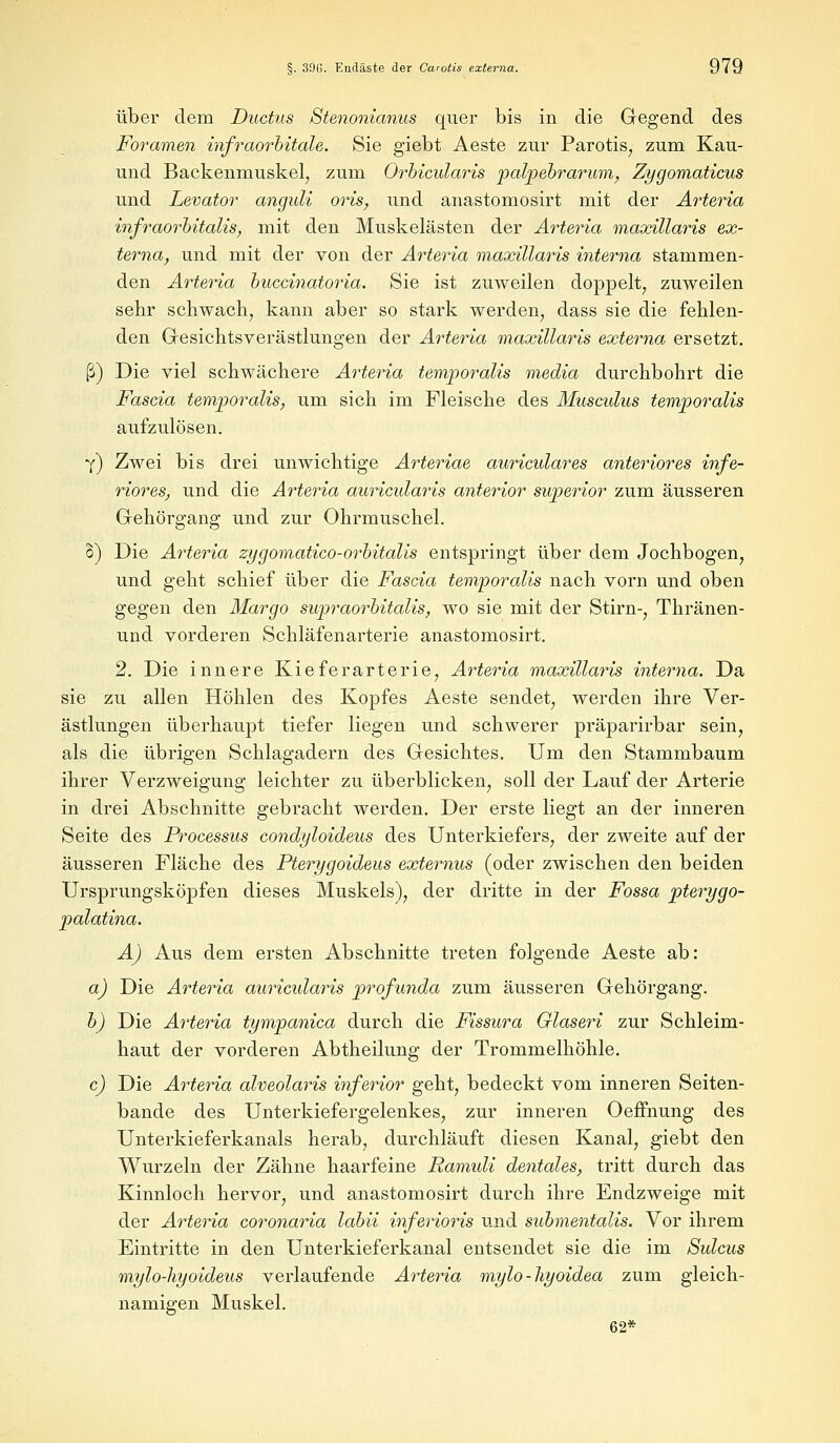 über dem Ductus Stenonianus quer bis in die Gegend des Foramen infraorbitale. Sie giebt Aeste zur Parotis, zum Kau- und Backenmuskel, zum Orbicularis palpebrarum, Zygomaticus und Levator anguli oris, und anastomosirt mit der Arteria infraorbitalis, mit den Muskelästen der Arteria maxillaris ex- terna, und mit der von der Arteria maxillaris interna stammen- den Arteria buccinatoria. Sie ist zuweilen doppelt, zuweilen sehr schwach, kann aber so stark werden, dass sie die fehlen- den Gesichtsverästlungen der Arteria maxillaris externa ersetzt. ß) Die viel schwächere Arteria temporalis media durchbohrt die Fascia temporalis, um sich im Fleische des Musculus temporalis aufzulösen. y) Zwei bis drei unwichtige Arteriae auriculares anteriores infe- riores, und die Arteria auricularis anterior swperior zum äusseren Gehörgang und zur Ohrmuschel. 8) Die Arteria zygomatico-orbitalis entspringt über dem Jochbogen, und geht schief über die Fascia temporalis nach vorn und oben gegen den Margo supraorbitalis, wo sie mit der Stirn-, Thränen- und vorderen Schläfenarterie anastomosirt. 2. Die innere Kieferarterie, Arteria maxillaris interna. Da sie zu allen Höhlen des Kopfes Aeste sendet, werden ihre Ver- ästlungen überhaupt tiefer liegen und schwerer präparirbar sein, als die übrigen Schlagadern des Gesichtes. Um den Stammbaum ihrer Verzweigung leichter zu überblicken, soll der Lauf der Arterie in drei Abschnitte gebracht werden. Der erste liegt an der inneren Seite des Processus condyloideus des Unterkiefers, der zweite auf der äusseren Fläche des Pterygoideus externus (oder zwischen den beiden Ursprungsköpfen dieses Muskels), der dritte in der Fossa pterygo- palatina. A) Aus dem ersten Abschnitte treten folgende Aeste ab: a) Die Arteria auricularis profunda zum äusseren Gehörgang. b) Die Arteria tympanica durch die Fissura Glaseri zur Schleim- haut der vorderen Abtheilung der Trommelhöhle. c) Die Arteria alveolaris inferior geht, bedeckt vom inneren Seiten- bande des Unterkiefergelenkes, zur inneren Oeffnung des Unterkieferkanals herab, durchläuft diesen Kanal, giebt den Wurzeln der Zähne haarfeine Ramuli dentales, tritt durch das Kinnloch hervor, und anastomosirt durch ihre Endzweige mit der Arteria coronaria labii inferioris und submentalis. Vor ihrem Eintritte in den Unterkieferkanal entsendet sie die im Sulcus mylo-hyoideus verlaufende Arteria mylo-hyoidea zum gleich- namigen Muskel. 62*