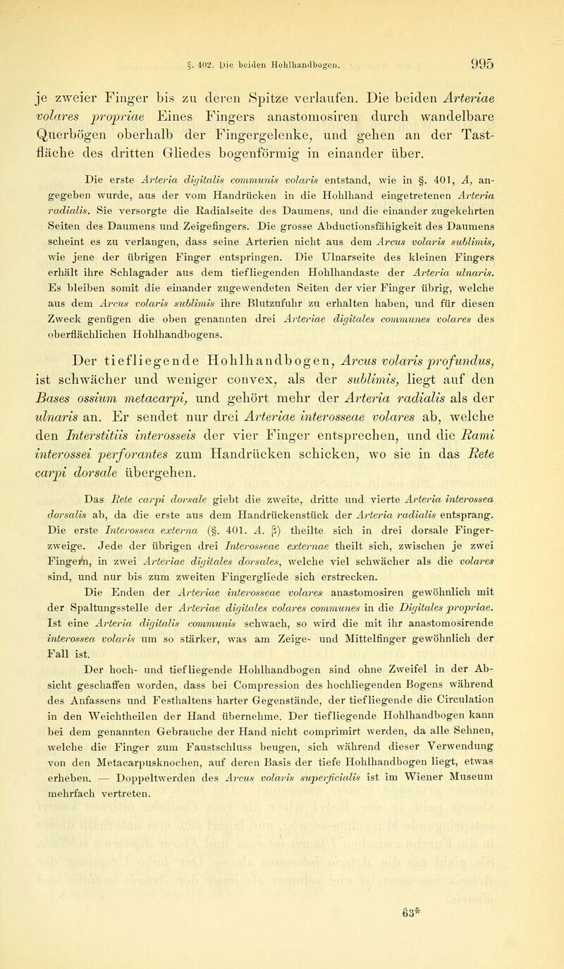 je zweier Finger bis zu deren Spitze verlaufen. Die beiden Arteriae volares propriae Eines Fingers anastomosiren durch wandelbare Querbögen oberhalb der Fingergelenke, und gehen an der Tast- fläche des dritten Gliedes bogenförmig in einander über. Die erste Arteria digitalis communis völaris entstand, wie in §. 401, A, an- gegeben wurde, aus der vom Handrücken in die Hohlhand eingetretenen Arteria radialis. Sie versorgte die Radialseite des Daumens, und die einander zugekehrten Seiten des Daumens und Zeigefingers. Die grosse Abductionsfähigkeit des Daumens scheint es zu verlangen, dass seine Arterien nicht aus dem Arcus volaris sublimis, wie jene der übrigen Finger entspringen. Die Ulnarseite des kleinen Fingers erhält ihre Schlagader aus dem tiefliegenden Hohlhandaste der Arteria ulnaris. Es bleiben somit die einander zugewendeten Seiten der vier Finger übrig, welche aus dem Arcus volaris sublimis ihre Blutzufuhr zu erhalten haben, und für diesen Zweck genügen die oben genannten drei Arteriae digitales communes volares des oberflächlichen Hohlhandbogens. Der tiefliegende Hohlhandbogen, Arcus volaris profundus, ist schwächer und weniger convex, als der sublimis, liegt auf den Bases ossium metacarpi, und gehört mehr der Arteria radialis als der ulnaris an. Er sendet nur drei Arteriae interosseae volares ab, welche den Interstitiis interosseis der vier Finger entsprechen, und die Rami interossei perforantes zum Handrücken schicken, wo sie in das Rete carpi dorsale übergehen. Das Rete carpi dorsale giebt die zweite, dritte und vierte Arteria interossea dorsalis ab, da die erste aus dem Handrückenstück der Arteria radialis entsprang. Die erste Interossea externa (§. 401. A. ß) theilte sich in drei dorsale Finger- zweige. Jede der übrigen drei Interosseae externae theilt sich, zwischen je zwei Fingern, in zwei Arteriae digitales dorsales, welche viel schwächer als die volares sind, und nur bis zum zweiten Fingergliede sich erstrecken. Die Enden der Arteriae interosseae volares anastomosiren gewöhnlich mit der Spaltungsstelle der Arteriae digitales volares communes in die Digitales propriae. Ist eine Arteria digitalis communis schwach, so wird die mit ihr anastomosirende interossea volaris um so stärker, was am Zeige- und Mittelfinger gewöhnlich der Fall ist. Der hoch- und tiefliegende Hohlhandbogen sind ohne Zweifel in der Ab- sicht geschaffen worden, dass bei Compression des hochliegenden Bogens während des Anfassens und Festhaltens harter Gegenstände, der tiefliegende die Circulation in den Weichtheilen der Hand übernehme. Der tiefliegende Hohlhandbogen kann bei dem genannten Gebrauche der Hand nicht comprimirt werden, da alle Sehnen, welche die Finger zum Faustschluss beugen, sich während dieser Verwendung von den Metacarpusknochen, auf deren Basis der tiefe Hohlhandbogen liegt, etwas erheben. — Doppeltwerden des Arcus volaris superficialis ist im Wiener Museum mehrfach vertreten. 63*