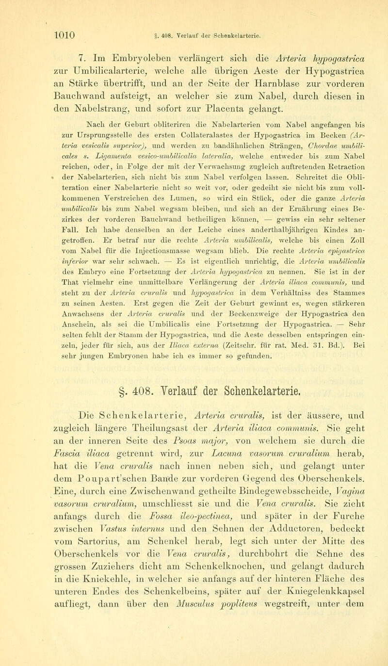 7. Im Embryoleben verlängert sich die Arteria hypogastrica zur Umbilicalarterie, welche alle übrigen Aeste der Hypogastrica an Stärke übertrifft, und an der Seite der Harnblase zur vorderen Bauch wand aufsteigt, an welcher sie zum Nabel, durch diesen in den Nabelstrang, und sofort zur Placenta gelangt. Nach der Geburt obliteriren die Nabelarterien vom Nabel angefangen bis zur Ursprungsstelle des ersten Collateralastes der Hypogastrica im Becken (Ar- teria vesicalis superior), und werden zu bandähnlichen Strängen, Chordae umbili- cales s. Ligamenta vesico-umbilicalia lateralia, welche entweder bis zum Nabel reichen, oder, in Folge der mit der Verwachsung zugleich auftretenden Retraction « der Nabelarterien, sich nicht bis zum Nabel verfolgen lassen. Schreitet die Obli- teration einer Nabelarterie nicht so weit vor, oder gedeiht sie nicht bis zum voll- kommenen Verstreichen des Lumen, so wird ein Stück, oder die ganze Arteria umbilicalis bis zum Nabel wegsam bleiben, und sich an der Ernährung eines Be- zirkes der vorderen Bauchwand betheiligen können, — gewiss ein sehr seltener Fall. Ich habe denselben an der Leiche eines anderthalbjährigen Kindes an- getroffen. Er betraf nur die rechte Arteria umbilicalis, welche bis einen Zoll vom Nabel für die Injectionsmasse wegsam blieb. Die rechte Arteria epigastrica inferior war sehr schwach. — Es ist eigentlich unrichtig, die Arteria umbilicalis des Embryo eine Fortsetzung der Arteria hypogastrica zu nennen. Sie ist in der That vielmehr eine unmittelbare Verlängerung der Arteria iliaca communis, und steht zu der Arteria cruralis und hypogastrica in dem Verhältniss des Stammes zu seinen Aesten. Erst gegen die Zeit der Geburt gewinnt es, wegen stärkeren Anwachsens der Arteria cruralis und der Beckenzweige der Hypogastrica den Anschein, als sei die Umbilicalis eine Fortsetzung der Hypogastrica. — Sehr selten fehlt der Stamm der Hypogastrica, und die Aeste desselben entspringen ein- zeln, jeder für sich, aus der Iliaca externa (Zeitschr. für rat. Med. 31. Bd.). Bei sehr jungen Embryonen habe ich es immer so gefunden. §. 408. Verlauf der Schenkelarterie. Die Schenkelarterie, Arteria cruralis, ist der äussere, und zugleich längere Theilungsast der Arteria iliaca communis. Sie geht an der inneren Seite des Psoas major, von welchem sie durch die Fascia iliaca getrennt wird, zur Lacuna vasorum cruralium herab, hat die Vena cruralis nach innen neben sich, und gelangt unter dem Poupart'schen Bande zur vorderen Gegend des Oberschenkels. Eine, durch eine Zwischenwand getheilte Bindegewebsscheide, Vagina vasorum cruralium, umschliesst sie und die Vena cruralis. Sie zieht anfangs durch die Fossa ileo-pectinea, und später in der Furche zwischen Vastus internus und den Sehnen der Adductoren, bedeckt vom Sartorius, am Schenkel herab, legt sich unter der Mitte des Oberschenkels vor die Vena cruralis, durchbohrt die Sehne des grossen Zuziehers dicht am Schenkelknochen, und gelangt dadurch in die Kniekehle, in welcher sie anfangs auf der hinteren Fläche des unteren Endes des Schenkelbeins, später auf der Kniegelenkkapsel aufliegt, dann über den Musculus popliteus wegstreift, unter dem