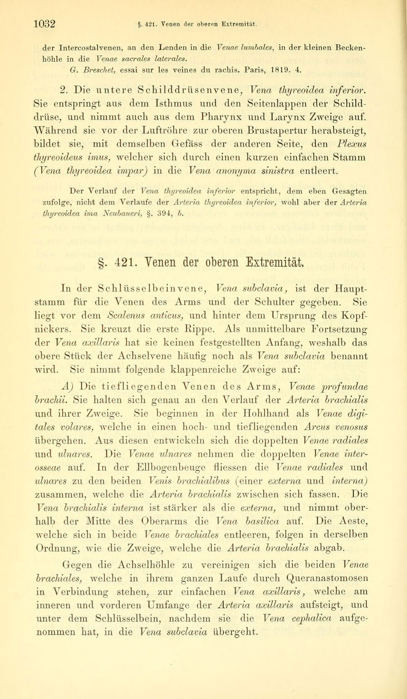 der Intercostalvenen, an den Lenden in die Venae lumbales, in der kleinen Becken- höhle in die Yenae sacrales laterales. G. Brescliet, essai sur les veines du rachis. Paris, 1819. 4. 2. Die untere Schilddrüsenvene, Vena thyreoidea inferior. Sie entspringt aus dem Isthmus und den Seitenlappen der Schild- drüse, und nimmt auch aus dem Pharynx und Larynx Zweige auf. Während sie vor der Luftröhre zur oberen Brustapertur herabsteigt, bildet sie, mit demselben Gefäss der anderen Seite, den Plexus thyreoideus imus, welcher sich durch einen kurzen einfachen Stamm (Vena iliyreoidea invpar) in die Vena anonyma sinistra entleert. Der Verlauf der Vena thyreoidea inferior entspricht, dem eben Gesagten zufolge, nicht dem Verlaufe der Arteria thyreoidea inferior, wohl aber der Arteria thyreoidea ima Neubaueri, §. 394, b. §. 421. Yenen der oberen Extremität. In der Schlüsselbeinvene, Vena subclavia, ist der Haupt- stamm für die Venen des Arms und der Schulter gegeben. Sie liegt vor dem Scalenus anticus, und hinter dem Ursprung des Kopf- nickers. Sie kreuzt die erste Rippe. Als unmittelbare Fortsetzung der Vena axillaris hat sie keinen festgestellten Anfang, weshalb das obere Stück der Achselvene häufig noch als Vena subclavia benannt wird. Sie nimmt folgende klappenreiche Zweige auf: A) Die tiefliegenden Venen des Arms, Venae profundae brachii. Sie halten sich genau an den Verlauf der Arteria brachialis und ihrer Zweige. Sie beginnen in der Hohlhand als Venae digi- tales volares, welche in einen hoch- und tiefliegenden Arcus venosus übergehen. Aus diesen entwickeln sich die doppelten Venae radiales und idnares. Die Venae idnares nehmen die doppelten Venae inter- osseae auf. In der Ellbogenbeuge fliessen die Venae radiales und idnares zu den beiden Venis brachialibus (einer externa und interna) zusammen, welche die Arteria bracMalis zwischen sich fassen. Die Vena bracMalis interna ist stärker als die externa, und nimmt ober- halb der Mitte des Oberarms die Vena basilica auf. Die Aeste, welche sich in beide Venae brachiales entleeren, folgen in derselben Ordnung, wie die Zweige, welche die Arteria brachialis abgab. Gegen die Achselhöhle zu vereinigen sich die beiden Venae brachiales, welche in ihrem ganzen Laufe durch Queranastomosen in Verbindung stehen, zur einfachen Vena axillaris, welche am inneren und vorderen Umfange der Arteria axillaris aufsteigt, und unter dem Schlüsselbein, nachdem sie die Vena c&phalica aufge- nommen hat, in die Vena subclavia übergeht.