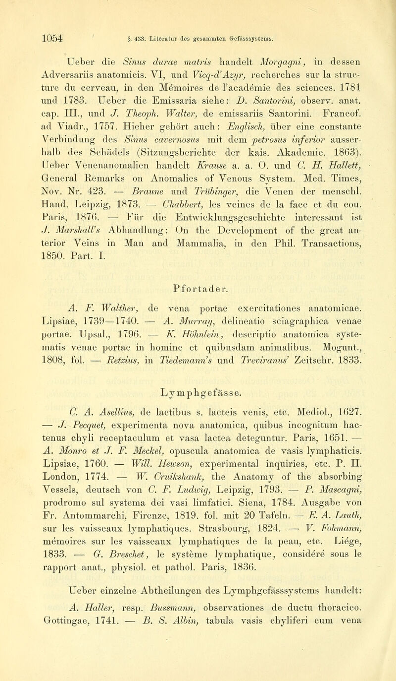 Ueber die Sinus durae matris handelt Morgagni, in dessen Adversariis anatomicis. VI, und Vicq-d'Azyr, recherches sur la struc- ture du cerveau, in den Memoires de l'academie des sciences. 1781 und 1783. Ueber die Emissaria siebe: D. Santorini, observ. anat. cap. III., und J. Theoph. Walter, de emissariis Santorini. Francof. ad Viadr., 1757. Hieher gehört auch: Englisch, über eine constante Verbindung des Sinus cavernosus mit dem jpetrosus inferior ausser- halb des Schädels (Sitzungsberichte der kais. Akademie. 1863). Ueber Venenanomalien handelt Krause a. a. 0. und C. H. Hallett, General Remarks on Anomalies of Venous System. Med. Times, Nov. Nr. 423. — Braune und Trübinger, die Venen der menschl. Hand. Leipzig, 1873. — Chabbert, les veines de la face et du cou. Paris, 1876. — Für die Entwicklungsgeschichte interessant ist J. Marshall's Abhandlung: On the Development of the great an- terior Veins in Man and Mammalia, in den Phil. Transactions, 1850. Part. I. Pfortader. A. F. Walther, de vena portae exercitationes anatomicae. Lipsiae, 1739—1740. — A. Murray, delineatio sciagraphica venae portae. Upsal., 1796. — K. Höhnlein, descriptio anatomica syste- matis venae portae in nomine et quibusdam animalibus. Mogunt., 1808, fol. — Retzius, in Tiedemann's und Treviranus' Zeitschr. 1833. Lymphgefässe. C. A. Asellius, de lactibus s. lacteis venis, etc. Mediol., 1627. — J. Pecquet, experimenta nova anatomica, quibus incognitum hac- tenus chyli receptaculum et vasa lactea deteguntur. Paris, 1651. — A. Monro et J. F. Meckel, opuscula anatomica de vasis lymphaticis. Lipsiae, 1760. — Will. Hewson, experimental inquiries, etc. P. II. London, 1774. — W. Cruikshank, the Anatomy of the absorbing Vessels, deutsch von C. F. Ludwig, Leipzig, 1793. — P. Mascagni, prodromo sul systema dei vasi limfatici. Siena, 1784. Ausgabe von Fr. Antommarchi, Firenze, 1819. fol. mit 20 Tafeln. — E. A. Lauth, sur les vaisseaux lymphatiques. Strasbourg, 1824. — V. Fohmann, memoires sur les vaisseaux lymphatiques de la peau, etc. Liege, 1833. — G. Breschet, le Systeme lymphatique, considere sous le rapport anat., physiol. et pathol. Paris, 1836. Ueber einzelne Abtheilungen des Lymphgefässsystems handelt: A. Haller, resp. Bussmann, observationes de ductu thoracico. Grottingae, 1741. — B. S. Albin, tabula vasis chyliferi cum vena