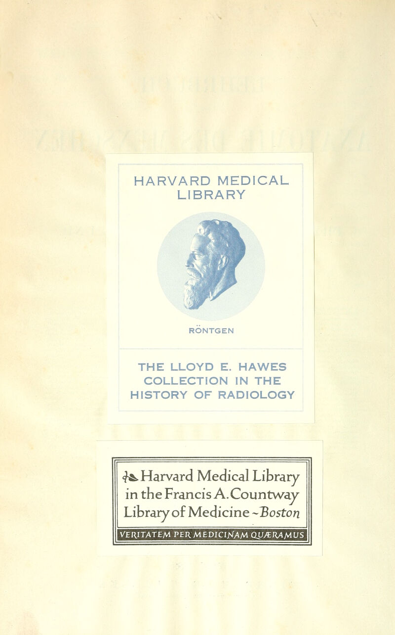 HARVARD MEDICAL LIBRARY n RÖNTGEN THE LLOYD E. HAWES COLLECTION IN THE HISTORY OF RADIOLOGY <fÄ. Harvard Medical Library in the Francis A. Countway Library of Medicine -Boston VERITATEM PERMEDICIKAM QLJy^JUMLJS