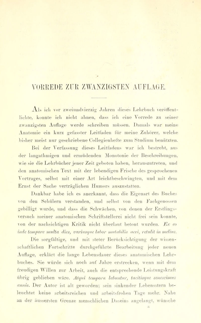 \'01;KE1)E zur ZWANZlüSTEN AUFLAGE. ^Is Ich vor zAvei und vierzig' Jahren dieses Lehrbuch veröftent- lichte, konnte ich nicht ahnen, dass ich eine Vorrede zu seiner ZAvanzii;'steu Auflag-e Averde schreiben müssen. Damals war meine Anatomie ein kurz getasster Leitfaden für meine Zulifirer, welclie bi>her meist nur geschriebene CoUegienhefte zum Studium benützten. Bei der Verfassung dieses Leitfadens war icb bestrebt, ans der lang-athmigen nnd ermüdenden Monotonie der Beschreibungen, wie sie die Lehrbücher jeuer Zeit geboten haben, lieranszutreteu, und den anatomischen Text mit der lebendigen Frische des gesprochenen Vortrages, selbst mit einer Art leichtbeschwingten, und mit dem Ernst der Sache verträglichen Humors auszustatten. Dankbar habe ich es anerkannt, dass die Eigenart des Buclies von den Schülern verstanden, und selbst von den Fachgenossen gebilligt wurde, und dass die Schwächen, von denen der Erstlings- versuch meiner anatomischen Schriftstellerei nicht frei sein konnte, von der nachsichtigen Kritik nicht überlaut betont wurden. Ex eo inde tempore midta dies, variusqve la.hor mvtahills aevi, retidit in melius. Die sorgfältige, und mit steter Berücksichtigung der wissen- schaftlichen Fortschritte durchgeführte Bearbeitung jeder neuen Auflage, erklärt die lange Lebensdauer dieses anatomischen Lehr- buches. Sie würde sich noch auf Jahre erstrecken, wenn mit dem freudigen Willen zur Arbeit, auch die entsprechende Leistungskraft übrig geblieben wäre. Atqui tempora labvMur, tacitisque senescimus annis. Der Autor ist alt geworden; sein sinkender Lebensstern be- leuchtet keine arbeitsreichen und arbeitsfrohen Tage mehr. Nahe an der äussersten Grenze menschlichen Daseins angelangt, wünsche
