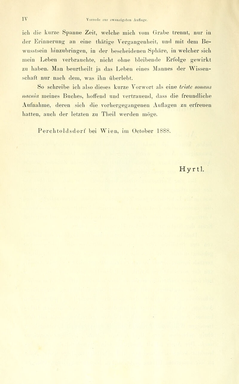 icli die kurze Spauue Zeit, welche micli vom Grabe trennt, nur in der Erinnerunj^ an eine thätige Yergangeulieit, und mit dem Be- wusstsein hinzubringen, in der bescheidenen Sphäre, in welcher sich mein Leben verbrauchte, nicht ohne bleibende Erfolge gewirkt zu haben. Man beurtheilt ja das Leben eines Mannes der Wissen- schaft nur nach dem, was ihn überlebt. So schreibe ich also dieses kurze Vorwort als eine triste sonans naenla meines Buches, hoffend und vertrauend, dass die freundliche Aufnahme, deren sich die vorhergegangenen Auttagen zu erfreuen hatten, auch der letzten zu Theil werden möge. Perchtoldsdorf bei Wien, im October