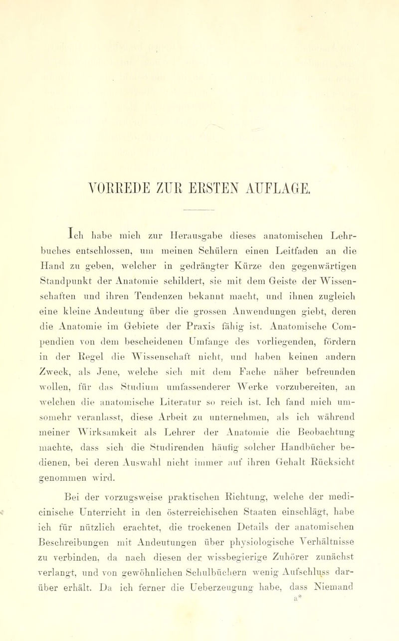 A'OEEEDE ZUR EESTEN AUFLAGE. Ich habe mich zur Heraiisg-abe dieses anatomischen Lehr- buches entschlossen, um meinen Schülern einen Leitfaden an die Hand zu geben, welcher in gedrängter Kürze den gegenwärtigen Standpunkt der Anatomie schildert, sie mit dem Geiste der Wissen- schaften und ihren Tendenzen bekannt macht, und ihnen zugleich eine kleine Andeutung über die grossen Anwendungen giebt, deren die Anatomie im Grebiete der Praxis fähig ist. Anatomische Com- pendien von dem l)escheidenen Umfange des vorliegenden, fördern in der Regel die Wissenschaft nicht, und liaben keinen andern Zweck, als Jene, welche sich mit dem Fache näher befreunden AvoUen, für das Studium umfassenderer Werke vorzubereiten, an welchen die anatomische Literatur so reich ist. Ich fand mich uni- somehr veranlasst, diese Arbeit zu unternehmen, als ich während meiner Wirksamkeit als Lehrer der Anatomie die Beobachtung machte, dass sich die Studirenden häufig solcher Handbücher be- dienen, bei deren Auswahl nicht immer auf ihren Gehalt Rücksicht genommen wird. Bei der vorzugsweise praktischen Richtung, welche der medi- cinische Unterricht in den österreichischen Staaten einschlägt, habe ich für nützlich erachtet, die trockenen Details der anatomischen Beschreibungen mit Andeutungen über physiologische Verhältnisse zu verbinden, da nach diesen der wissbegierige Zuhörer zunächst verlangt, und von gewöhnlichen Schulbücliern wenig Aufschluss dar- über erhält. La ich ferner die Ueberzeugung habe, dass Niemand