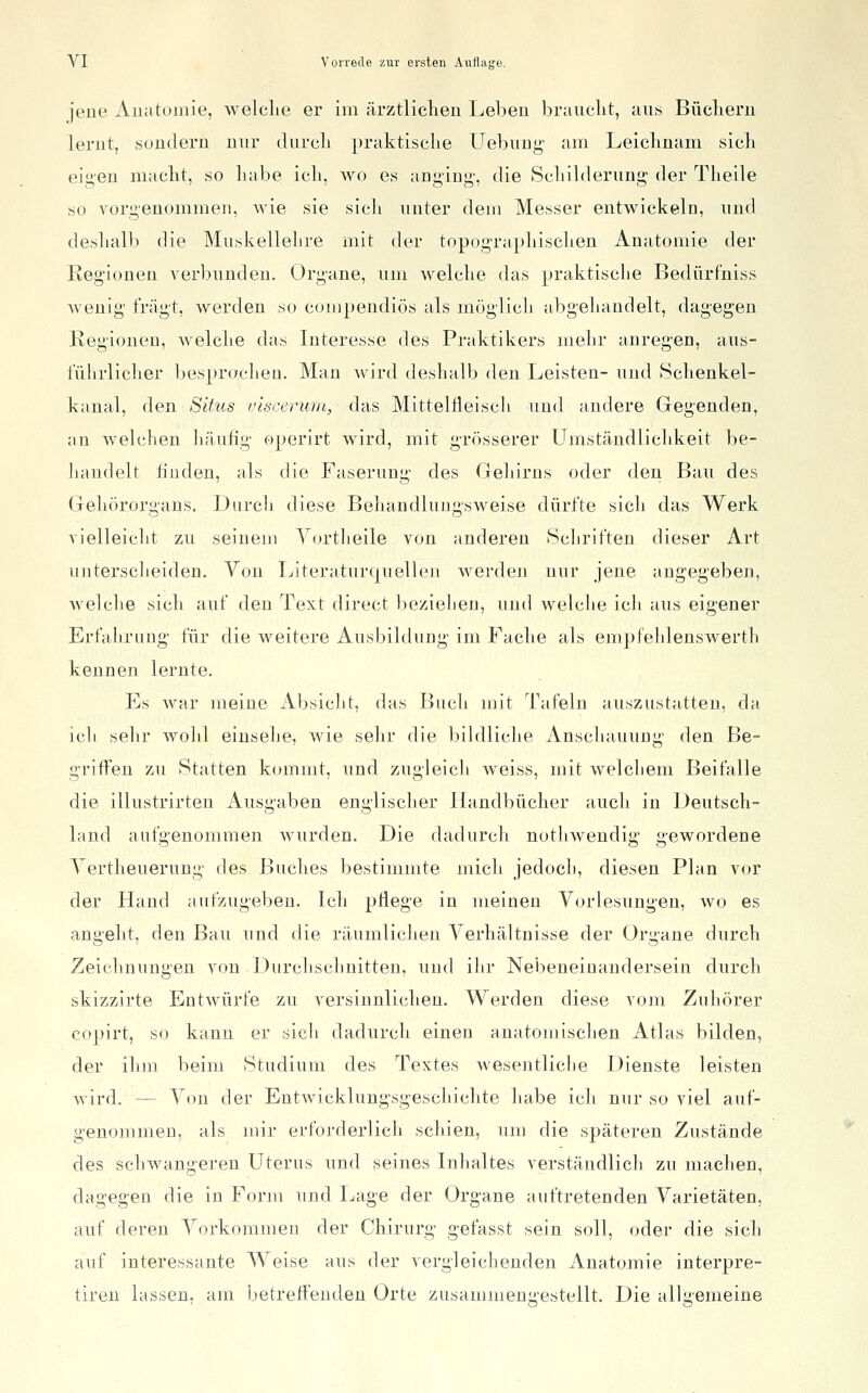 jene Auatomie, welclie er im ärztliclieii Leben braiiclit, aus Büclieru lerut, sondern nur durcli praktisclie Uebung- am Leicbnam sich eigen niaclit, so Labe ich, wo es anging', die Scliilderuug der Tlieile so vorgenommen, wie sie sicli unter dem Messer entwickeln, und deshalb die Muskellehre mit der topogTaphischen Anatomie der Reg'ionen verbunden. Organe, um welche das praktische Bedürf'niss wenig fragt, werden so compendiös als möglich abgehandelt, dagegen Regionen, welche das Interesse des Praktikers mehr anregen, aus- tulirlicher l)espr(K'hen. Man wird deshalb den Leisten- und Schenkel- kanal, den Situs viscerum, das MittelHeisch und andere Gegenden, an Aveichen liäufig operirt wird, mit grösserer Umständlichkeit be- handelt huden, als die Faserung des Gehirns oder den Bau des Gehörorgans. Durch diese Behandluugsweise dürfte sich das Werk vielleicht zu seinem Yortheile von anderen Schriften dieser Art unterscheiden. Von LiteraturqueUen werden nur jene angegeben, Avelche sich auf den Text direct bezielieu, und welche ich aus eigener Erfahrung für die weitere Ausbildung im Fache als empfeldenswerth kennen lernte. Es war meine Absicht, das Bucli mit Tafeln auszustatten, da icli sehr wohl einsehe, wie sehr die bildliche Anschauung den Be- griffen zu Statten kommt, und zugleich Aveiss, mit welcliem Beifalle die illustrirten Ausgaben englischer Handbücher auch in Deutsch- land aufgenommen Avurden. Die dadurch notliAvendig gewordene Yertheuerung des Buches bestimmte mich jedocli, diesen Plan vor der Hand aufzugeben. Ich pflege in meinen Vorlesungen, avo es angeht, den Bau und die räumlichen Verhältnisse der Organe durch Zeichnungen von Durchschnitten, und ilir Nebeneinandersein durch skizzirte EntAvürfe zu versinulicheu. Werden diese vom Zuhörer copirt, so kann er sich dadurch einen anatomischen Atlas bilden, der ihm beim Studium des Textes Avesentliclie Dienste leisten Avird. — Von der Entwicklungsgeschichte habe ich nur so viel auf- genommen, als mir erforderlich schien, um die späteren Zustände des schAvangeren Uterus und seines Inhaltes verständlich zu machen, dagegen die in Form und Lage der Organe auftretenden Varietäten, auf deren Vorkommen der Chirurg gefasst sein soll, oder die sich auf interessante Weise aus der vergleichenden Anatomie interpre- tiren lassen, am Ijetreffeuden Orte zusammeni;'estellt. Die allgemeine