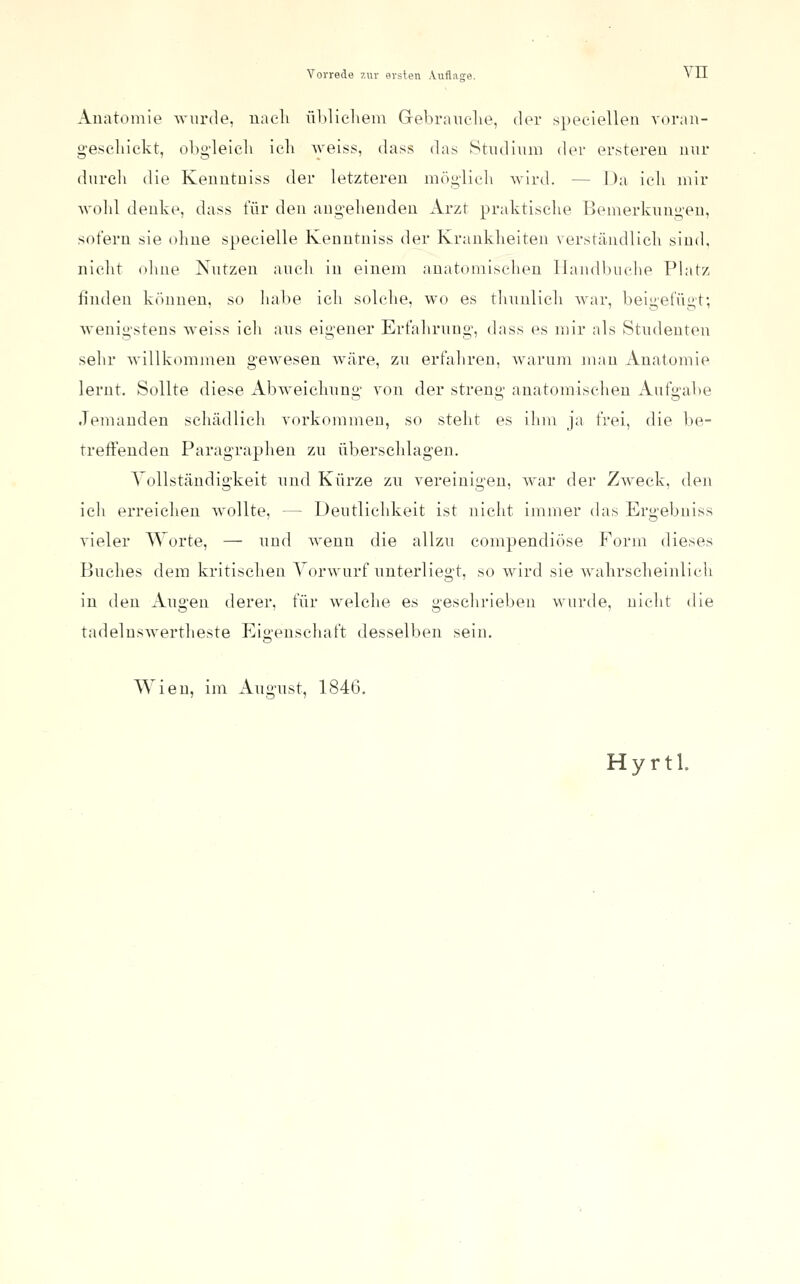Anatomie Avnrde, uacli ühlicliem Grebranelie, der speciellen A-oran- g'eseliickt, oLg-leleli ich ^veiss, dass das Stiid'mni der erstereu nur durch die Keuutuiss der letzteren mög'lieli wird. — Da icli mir Avold denke, dass für den ang-elienden Arzt praktische Bemerknugen, sofern sie ohne specielle Kenntniss der Krankheiten verständlich sind, nicht (dme Nutzen aueli in einem anatomischen Ilandbuche Platz finden k()nnen. so liahe ich solche, wo es thunlich war, beigefügt; wenigstens weiss ich ans eigener Erfahrung, dass es mir als Studenten sehr willkommen gewesen wäre, zn erfahren, Avarum mau Anatomie lernt. Sollte diese Abweichnng von der streng anatomischen Aufgabe Jemanden schädlich vorkommen, so steht es ilim ja frei, die be- treffenden Paragraphen zu überschlagen. Vollständigkeit und Kürze zn vereinigen, war der Zweck, den ich erreichen wollte, — Deutlichkeit ist nicht immer das Ergebniss vieler Worte, — nnd wenn die allzu compendiöse Form dieses Buches dem kritischen Vorwurf nnterliegt, so wird sie wahrscheinlich in den Angen derer, für welche es geschrieben wurde, nicht die tadelnswertheste Eigenschaft desselben sein. Wien, im Angust, 1846,