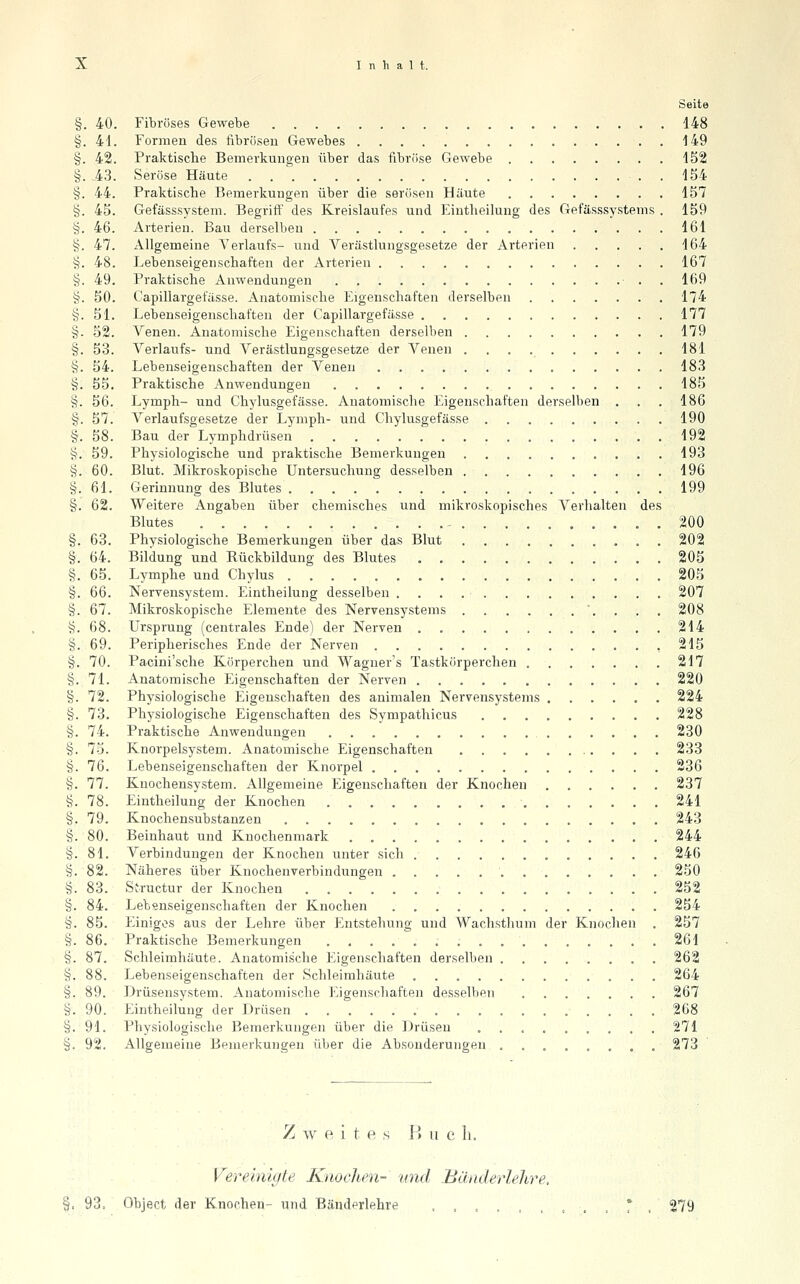 Seite Fibröses Gewebe 148 Formen des fibrösen Gewebes 149 Praktische Bemerkungen über das fibrfise Gewebe 452 Seröse Häute . 1S4 Praktische Bemerkungen über die serösen Häute 157 Gefässsystem. BegrilT des Kreislaufes und Eiutheilung des Gefässsystems . 159 Arterien. Bau derselben 161 Allgemeine Verlaufs- und Verästlungsgesetze der Arterien 164 Lebenseigenschaften der Arterien 167 Praktische Anwendungen ■ . . 169 Capillargefässe. Anatomische Eigenschaften derselben 174 Lebenseigenschaften der Capillargefässe 177 Venen. Anatomische Eigenschaften derselben 179 Verlaufs- und Verästlungsgesetze der Venen 181 Lebenseigenschaften der Venen 183 Praktische Anwendungen 185 Lymph- und Chylusgefässe. Anatomische Eigenschaften dersellien . . . 186 Verlaufsgesetze der Lymph- und Chylusgefässe 190 Bau der Lymphdrüsen 192 Physiologische und praktische Bemerkungen 193 Blut. Mikroskopische Untersuchung desselben 196 Gerinnung des Blutes 199 Weitere Angaben über chemisches und mikroskopisches Verhalten des Blutes ^ . 200 Physiologische Bemerkungen über das Blut 202 Bildung und Rückbildung des Blutes 205 Lymphe und Chylus 205 Nervensystem. Eintheilung desselben 207 Mikroskopische Elemente des Nervensystems '. . . . 208 Ursprung (centrales Ende) der Nerven 214 Peripherisches Ende der Nerven ,215 Pacini'sche Kürperchen und Wagner's Tastkörperchen 217 Anatomische Eigenschaften der Nerven 220 Physiologische Eigenschaften des animalen Nervensystems ...... 224 Physiologische Eigenschaften des Sympathicus . 228 Praktische Anwendungen 230 Knorpelsystem. Anatomische Eigenschaften 233 Lebenseigenschaften der Knorpel 236 Knochensystem. Allgemeine Eigenschaften der Knochen 237 Eintheilung der Knochen . 241 Knochensubstanzen 243 Beinhaut und Knochenmark 244 Verbindungen der Knochen unter sich 246 Näheres über Knochenverbindungen 250 Siructur der Knochen 252 Lebenseigenschaften der Knochen 254 Einiges aus der Lehre über Entstehung und Wachsthum der Knochen . 257 Praktische Bemerkungen 261 Schleimhäute. Anatomische Eigenschaften derselben . 262 Lebenseigenschaften der Schleimhäute 264 Drüsensystem. Anatomische Eigenschaften desselben 267 Eintheilung der Drüsen 268 Physiologische Bemerkungen über die Drüsen ......... 271 Allgemeine Bemerkungen über die Absonderungen ....,.,. 273 Zweite s P) u c h. Feremic/te Knochen- und .Bänderlehre, §, 93: Object der Knochen- und Bänderlehre .,,.,,,.,*, 279 § . 40. § . 41. § . 42. § . 43. §, . 44. §. . 45. s. . 46. §. . 47. s. , 48. §, . 49. s. , 50. ^. , 51. §• 52. §. 53. «^. 54. §. 55. §. 56. §. 57. §. 58. §. 59. §. 60. §. 61. §. 62. §. 63. 64. §. 65. §. 66. §. 67. §. 68. §. 69. s. 70. §. 71. §. 72. §. 73. §. 74. §. 73. §. 76. §. 77. §. 78. §. 79. §. 80. §. 81. §. 82. §. 83. §. 84. §. 85. §. 86. §. 87. §. 88. §. 89. §. 90. §. 91. §. 92.