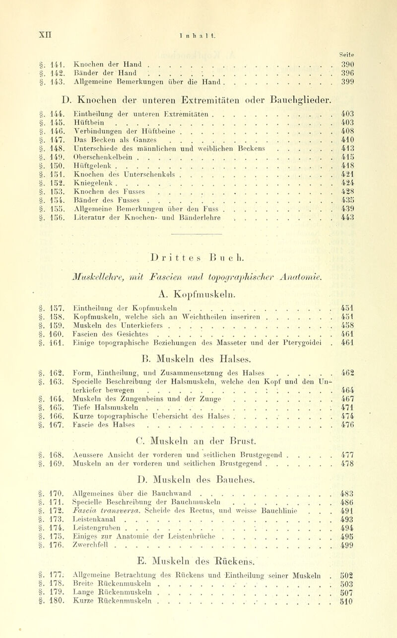 Seite §. 141. Knochen der Hand 390 §. 142. Bänder der Hand .....; 396 §. 143. Allgemeine Bemerkungen über die Hand 399 D. Knoclien der unteren Extremitäten oder Baucliglieder. §. 144. Eintlieilung der unteren Extremitäten 403 §. 145. Hüftbein 403 §. 146. Verbindungen der Hüftbeine 408 §. 147. Das Becken als Ganzes 410 §. 148. Unterschiede des männlichen und weiblichen Beckens 413 §. 149. Oberschenkelbein 415 §. 150. Hüftgelenk 418 §. 151. Knochen des Unterschenkels 421 §. 152. Kniegelenk 424 §. 153. Knochen des Fusses 428 §. 154. Bänder des Fusses 435 §. 135. Allgemeine Bemerkungen über den Fuss 439 §. 156. Literatur der Knochen- und Bänderlehre 443 Drittes Buch. MuskeUehre, mit Fascien und topographischer Anatomie. A. Kopfmiiskeln. §. 137. Eintlieilung der Kopfmuskeln 431 §. 158. Kopfmuskeln, welche sich an Weichtheilen inseriren 451 §. 159. Muskeln des Unterkiefers .458 §. 160. Fascien des Gesichtes 461 §. 161. Einige topographische Beziehungen des Masseter und der Pterygoidei . 461 B. Muskeln des Halses. §. 162. Form, Eintlieilung, und Zusammensetzung des Halses 462 §. 163. Specielle Beschreibung der Halsmuskeln, welche den Kopf und den Un- terkiefer bewegen ; 464 §. 164. Muskeln des Zungenbeins und der Zunge 467 §. 165. Tiefe Halsmuskeln  471 §. 166. Kurze topographische Uebersicht des Halses 474 §. 167. Fascie des Halses 476 C. Muskeln an der Brust. §. 168. Aeussere Ansicht der vorderen und seitlichen Brustgegend 477 §. 169. Muskeln an der vorderen und seitlichen Brustgegend 478 D. Muskeln des Bauclies. §. 170. Allgemeines über die Bauchwand 483 §. 171. Specielle Beschreibung der Bauchmuskeln 486 §. 172. Fascia transversa. Scheide des Rectus, und weisse Bauchlinie . . . 491 §. 173. Leistenkanal 493 §. 174. Leistengruben '. 494 §. 175. Einiges zur Anatomie der Leistenbrüche 495 §. 176. Zwerchfell 499 E. Muskeln des Rückens. §. 177. Allgemeine Betrachtung des Rückens und Einthoilmig seiner Muskeln . 502 §. 178. Breite Rückenmuskeln 303 §. 179. Lange Rückenmuskeln 507 §. 180. Kurze Rückenmuskeln - , . 510