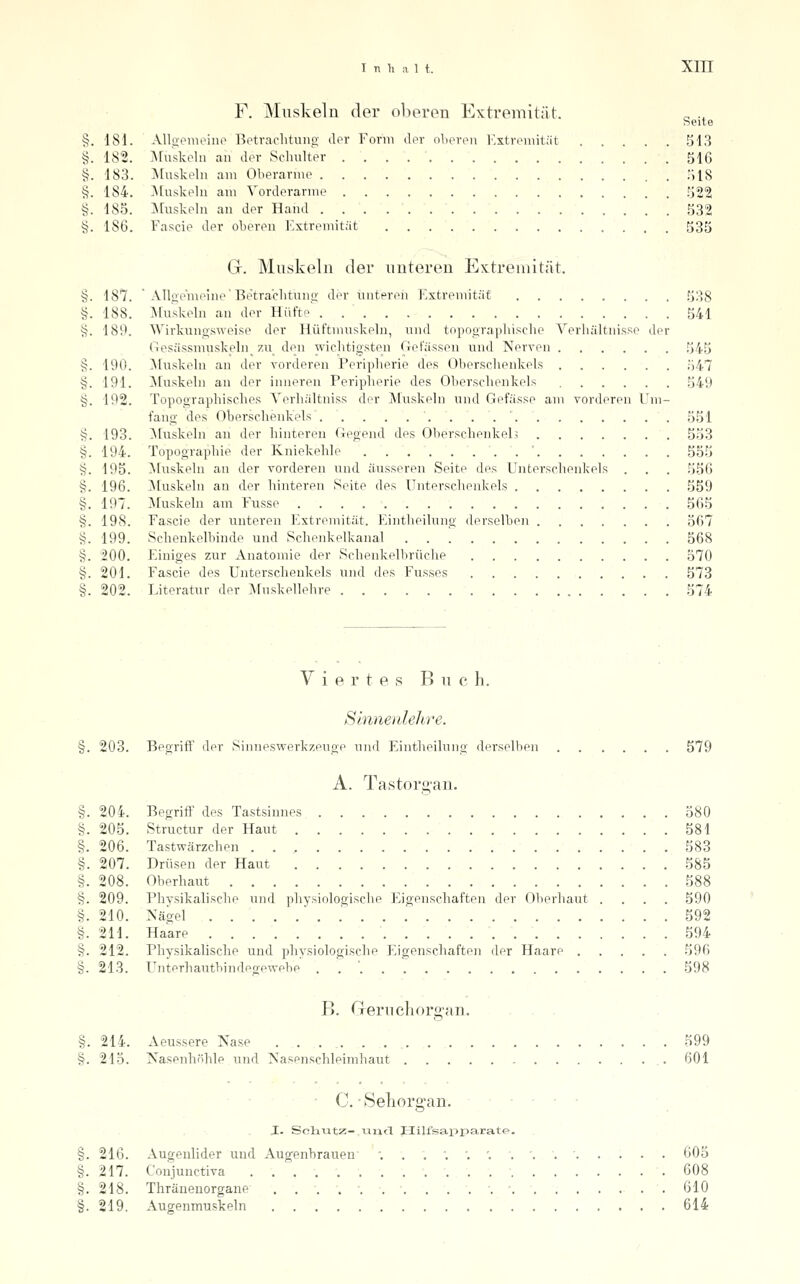 §. 182. §. 183. §. 184. §. 185. §. 186. Inhalt. Xin F. Muskeln der oberen Extremität. Seite Muskeln an der Schulter 516 ISIuskeln am Oberarme TilS j\[uskeln am Vorderarme 522 ]\ruskeln an der Hand 532 Fascie der oberen Extremität 535 Gr. Muskeln der unteren Extremität. Alloe'meine'Betra'clituno- der unteren Extremität 538 Muskeln an der Hüfte 541 Wirkungsweise der Hüftmuskeln, und topographische Verhältnisse der Gesässmusk_eln_ zu den wichtigsten Gefässen und Nerven 545 ]\ruskeln an der vorderen Peripherie des Oberschenkels 547 ]\[uskeln an der inneren Peripherie des Oberschenkels 549 §. 192. Topographisches Verhältniss der Muskeln und Gefässe am vorderen ETm- fang des Oberschenkels . . . . . . . . 551 §. 193. ^[uskeln an der hinteren Gegend des Oberschenkel5 553 §. 194. Topographie der Kniekehle . ' 555 §. 195. ^luskeln an der vorderen und äusseren Seite des Unterschenkels . . . 556 §. 196. ]\[uskeln an der hinteren Seite des Unterschenkels 559 §. 197. ^[uskeln am Fnsse 565 §. 198. Fascie der unteren Extremität. Eintheilung derselben 567 §. 199. Schenkelbinde und Schenkelkanal . . '. 568 §. '200. Einiges zur Anatomie der Schenkelbrüche 570 §. 201. Fascie des Unterschenkels und des Fusses 573 §. 202. Literatur der ^Vfuskellehre 574 §. §. 187 188 189 §. 190 191 Y i e r t e s B u c h. Slnnenlehre. §. 203. Begrift' der Sinneswerk/.euge und Eintheilung derselben 579 A. Tastorg-an. §. 204. Begriff des Tastsinnes 580 §. 205. Structur der Haut 581 §. 206. Tastwärzchen 583 §. 207. Drüsen der Haut 585 §. 208. Oberhaut 588 §. 209. Physikalische und physiologische Eigenschaften der Oberhaut .... 590 §. 210. Nägel .' 592 §. 211. Haare 594 §. 212. Pliysikalische uucl physiologische Eigenschaften der Haare ..... 596 §. 213. Unterhautbindegewebe . . ' 598 B. Greruchorgan. ... . §. 214. Aeussere Nase 599 §. 215. Nasenhöhle und Nasenschleimliaut 601 C. ■ Selioro-an. I. Soiiutz- xiiad Hilfsapparate. §. 216. Augenlider und Augenbrauen •...'. ', '. ,'..•... §. 217. Coujunctiva • §. 218. Thräneuorgane •. • 610 §. 219. Augenmuskeln 614 605 608