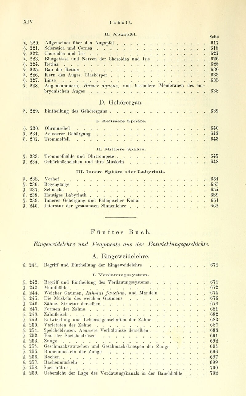 II. A-Tigapfel. - .. .Seite §. 220. Allgemeines über den Augapfel 617 §. 221. Sclerotica und Cornea 618 §. 222. Choroidea und Iris 622 §. 223. Blutgefässe und Nerven der Choroidea und Iris 626 §. 224. Retina 628 §. 225. Bau der Retina 630 §. 226. Kern des Auges. Glaskörper 633 §. 227. Linse . . '^ 635 §. 228. Augenkammern, Humor aqueus, und besondere Membranen des em- bryonischen Auges 638 D. Gehörorgan. §. 229. Eintheilung des Gehörorgans 639 I. A.eussere Splxäre. §. 230. Ohrmuschel 640 §. 231. Aeusserer Geliörgang 642 §. 232. Trommelfell 643 II. ]VIittlere Sjjliäre. §. 233. Trommelhöhle und Ohrtrompete 645 §. 234. Gehörknöchelchen und ihre Muskeln 648 III. Innere Spliäre ocler LabjTintli. §. 235. Vorhof 651 §. 236. Bogengänge 653 §. 237. Schnecke ' 654 §. 238. Häutiges Labyrinth 659 §. 239. Innerer Gehörgang und Fallopischer Kanal 661 §. 240. Literatur der gesammteu Sinnenlehre 662 Fünftes B n c li. Eingeweidelelire und Fragmente aus der EmiiLdchlungsgeschichte. A. Eingeweidelelire. §. 241. Begriff und Eintheilung der Eingeweidelehre .......... 671 I. Verdauiangssystera. §. 242. Begriff und Eintheilung des Verdauungssystems 671 §. 243. Mundhöhle 672 §. 244. Weicher Gaumen, Isthmus faucium, und Mandeln ....... 674 §. 245. Die Muskeln des weichen Gaumens 676 §. 246. Zähne. Structur derselben 678 §. 247. Formen der Zähne 681 5. 248. Zahnfleisch 682 §. 249. Entwicklung und Lebenseigenschaften der Zähne 683 §. 250. Varietäten der Zähne - 687 §. 251. Speicheldrüsen. Aeussere Verhältnisse derselben 688 §. 252. Bau der Speicheldrüsen 691 §. 253. Zunge 692 §. 254. Geschmackswärzchen und Geschmacksknospen der Zunge ..... 694 §. 255. Binnenmuskeln der Zunge ...,....,....., 696 §. 256. Rachen .697 §. 257. Rachenmuskeln ................... 699 §. 258. Speiseröhre .700 §. 259, Uebersicht der Lage des Verdauuugskanals in der Bauchhöhle . . . 702