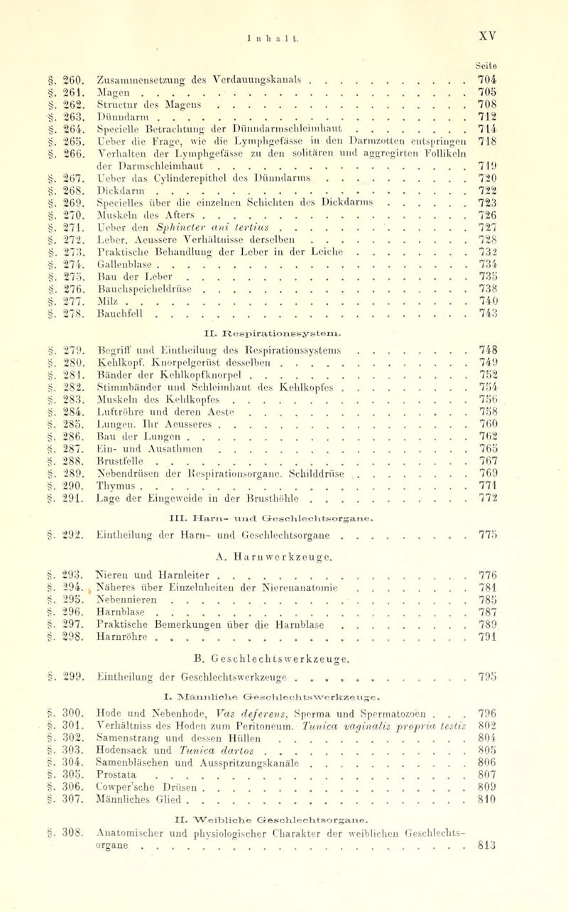 Seite §. 260. Zusammensetzung des Yerdauungskauals 704 §. 261. Magen 705 i;. 262. Stnictur des Magens 708 §. 263. Dünndarm 712 §. 264. SpecicUe Betrachtung der Dünndarmsclüeimliaut 714 §. 265. Ueber die Frage, wie die Lynipligetasse in den Darmzotten entspringen 718 §. 266. Verhalten der Dymphgefässe zu den solitären und aggregirten FoUikchi der Darmsehleirahaut 719 §. 267. Ueher das Cvlinderepithel des Dünndarms 720 §. 268. Dickdarm .' 722 §. 269. SpecieHes über die einzehicn Schichten des Dickdarms 723 §. 270. •\Iuskehi des Afters 726 §. 271. Ueber den Sphincier ani terlius ' 727 g. 272. Leber. Aeussere Verhältnisse derselben 728 §. 273. Praktische Behandlung der Leber in der Leiche 732 §. 274. Gallenblase 734 g. 275. Bau der Leber 735 §. 276. Bauchspeicheldrüse 738 §. 277. Milz 740 §. 278. Bauchfell 743 II. PlespirationBsystem. S. 279. Begriff und Einthcilung des Kespirationssystems 748 §. 280. Kehlkopf. Knorpelgerüst desselben 749 §. 281. Bänder der Kehlkopfknorpel 752 S. 282. Stimmbänder und Schleimhaut des Kehlkopfes 754 §. 283. Muskeln des Kehlkopfes 756 §. 284. Luftröhre und deren Aeste 758 ij. 285. Lungen. Ihr Aeusseres 760 §. 286. Bau der Lungen 762 S. 287. Ein- und Ausathmen 765 §. 288. Brustfelle 767 §. 289. Xebendrüseu der Kespirationsorganc. Schilddrüse 769 §. 290. Thymus , 771 §. 291. Lage der Eingeweide in der Brusthöhle , 772 III. Harii- iiiid, GresdileoUtsorgane. §. 292. Einthcilung der Harn- und Geschlechtsorgaue ,...., .o . 7'75 A. Harn Werkzeuge. §. 293. ^'iereu und Harnleiter 776 §. 294. Näheres über Eiuzelnheiten der Nierenanatomie 781 §. 295. Nebennieren ■ 785 §. 296. Harnblase . 787 §. 297. Praktische Bemerkungen über die Harnblase . 789 §. 298. Harnröhre . 791 B. Geschlechtswerkzeuge. §. 299. Eintheilung der Geschlechtswerkzeuge ..o ,„...... . 795 I. jVIäimliclxe GresclT.leclatswerkzeiige. §. 300. Hode und Nebenhode, Vas deferens, Sperma und Spermatozoen .■ . . 796 §. 301. Verhältniss des Hoden zum Peritoneum. Tunica vaginalis propria tesiis 802 §. 302. Samenstrang und dessen Hüllen 804 §. 303. Hodensack und Tunica dartos 805 §. 304. Samenbläschen und Ausspritzungskanäle . 806 §. 305. Prostata 807 §. 306. t'owper'sche Drüsen 809 §. 307. Männhches Glied 810 II. Weibliche GeBchleclitsorgaue. §. 308. Anatomischer und physiologischer Charakter der weiblichen Geschlechts- organe 813