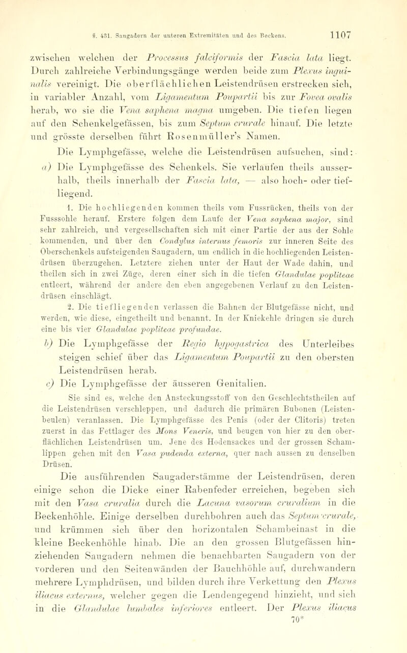 zwisclien welchen der Processus falciformis der Fascla lata liegt. Durch zahlreiche Verbindung'sgäng'e werden beide znm Ple.vus ingui- naJis vereinigt. Die oberflächlichen Leisteudrü.sen erstrecken sich, in variabler Anzahl, vom Ligamentum Poupartll bis znr Fovea ovalis herab, wo sie die Vena saphena magna, nmgeben. Die tiefen liegen anf den Schenkelgefässen, bis znm Septuni crurale hinanf. Die letzte nnd grösste derselben führt Rosenmüller's Namen. Die Lymphgefässe, Avelche die Leistendrüsen anfsncheu, sind: (/) Die Lymphgefässe des Schenkels. Sie verlaufen theils ausser- halb, theils innerhalb der Fa.-<cia lata, — also hoch- oder tief- liegend. 1. Die hoch liegenden kommen theils vom Fussrücken, theils von der Fusssohle herauf. Erstere folgen dem Laufe der Vena saphena major, sind sehr zahlreich, und vergesellschaften sich mit einer Partie der aus der Sohle kommenden, und über den Condylus internus femoris zur inneren Seite des Oberschenkels aufsteigenden Saugadern, um endlich in die hochliegenden Leisten- drüsen überzugehen. Letztere ziehen unter der Haut der Wade dahin, und theilen sich in zwei Züge, deren einer sich in die tiefen Glandulae popUteae entleert, während der andere den eben angegebenen Verlauf zu den Leisten- drüsen einschlägt. 2. Die tiefliegenden verlassen die Bahnen der Blutgefässe nicht, und werden, wie diese, eingetheilt und benannt. In der Kniekehle dringen sie durch eine bis vier Glandulae popliteae profundae. h) Die Lymphgefässe der Regio hypogastrica des Unterleibes steigen schief über das Ligamentum Poapartii zu den obersten Leistendrüsen herab. c) Die Lymphgefässe der äusseren Genitalien. Sie sind es, welche den Ansteckungsstoff von den Geschlechtstheilen auf die Leistendrüsen verschleppen, und dadurch die primären Bubonen (Leisten- beulen) veranlassen. Die Lymphgefässe des Penis (oder der Clitoris) treten zuerst in das Fettlager des Mons Veneris, und beugen von hier zu den ober- flächlichen Leistendrüsen um. Jene des Hodensackes und der grossen Scham- lippen gehen mit den Vasa pudenda externa, quer nach aussen zu denselben Drüsen. Die ansführenden Saugaderstämme der Leistendrüsen, deren einige schon die Dicke einer Kabenfeder erreichen, begeben sich mit den Vasa cruralia durch die Lacuna vasorum cruralium in die Beckenhöhle. Einige derselben durchbohren auch das Septumxrurale,- nnd krümmen sich über den horizontalen Schambeinast in die tleine Beckenhöhle hinab. Die an den grossen Blutgefässen hin- ziehenden Sangadern nehmen die benachbarten Sangadern von der vorderen nnd den Seitenwänden der Bauchhöhle auf, durchwandern mehrere Lymphdrüsen, und bilden durch ihre Verkettung den Pleanis iliacus e,rternus, welcher gegen die Lendengegend hinzieht, und sich in die Gla/uhdae lumhales inferiores entleert. Der Plexus iliacus 70*