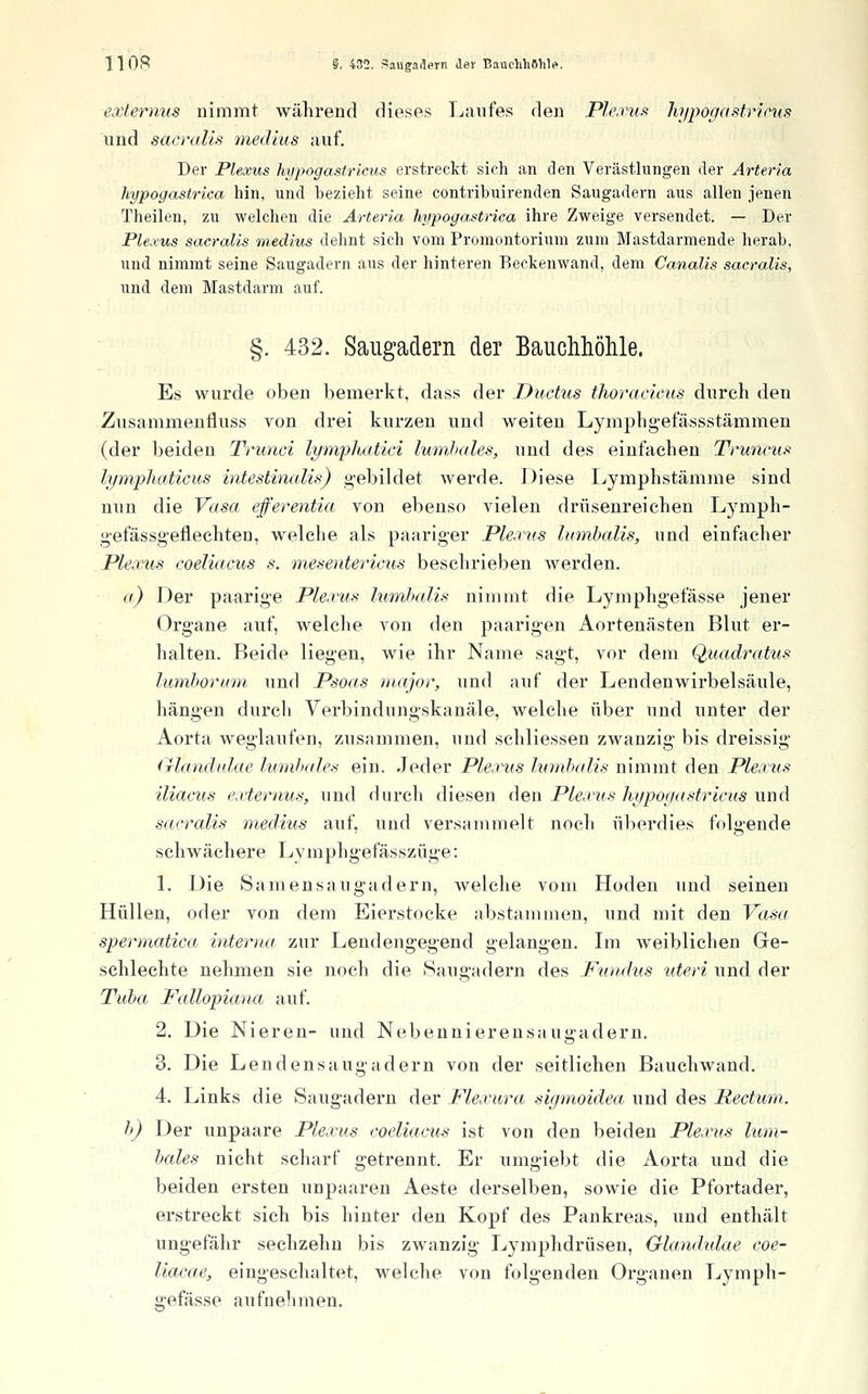 eocternus nimmt während dieses Laufes den Ple.vuf^ hypogastrims und sacralis medlus auf. Der Plexus hypogastricus erstreckt sich an den Verästlungen der Arteria hypogastrica hin, und bezieht seine contribuirenden Saugadern aus allen jenen Theilen, zu welchen die Arteria hypogastrica ihre Zweige versendet. — Der Plexus sacralis medius dehnt sich vom Promontorium zum Mastdarmende herab, und nimmt seine Saugadern aus der hinteren Beckenwand, dem Canalis sacralis, und dem Mastdarm auf. §. 432. Saiigadern der Bauchhöhle. Es wurde oben bemerkt, dass der Ductus tlioracicus durch den Zusammeufluss von drei kurzen und weiten Lymphgefässstämmen (der beiden Trunci lyrnfhatici Iwnhales, und des einfachen Truneus lymphaticus intestinalis) gebildet werde. Diese Lymphstämme sind nun die Vasa efferentia von ebenso vielen drüsenreichen Lymph- gefässgeflechten, welche als paariger Plexus lumbalis, und einfacher JPlexMs coeliacus s. mesentericus beschrieben werden. a) Der paarige Pleivus himhaUs nimmt die Lymphgefässe jener Organe auf, welche von den paarigen Aortenästen Blut er- halten. Beide liegen, wie ihr Name sagt, vor dem Quadratus lumhormn und Psoas major, und auf der Lendenwirbelsäule, hängen durch Verbindungskanäle, welche über und unter der Aorta weglaufen, zusammen, und schliessen zwanzig bis dreissig (xlandtdae lumbale>^ ein. Jeder Plerus lumhcdis nimmt den Plea'us iliacus externus, und durch diesen den Plexus hypogastricus und sacralis medius auf, und versammelt noch überdies folgende schwächere Lymphgefässzüge: L Die Samen saug ädern, welche vom Hoden und seineu Hüllen, oder von dem Eierstocke abstammen, und mit den Vasa spermatica interna zur Lendengegend gelangen. Lii weiblichen Gre- schlechte nehmen sie noch die Saugadern des Puiuhis uteri und der Tuba, Fcdlopiana auf. 2. Die Nieren- und Nebennierensaugadern. 3. Die Lendensaugadern von der seitlichen Bauchwand. 4. Links die Saugadern der Flexura sigmoidea und des Rectum. h) Der unpaare Plexus coeliacus ist von den beiden Plexus lum- bales nicht scharf getrennt. Er umgiebt die Aorta und die beiden ersten unpaaren Aeste derselben, sowie die Pfortader, erstreckt sich bis hinter den Kopf des Pankreas, und enthält ungefähr sechzehn bis zwanzig Lymphdrüsen, Glandidae coe- liacae, eingeschaltet, welche von folgenden Organen Lymph- gefässe aufnehmen.