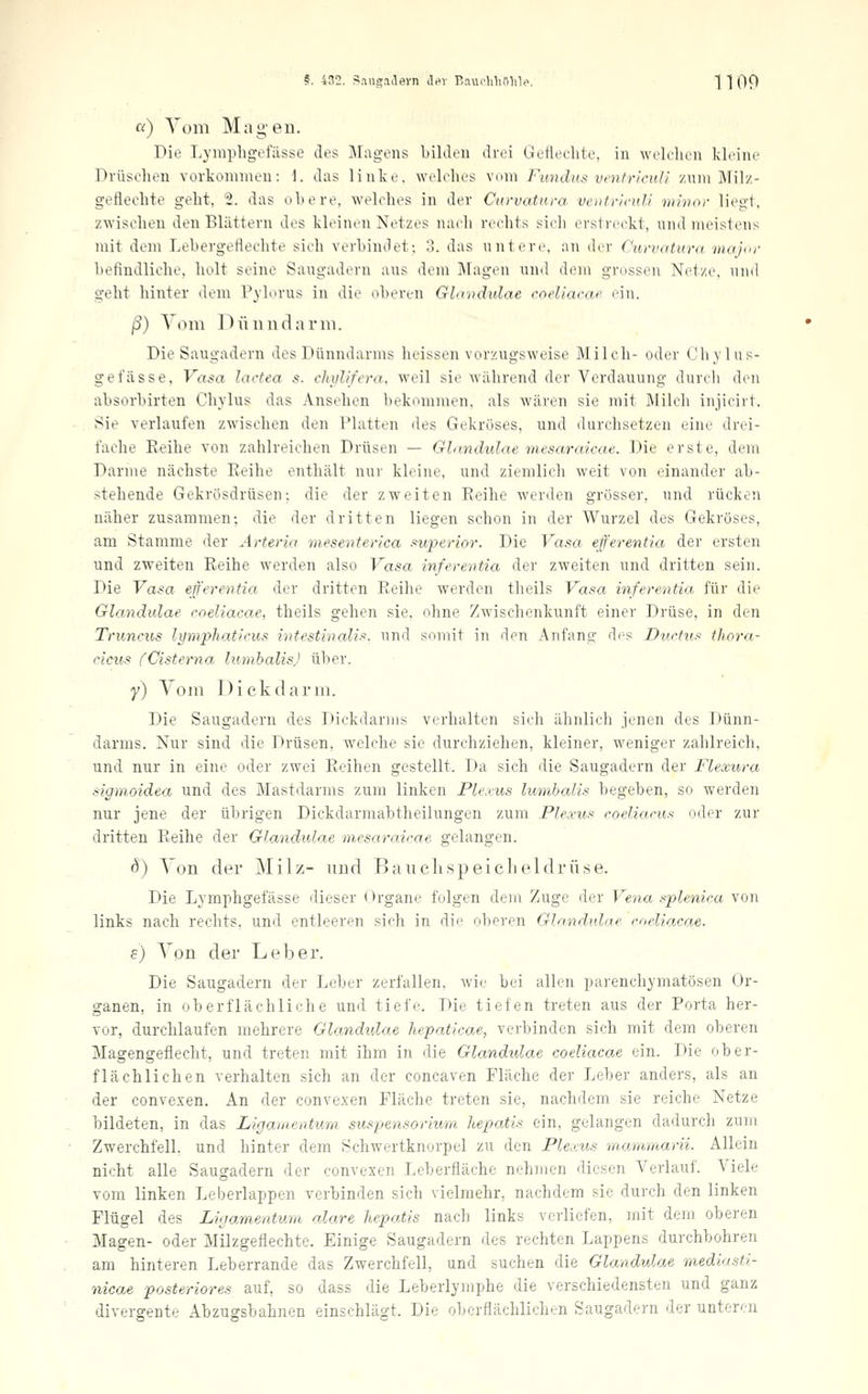 «) Vom Magen. Die Lyiuphgefässe des Magens bilden drei Geflechte, in welchen kleine Drüschen vorkommen: I. das linke, welches vom Fundus vmfricul! zum Mil/- geflechte geht, 2. das obere, welches in der Curvatura ventricuU mhior liegt, zwischen den Blättern des kleinen Netzes nach rechts sich erstreckt, und meistens mit dem Lebergeflechte sich verbind et •. 3. das untere, an der Curvatura majcr befindliche, holt seine Saugadern aus dem Magen und dem grossen Net/e, und geht liinter dem Pylorus in die oberen Glandulae coeliacae ein. ß) Tom Oünndarui. Die Saugadern des Dünndarms heissen vorzugsweise Milch- oder (Jhvlns- gefässe, Vasa lactea s. ehiilifera. weil sie Avährend der Verdauung durch den absorbirten Chylus das Ansehen bekommen, als wären sie mit Milch injicirt. Sie verlaufen zwischen den Platten des Gekröses, und durchsetzen eine dre-i- fache Eeihe von zahlreichen Drüsen — Glandulae mesaraicae. Die erste, dem Darme nächste Eeihe enthält nur kleine, und ziemlich weit von einander ab- stehende Gekrösdrüsen; die der zweiten Eeihe werden grosser, und rücken näher zusammen; die der dritten liegen schon in der Wurzel des Gekröses, am Stamme der Arteria mesenterlca superior. Die Vasa efferentia der ersten und zweiten Eeihe werden also Vasa inferentia der zweiten und dritten sein. Die Vasa efferentia der dritten Eeihe werden theils Vasa inferentia für die Glandulae coeliacae, theils gehen sie. ohne Zwischenkunft einer Drüse, in den Truncus lymphatlcus intestinalis, und somit in den Anfang di^s Ductus thora- cicus fCisterna lumhalis) über. y) Vom Dickdarm. Die Saugadern des Dickdarms verhalten sich ähnlich jenen des Dünn- darms. Nur sind die Drüsen, welche sie durchziehen, kleiner, weniger zahlreich, und nur in eine oder zwei Eeihen gestellt. Da sich die Saugadern der Flexura sigmoidea und des Mastdarms zum linken Plexus lumhalis begeben, so werden nur jene der übrigen Dickdarmabtheilungen zum Plexus coeliacus oder zur dritten Eeihe der Glandulae mesaraicae gelangen. 8) Von der Milz- und Bauclispeiclieldrüse. Die Lymphgefässe dieser Organe folgen dem Zuge der Vena splenica von links nach rechts, und entleeren sich in die oberen Glandulae coeliacae. s) Von der Leber. Die Saugadern der Leber zerfallen, wie bei allen parenchymatösen Or- ganen, in oberflächliche und tiefe. Die tiefen treten aus der Porta her- vor, durchlaufen mehrere Glandulae hepaticae, verbinden sich mit dem oberen Magengeflecht, und treten mit ihm in die Glandulae coeliacae ein. Die ober- flächlichen verhalten sich an der concaven Fläche der Leber anders, als an der convexen. An der convexen Fläche treten sie, nachdem sie reiche Netze bildeten, in das Ligaiuentum Suspensorium hepatis ein, gelangen dadurch zum Zwerchfell, und hinter dem Schwertknorpel zu den Plexus mammarii. Allein nicht alle Saugadern der convexen Leberfläche nehmen diesen Verlauf. Viele vom linken Leberlappen verbinden sich vielmehr, nachdem sie durch den linken Flügel des Ligamentum alare hepatis nach links verliefen, mit dem oberen Magen- oder Milzgeflechte. Einige Saugadern des rechten Lappens durchbohren am hinteren Leberrande das Zwerchfell, und suchen die Glandulae mediasti- nicae posteriores auf, so dass die Leberlymphe die verschiedensten und ganz divergente Abzugsbahnen einschlägt. Die oberflächlichen Saugadern der unteren