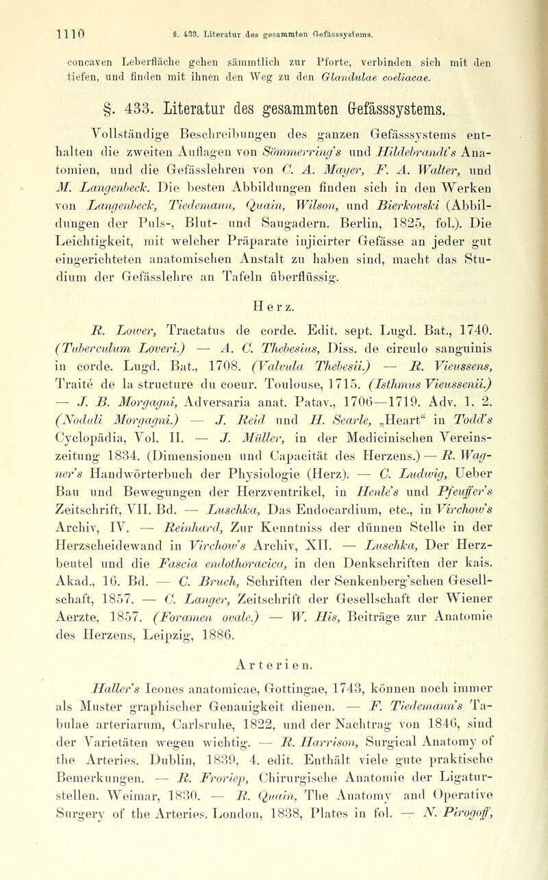concaven Leberfläche gehen sämmtlich zur Pforte, verbinden sich mit den tiefen, und finden mit ihnen den Weg zu den Glandulae coeliacae. §. 433. Literatur des gesammten G-efässsystems. Yollständige Besclireibiingen des ganzen Gefässsystems ent- halten die zweiten Auflagen von Sömmerrinc/'s nnd Hilclehrandt's Ana- tomien, und die Grefässlehren von G. A. Mayer, F. A. Walter, nnd M. Langenheck. Die besten Abbildungen finden sicli in den Werken von Langenheck, Tiedemann, Quain, Wilson, nnd Bierkovski (Abbil- ditngen der Puls-, Blut- und Saugadern, Berlin, 1825, foL). Die Leichtigkeit, mit welcher Präparate injicirter Gefässe an jeder gut eingerichteten anatomischen Anstalt zu haben sind, macht das Stu- dium der Gefässlehre an Tafeln überflüssig. Herz. R. Loiver, Tractatus de corde. Edit. sept. Lugd. Bat., 1740. (Tuherculum Loveri.) — A. G. Thehesius, Diss. de circulo sanguinis in corde. Lugd. Bat., 1708. (Valvula Thehesii.) — R. Vieussens, Traite de la structure du coeur. Toulouse, 1715. (Isthmus Vieussenii.) — J. B. Morgagni, Adversaria anat. Patav., 1706—1719. Adv. 1. 2. (Noduli Morgagni.) — J. Reid und H. Searle, „Heart in Todd's Cyclopädia, Vol. II. — J. Müller, in der Medicinischen Yereins- zeitung 1834. (Dimensionen und Capacität des Herzens.) — R.Wag- ners Handwörterbuch der Physiologie (Herz). — C. Ludwig, üeber Bau und Bewegungen der Herzventrikel, in Henle's und Pfeuffers Zeitschrift, YII. Bd. — Luschka, Das Endocardium, etc., in Virchow's Archiv, lY. —■ Reinhard, Zur Kenntniss der dünnen Stelle in der Herzscheidewand in Virchoiv's Archiv, XTI. — Luschka, Der Herz- beutel und die Fascia endothoracica, in den Denkschriften der kais. Akad., 16. Bd. — G. Bruch, Schriften der Senkenberg'schen Gesell- schaft, 1857. — G. Langer, Zeitschrift der Gesellschaft der Wiener Aerzte, 1857. (Foramen ovale.) — W. His, Beiträge zur Anatomie des Herzens, Leipzig, 1886. Arterien, Haller s Icones anatomicae, Gottingae, 1743, können noch immer als Muster graphischer Genauigkeit dienen. — F. Tiedemanns Ta- bulae arteriarum, Carlsruhe, 1822, und der Nachtrag von 1846, sind der Yarietäten wegen wichtig. — R. Harrison, Surgical Anatomy of the Arteries. Dublin, 1839, 4. edit. Enthält viele gute praktische Bemerkungen. — R. Froriep, Chirurgische Anatomie der Ligatnr- stellen. Weimar, 1830. — R. Quain, The Anatomy and Operative Surgery of the Arteries. London, 1838, Plates in fol. — N.Pirogof,