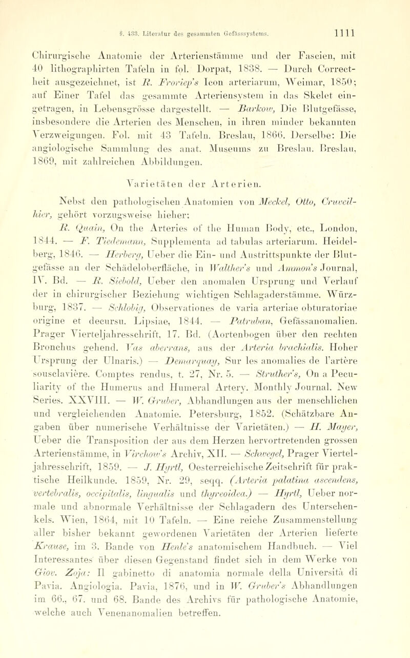 Cliirui'g-isclie xVuatumio der Arterieuistäiniiie und der Fascieu, mit 40 litliog-raplilrten Tafeln in fol. Dorpat, 1S38. — Durcli Correct- lieit aiisg'ezeiclnu't, ist J\. I'^'tn-iep't; Icon arteriaruni, Weimar, 1850; auf Einer Tafel das g'esammte Arterieusystem in das Skelet ein- g-etrag-en, in Lebeusgrösse dargestellt. — Barkov, Die lUutgefässe, iüsbesoudere die Arterien des Meusclien, in ihren minder bekannten Verzweigungen. Fol. mit 13 Tafeln. Breslau, 186(3. Derselbe: Die angiologisclie Sammlung- des anat. Museums zn Breslau. Hreslan, 1809, mit zalilreiclien Ahbildnngen. \arietäten der Arterleu. Neb.st den pathologisclieu Anatomien von J\Jecl-el, Otto, Cruvcll- hicr, geliört vorzugsweise liielier: M. Quaiii, Ou tlie Arteries of tlie Human Bodv, etc., London, 1844. — F. Tiei/eiinmii, Supplementa ad tabnlas arteriaruni. Heidel- berg-, 1846. — Herhera, Ueber die Ein- und Austrittspunkte der Blut- gefässe an der Scliädeloberfläclie, in Walthers und Ammon s ^owvnoX, l^ . Bd. — R. Slehold, lieber den anomalen Ursprung und Verlauf der in chirurgischer Beziehung wiclitigen Sclilagaderstämme. Würz- burg-, 1837. — Schlohig, (3bservationes de varia arteriae obturatoriae orig'ine et decursu. Lipsiae, 1844. — Patruhan, Gefässanomalien. Prager Vierteljaliresschrift, 17. Bd. (Aortenbogen über den reckten Bronchus gehend. Vas aherrans, aus der Arteria hrachhdis. Hoher l rsprung der Ulnaris.) — Demarqxiay, 8ur les auomalies de l'artere sousclaviere. Comptes rendus, t. 27, Nr. 5. — Struther's, On a Pecu- liarity of the Humerus and Humeral Artery. Monthly Journal. New Series. XXVIII. — IF. Gruber, Abhandlungen aus der menschlichen und vergleichenden Anatomie. Petersburg, 1852. (Schätzbare An- gaben über numerische Verhältnisse der Varietäten.) — H. Mayer, Ueber die Transposition der aus dem Herzen hervortretenden grossen Arterienstämme, in Virehoiv'.s Archiv, XII. — Sehtvegel, Prager Viertel- jahresschrift, 1859. — J. Hijrtl, Oesterreichische Zeitschrift für prak- tische Heilkunde. 1859, Nr. 29, seqq. (Arterta palatina aseendens, vertehralis, oecipitalis, Ungualis und thyreoidea.) — Hyrtl, Ueber nor- male und abnormale Verhältnisse der Schlagadern des Unterschen- kels. Wien, 1864, mit 10 Tafeln. — Eine reiche Zusammenstellung aller bisher bekannt gewordenen Varietäten der Arterien lieferte Krause, im 3. Bande von Henle's anatomischem Handbuch. — Viel Interessantes' über diesen Gegenstand findet sich in dem Werke von Giov. Zoja: II gabinetto di anatomia normale della Universitä di Pavia. Angiologia. Pavia, 1876, und in TF. Gräbers Abhandlungen im 66., 67. und 68. Bande des Archivs für pathologische Anatomie, welche auch Venenanomalien betreffen.