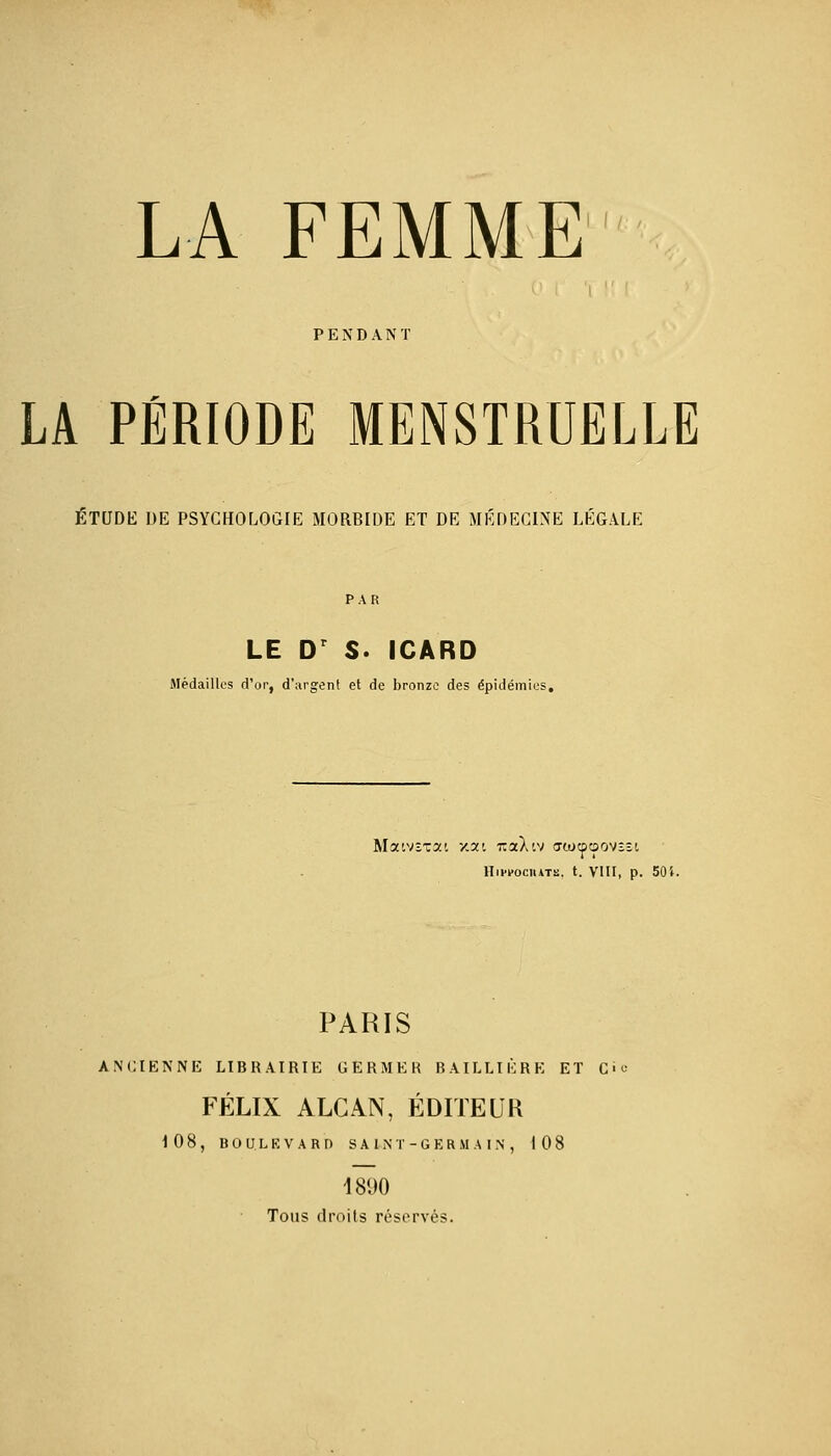 PENDANT LA PÉRIODE MENSTRUELLE ETUDE DE PSYCHOLOGIE MORBIDE ET DE MÉDECINE LEGALE LE D S. ICARD Médailles d'or, d'argent et de bronze des épidémies. Matvstat xat iraAiv ffioaoovîîi Hiwociiats. t. VIII, p. 50î. PARIS ANCIENNE LIBRAIRIE GERMER BAILLIÈRE ET Ci FÉLIX ALCAN, ÉDITEUR 108, BOULEVARD SAINT-GERMA IN, 108 1890 Tous droits réservés.