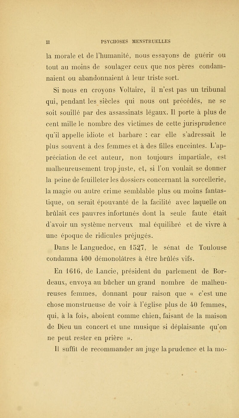 la morale et de l'humanité, nous essayons de guérir ou tout au moins de soulager ceux que nos pères condam- naient ou abandonnaient à leur triste sort. Si nous en croyons Voltaire, il n'est pas un tribunal qui, pendant les siècles qui nous ont précédés, ne se soit souillé par des assassinats légaux. Il porte à plus de cent mille le nombre des victimes de cette jurisprudence qu'il appelle idiote et barbare : car elle s'adressait le plus souvent à des femmes et à des filles enceintes. L'ap- préciation de cet auteur, non toujours impartiale, est malheureusement trop juste, et, si l'on voulait se donner la peine de feuilleter les dossiers concernant la sorcellerie, la magie ou autre crime semblable plus ou moins fantas- tique, on serait épouvanté de la facilité avec laquelle on brûlait ces pauvres infortunés dont la seule faute était d'avoir un système nerveux mal équilibré et de vivre à une époque de ridicules préjugés.. Dans le Languedoc, en 1527, le sénat de Toulouse condamna 400 démonolâtres à être brûlés vifs. En 1616, de Lancie, président du parlement de Bor- deaux, envoya au bûcher un grand nombre de malheu- reuses femmes, donnant pour raison que « c'est une chose monstrueuse de voir à l'église plus de 40 femmes, qui, à la fois, aboient comme chien, faisant de la maison de Dieu un concert et une musique si déplaisante qu'on ne peut rester en prière ». Il suffit de recommander au juge la prudence et la mo-