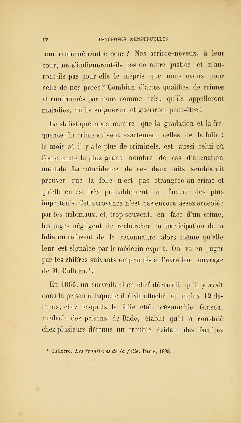 our retourné contre nous? Nos arrière-neveux, à leur tour, ne s'indigneront-ils pas de notre justice et n'au- ront-ils pas pour elle le mépris que nous avons pour celle de nos pères ? Combien d'actes qualifiés de crimes et condamnés par nous comme tels, qu'ils appelleront maladies, qu'ils soigneront et guériront peut-être ! La statistique nous montre que la gradation et la fré- quence du crime suivent exactement celles de la folie : le mois où il y aie plus de criminels, est aussi celui où l'on compte le plus grand nombre de cas d'aliénation mentale. La coïncidence de ces deux faits semblerait prouver que la folie n'est pas étrangère au crime et qu'elle en est très probablement un facteur des plus importants. Cettecroyance n'est pas encore assez acceptée par les tribunaux, et, trop souvent, en face d'un crime, les juges négligent de rechercher la participation de la folie ou refusent de la reconnaître alors même qu'elle leur e*st signalée par le médecin expert. On va en juger par les chiffres suivants empruntés à l'excellent ouvrage de M. Gullerre1. En 1866, un surveillant en chef déclarait qu'il y avait dans la prison à laquelle il était attaché, au moins 12 dé- tenus, chez lesquels la folie était présumable. Gutsch. médecin des prisons de Bade, établit qu'il a constaté chez plusieurs détenus un trouble évident des facultés 1 Cullerre. Les frontières de la folie. Paris, 1888.